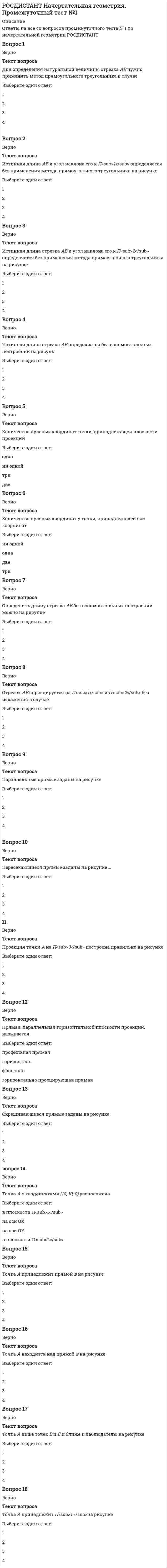    
          Описание
          Ответы на все 35 вопросов промежуточного теста №1 по начертательной геометрии РОСДИСТАНТТест начат23/06/2021, 15:43СостояниеЗавершеноЗавершен23/06/2021, 16:14Прошло времени31 мин. 12 сек.Баллов34,0/35,0Оценка7,8 из 8,0 (97%)Вопрос 1ВерноТекст вопроса… плоскость параллельна П<sub>1.</sub>Выберите один ответ:Фронтально проецирующаяГоризонтальная уровняПрофильная уровняФронтальная уровняВопрос 2ВерноТекст вопроса… плоскость параллельна П<sub>2</sub>Выберите один ответ:Фронтально проецирующаяГоризонтальная уровняПрофильная уровняФронтальная уровняВопрос 3ВерноТекст вопросаКоническая поверхность общего вида изображена на чертежеВыберите один ответ:1234Вопрос 4ВерноТекст вопросаОдна из проекций ΔАВС представляет собой его истинный вид на чертежеВыберите один ответ:1234Вопрос 5ВерноТекст вопросаОдна из проекций ΔАВС представляет собой его истинный вид на чертежеВыберите один ответ:1234Вопрос 6НеверноТекст вопросаОпределитель конуса вращения показан на чертежеВыберите один ответ:1234Вопрос 7ВерноТекст вопросаОпределитель цилиндра вращения показан на чертежеВыберите один ответ:1234Вопрос 8ВерноТекст вопросаОтносится к развертывающимсяВыберите один ответ:сферическая поверхностьпирамидальная поверхностьгиперболоид вращенияпараболоидВопрос 9ВерноТекст вопросаПлоскость, изображенная на чертеже, называетсяВыберите один ответ:горизонтальная уровняфронтальная уровняпрофильная уровняобщего положенияВопрос 10ВерноТекст вопросаПлоскость, не параллельная и не перпендикулярная ни одной из плоскостей проекций, называетсяВыберите один ответ:плоскость уровняплоскость общего положенияпрофильная плоскостьфронтальная плоскостьВопрос 11ВерноТекст вопросаПоверхность вращения общего вида изображена на чертежеВыберите один ответ:1234Вопрос 12ВерноТекст вопросаПоверхность тора изображена на чертежеВыберите один ответ:1234Вопрос 13ВерноТекст вопросаПроекции пирамидальной поверхности изображены на чертежеВыберите один ответ:1234Вопрос 14ВерноТекст вопросаПроекции проецирующей поверхности изображены на чертежеВыберите один ответ:1234 
          Оглавление
           Баллы 35,0/35,0 Оценка 8,0 из 8,0 (100%)Вопрос 1ВерноБаллов: 1,0 из 1,0Текст вопроса… плоскость параллельна П1.Выберите один ответ:Фронтально проецирующаяГоризонтальная уровняПрофильная уровняФронтальная уровняВопрос 2ВерноБаллов: 1,0 из 1,0Текст вопроса… плоскость параллельна П2Выберите один ответ:Фронтально проецирующаяГоризонтальная уровняПрофильная уровняФронтальная уровняВопрос 3ВерноБаллов: 1,0 из 1,0Текст вопросаКоническая поверхность общего вида изображена на чертежеВыберите один ответ:1234Вопрос 4ВерноБаллов: 1,0 из 1,0Текст вопросаОдна из проекций  ΔАВС представляет собой его истинный вид на чертежеВыберите один ответ:1234Вопрос 5ВерноБаллов: 1,0 из 1,0Текст вопросаОдна из проекций ΔАВС представляет собой его истинный вид на чертежеВыберите один ответ:1234Вопрос 6ВерноБаллов: 1,0 из 1,0Текст вопросаОпределитель конуса вращения показан на чертежеВыберите один ответ:1234Вопрос 7ВерноБаллов: 1,0 из 1,0Текст вопросаОпределитель цилиндра вращения показан на чертежеВыберите один ответ:1234Вопрос 8ВерноБаллов: 1,0 из 1,0Текст вопросаОтносится к развертывающимсяВыберите один ответ:сферическая поверхностьпирамидальная поверхностьгиперболоид вращенияпараболоидВопрос 9ВерноБаллов: 1,0 из 1,0Текст вопросаПлоскость, изображенная на чертеже, называетсяВыберите один ответ:горизонтальная уровняфронтальная уровняпрофильная уровняобщего положенияВопрос 10ВерноБаллов: 1,0 из 1,0Текст вопросаПлоскость, не параллельная и не перпендикулярная ни одной из плоскостей проекций, называетсяВыберите один ответ:плоскость уровняплоскость общего положенияпрофильная плоскостьфронтальная плоскостьВопрос 11ВерноБаллов: 1,0 из 1,0Текст вопросаПоверхность вращения общего вида изображена на чертежеВыберите один ответ:1234Вопрос 12ВерноБаллов: 1,0 из 1,0Текст вопросаПоверхность тора изображена на чертежеВыберите один ответ:1234Вопрос 13ВерноБаллов: 1,0 из 1,0Текст вопросаПроекции пирамидальной поверхности изображены на чертеже Выберите один ответ:1234Вопрос 14ВерноБаллов: 1,0 из 1,0Текст вопросаПроекции проецирующей поверхности изображены на чертежеВыберите один ответ:1234Вопрос 15ВерноБаллов: 1,0 из 1,0Текст вопросаПроекции проецирующей поверхности изображены на чертежеВыберите один ответ:1234ОтзывПравильный ответ: 2Вопрос 16ВерноБаллов: 1,0 из 1,0Текст вопросаПроекции прямого геликоида заданы на чертежеВыберите один ответ:1234Вопрос 17ВерноБаллов: 1,0 из 1,0Текст вопросаПроекции элементов определителя призматической поверхности изображены на чертежеВыберите один ответ:1234Вопрос 18ВерноБаллов: 1,0 из 1,0Текст вопросаПроекции элементов определителя конической поверхности общего вида изображены на чертежеВыберите один ответ:1234Вопрос 19ВерноБаллов: 1,0 из 1,0Текст вопросаПроекции элементов определителя однополостного гиперболоида вращения изображены на чертежеВыберите один ответ:1234Вопрос 20ВерноБаллов: 1,0 из 1,0Текст вопросаПроекция горизонтально проецирующей плоскости показана на чертежеВыберите один ответ:1234Вопрос 21ВерноБаллов: 1,0 из 1,0Текст вопросаПроекция параллельных плоскостей показана на чертежеВыберите один ответ:1234Вопрос 22ВерноБаллов: 1,0 из 1,0Текст вопросаПроекция цилиндра вращения показана на чертежеВыберите один ответ:1234Вопрос 23ВерноБаллов: 1,0 из 1,0Текст вопросаПроецирующее положение может заниматьВыберите один ответ:конуссферацилиндрторВопрос 24ВерноБаллов: 1,0 из 1,0Текст вопросаПрямая b принадлежит плоскости Г(h ∩ f) в случае …Выберите один ответ:1234Вопрос 25ВерноБаллов: 1,0 из 1,0Текст вопросаПрямая а параллельна плоскости Г в случаеВыберите один ответ:1234Вопрос 26ВерноБаллов: 1,0 из 1,0Текст вопросаПрямая а является фронталью плоскости Г (с ∩ d) в случаеВыберите один ответ:1234Вопрос 27ВерноБаллов: 1,0 из 1,0Текст вопросаТочка А принадлежит плоскости Г(h ∩ f) на чертежеВыберите один ответ:1234Вопрос 28ВерноБаллов: 1,0 из 1,0Текст вопросаТочка А принадлежит сфере на чертежеВыберите один ответ:1234Вопрос 29ВерноБаллов: 1,0 из 1,0Текст вопросаТочка М принадлежит данной поверхности на чертежеВыберите один ответ:1234Вопрос 30ВерноБаллов: 1,0 из 1,0Текст вопросаТреугольная призма изображена на чертежеВыберите один ответ:1234Вопрос 31ВерноБаллов: 1,0 из 1,0Текст вопросаФронтальная плоскость уровня задана на чертежеВыберите один ответ:1234Вопрос 32ВерноБаллов: 1,0 из 1,0Текст вопросаФронтально проецирующая плоскость показана на чертежеВыберите один ответ:1234Вопрос 33ВерноБаллов: 1,0 из 1,0Текст вопросаЦилиндрическая поверхность общего вида изображена на чертежеВыберите один ответ:1234Вопрос 34ВерноБаллов: 1,0 из 1,0Текст вопросаЧертеж поверхности четвертого порядка приведён на чертежевыберите один ответ:1234Вопрос 35ВерноБаллов: 1,0 из 1,0Текст вопросаЧетырехугольник АВСD проецируется без искажения в случаеВыберите один ответ:1234ОтзывПравильный ответ: 2Конец формы  
            
            
            РОСДИСТАНТ Начертательная геометрия. Промежуточный тест №1. 2РОСДИСТАНТ Начертательная геометрия. Промежуточный тест №2РОСДИСТАНТ Начертательная геометрия. Промежуточный тест №3РОСДИСТАНТ Начертательная геометрия. Промежуточный тест №4РОСДИСТАНТ Организация производства и обслуживания на предприятиях общественного питания 2 (ответы на тесты)[Росдистант] Организация производства (Итоговый тест, вопросы, ответы)РОСДИСТАНТ Организация производства (ответы на тесты)[Росдистант] Механика жидкости и газа (итоговый тест, вопросы, ответы, зачет, экзамен)РОСДИСТАНТ Механика жидкости и газа (ответы на тесты)РОСДИСТАНТ Микробиология (ответы на тесты)[Росдистант] Микроэкономика.Итоговый тест Росдистант ТГУ[Росдистант] Начертательная геометрия (итоговый тест)РОСДИСТАНТ Начертательная геометрия ИТОГОВЫЙ ТЕСТ[Росдистант] Начертательная геометрия.Итоговый тест Росдистант ТГУ