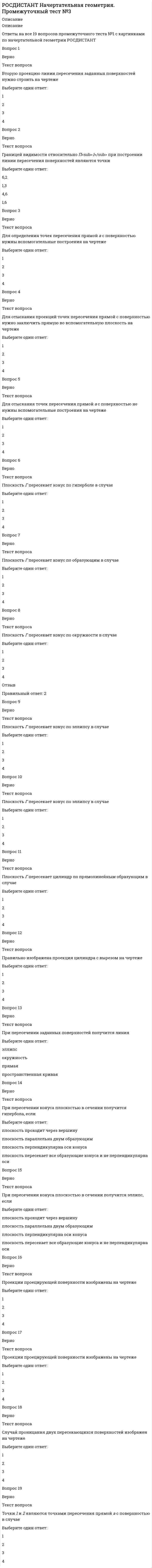     
          Описание
          Описание с картинкамиОтветы на все 26 вопросов промежуточного теста №4 по начертательной геометрии РОСДИСТАНТ.Баллов26,0/26,0Оценка5,0 из 5,0 (100%)Вопрос 1ВерноТекст вопросаа перпендикулярна b в случаеВыберите один ответ:1234Вопрос 2ВерноТекст вопросаИзмерить длину отрезка АВ без вспомогательных построений можно на чертежеВыберите один ответ:1234Вопрос 3ВерноТекст вопросаИзображение взаимно перпендикулярных плоскостей дано на чертежеВыберите один ответ:1234Вопрос 4ВерноТекст вопросаНатуральная величина расстояния между двумя параллельными прямыми определится на одной из проекций без вспомогательных построений в случаеВыберите один ответ:1234Вопрос 5ВерноТекст вопросаОтрезок АК является перпендикуляром, проведенным к прямой с, на чертежеВыберите один ответ:1234Вопрос 6ВерноТекст вопросаПлоскость Г проецируется на одну из плоскостей проекций в истинном виде на чертежеВыберите один ответ:1234Вопрос 7ВерноТекст вопросаПлоскость Г проецируется в истинном виде в случаеВыберите один ответ:1234Вопрос 8ВерноТекст вопросаПрямая n перпендикулярна плоскости Г в случаеВыберите один ответ:1234Вопрос 9ВерноТекст вопросаПрямая п перпендикулярна плоскости Г в случаеВыберите один ответ:1234Вопрос 10ВерноТекст вопросаРасстояние между двумя параллельными плоскостями можно определить без вспомогательных построений на чертежеВыберите один ответ:1234Вопрос 11ВерноТекст вопросаРасстояние между двумя точками без вспомогательных построений определяется на чертежеВыберите один ответ:1234Вопрос 12ВерноТекст вопросаРасстояние между скрещивающими прямыми без вспомогательных построений определяется на чертежеВыберите один ответ:1234Вопрос 13ВерноТекст вопросаРасстояние между точкой и прямой можно определить при помощи одной замены плоскостей проекций в случаеВыберите один ответ:1234Вопрос 14ВерноТекст вопросаРасстояние от точки К до плоскости АВС без вспомогательных построений можно определить на чертежеВыберите один ответ:1234Вопрос 15ВерноТекст вопросаС помощью введения новой плоскости проекций П<sub>4</sub> можно одной заменой преобразовать отрезок АВ в проецирующее положение на чертежеВыберите один ответ:1234Вопрос 16ВерноТекст вопросаС помощью введения новой плоскости проекций П<sub>4</sub> можно одной заменой преобразовать плоскость АВС в плоскость уровня на чертеже ...Выберите один ответ:1234Вопрос 17ВерноТекст вопросаС помощью введения новой плоскости проекций П<sub>4</sub> можно одной заменой преобразовать плоскость АВС в проецирующую плоскость на чертежеВыберите один ответ:1234 
          Оглавление
           Тест начат 19/10/2021, 11:24 Состояние Завершено Баллы 26,0/26,0   Оценка 5,0 из 5,0 (100%)Вопрос 1ВерноБаллов: 1,0 из 1,0Текст вопроса а перпендикулярна b   в случаеВыберите один ответ:1234Вопрос 2ВерноБаллов: 1,0 из 1,0Текст вопросаИзмерить длину отрезка  АВ без вспомогательных построений можно на чертеже Выберите один ответ:1234Вопрос 3ВерноБаллов: 1,0 из 1,0Текст вопросаИзображение взаимно перпендикулярных плоскостей дано на чертеже Выберите один ответ:1234Вопрос 4ВерноБаллов: 1,0 из 1,0Текст вопросаНатуральная величина расстояния между двумя параллельными прямыми определится на одной из проекций без вспомогательных построений в случае Выберите один ответ:1234Вопрос 5ВерноБаллов: 1,0 из 1,0Текст вопросаОтрезок  АК является перпендикуляром, проведенным к прямой  с, на чертеже Выберите один ответ:1234Вопрос 6ВерноБаллов: 1,0 из 1,0Текст вопросаПлоскость Г  проецируется на одну из плоскостей проекций в истинном виде на чертеже Выберите один ответ:1234Вопрос 7ВерноБаллов: 1,0 из 1,0Текст вопросаПлоскость Г проецируется в истинном виде в случаеВыберите один ответ:1234Вопрос 8ВерноБаллов: 1,0 из 1,0Текст вопросаПрямая  n перпендикулярна плоскости Г в случае Выберите один ответ:1234Вопрос 9ВерноБаллов: 1,0 из 1,0Текст вопросаПрямая  п перпендикулярна плоскости Г в случае Выберите один ответ:1234Вопрос 10ВерноБаллов: 1,0 из 1,0Текст вопросаРасстояние между двумя параллельными плоскостями можно определить без вспомогательных построений на чертеже Выберите один ответ:1234Вопрос 11ВерноБаллов: 1,0 из 1,0Текст вопросаРасстояние между двумя точками без вспомогательных построений определяется на чертежеВыберите один ответ:1234Вопрос 12ВерноБаллов: 1,0 из 1,0Текст вопросаРасстояние между скрещивающими прямыми без вспомогательных построений определяется на чертеже Выберите один ответ:1234Вопрос 13ВерноБаллов: 1,0 из 1,0Текст вопросаРасстояние между точкой и прямой можно определить при помощи одной замены плоскостей проекций в случае Выберите один ответ:1234Вопрос 14ВерноБаллов: 1,0 из 1,0Текст вопросаРасстояние от точки  К до плоскости  АВС без вспомогательных построений можно определить на чертеже Выберите один ответ:1234Вопрос 15ВерноБаллов: 1,0 из 1,0Текст вопросаС помощью введения новой плоскости проекций П4 можно одной заменой преобразовать отрезок АВ в проецирующее положение на чертеже Выберите один ответ:1234Вопрос 16ВерноБаллов: 1,0 из 1,0Текст вопросаС помощью введения новой плоскости проекций П4 можно одной заменой преобразовать плоскость АВС в плоскость уровня на чертеже ... Выберите один ответ:1234Вопрос 17ВерноБаллов: 1,0 из 1,0Текст вопросаС помощью введения новой плоскости проекций П4 можно одной заменой преобразовать плоскость АВС в проецирующую плоскость на чертеже Выберите один ответ:1234Вопрос 18ВерноБаллов: 1,0 из 1,0Текст вопросаС помощью введения новой плоскости проекций П4 можно определить натуральную величину отрезка АВ на чертеже Выберите один ответ:1234Вопрос 19ВерноБаллов: 1,0 из 1,0Текст вопросаС помощью введения новой плоскости проекций П4 можно определить угол наклона отрезка АВ к П2 на чертеже Выберите один ответ:1234Вопрос 20ВерноБаллов: 1,0 из 1,0Текст вопросаЧетырехугольник АВСD проецируется на одну из плоскостей проекций в истинном виде в случае Выберите один ответ:1234Вопрос 21ВерноБаллов: 1,0 из 1,0Текст вопросаЧтобы определить истинный вид плоской фигуры, нужно сделать … замены (-у) плоскостей проекций. Выберите один ответ:однудветричетыреВопрос 22ВерноБаллов: 1,0 из 1,0Текст вопросаЧтобы определить истинный вид плоской фигуры, нужно сделать … замены (-у) плоскостей. Выберите один ответ:однудветричетыреВопрос 23ВерноБаллов: 1,0 из 1,0Текст вопросаЧтобы определить истинный вид треугольника, нужно сделать … замены (-у) плоскостей.Выберите один ответ:однудветричетыре Вопрос 24ВерноБаллов: 1,0 из 1,0Текст вопросаЧтобы определить натуральную величину расстояния между двумя параллельными прямыми, нужно сделать … замены (-у) плоскостей. Выберите один ответ:однудветричетыреВопрос 25ВерноБаллов: 1,0 из 1,0Текст вопросаЧтобы определить натуральную величину расстояния между точкой А и прямой  с,  нужно сделать … замены (-у) плоскостей.  Выберите один ответ:однудветричетыре Вопрос 26ВерноБаллов: 1,0 из 1,0Текст вопросаЧтобы преобразовать плоскость общего положения в положение плоскости уровня нужно сделать … замены (-у) плоскостей проекций.Выберите один ответ:однудветричетыре 
            
            
            РОСДИСТАНТ Начертательная геометрия. Промежуточный тест №4РОСДИСТАНТ Организация производства и обслуживания на предприятиях общественного питания 2 (ответы на тесты)[Росдистант] Организация производства (Итоговый тест, вопросы, ответы)РОСДИСТАНТ Организация производства (ответы на тесты)[Росдистант] Основы автоматизации проектирования (итоговый тест, вопросы, ответы)[Росдистант] Основы автоматизации проектирования (промежуточные тесты, вопросы, ответы)[Росдистант] Основы информационной культуры (итоговый тест, вопросы, ответы)[Росдистант] Микроэкономика.Итоговый тест Росдистант ТГУ[Росдистант] Начертательная геометрия (итоговый тест)РОСДИСТАНТ Начертательная геометрия ИТОГОВЫЙ ТЕСТ[Росдистант] Начертательная геометрия.Итоговый тест Росдистант ТГУРОСДИСТАНТ Начертательная геометрия. Промежуточный тест №1РОСДИСТАНТ Начертательная геометрия. Промежуточный тест №1. 2РОСДИСТАНТ Начертательная геометрия. Промежуточный тест №2