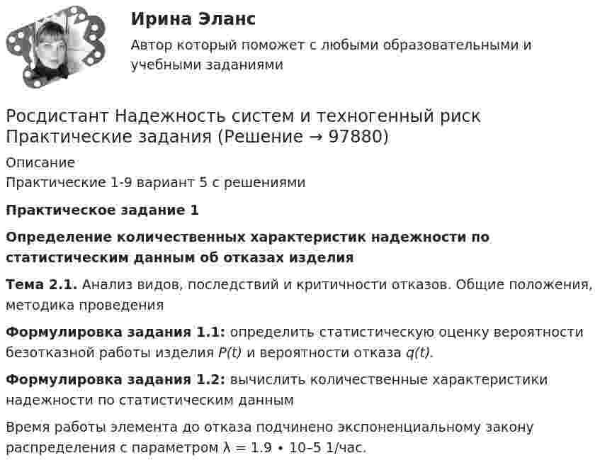      
            Описание
            Практические 1-9  вариант 5 с решениями  Практическое задание 1 Определение количественных характеристик надежности по статистическим данным об отказах изделияТема 2.1. Анализ видов, последствий и критичности отказов. Общие положения, методика проведенияФормулировка задания 1.1: определить статистическую оценку вероятности безотказной работы изделия Р(t) и вероятности отказа q(t). Формулировка задания 1.2: вычислить количественные характеристики надежности по статистическим даннымВремя работы элемента до отказа подчинено экспоненциальному закону распределения с параметром λ = 1.9 ∙ 10–5 1/час.    
            
            
            [Росдистант] Муниципальное право  (ПРОМЕЖУТОЧНЫЙ ТЕСТ (задание 3)) Росдистант ТГУ 2023 г.Росдистант Надежность систем и техногенный риск Практические задания[Росдистант] Надежность технических систем и техногенный риск (итоговый тест, вопросы, ответы)РОСДИСТАНТ/Надежность технических систем и техногенный риск. /Практическое задание (1-9). /Вариант 10,5[Росдистант] Надежность технических систем и техногенный риск (ПРОМЕЖУТОЧНЫЕ ТЕСТЫ) Росдистант ТГУ[Росдистант] Надежность технических систем и техногенный риск. Промежуточный тест 1-5[Росдистант] Надзор и контроль в сфере безопасности (9585) (итоговый тест, вопросы, ответы)(Росдистант) Модулем комплексного числа называетсяРосдистант.Мониторинг безопасности. Практические работы[Росдистант]Мотивация персонала.Итоговый тест Росдистант ТГУ 2023г[Росдистант] Мотивация персонала (контрольная работа, практические задания)[Росдистант] Мотивация персонала (Практические задания 1,2,3,4 для ВКС) Росдистант ТГУ[Росдистант] Мотивация персонала (промежуточные и итоговый тесты, вопросы, ответы)[Росдистант] Муниципальное право (итоговый тест, вопросы, ответы)