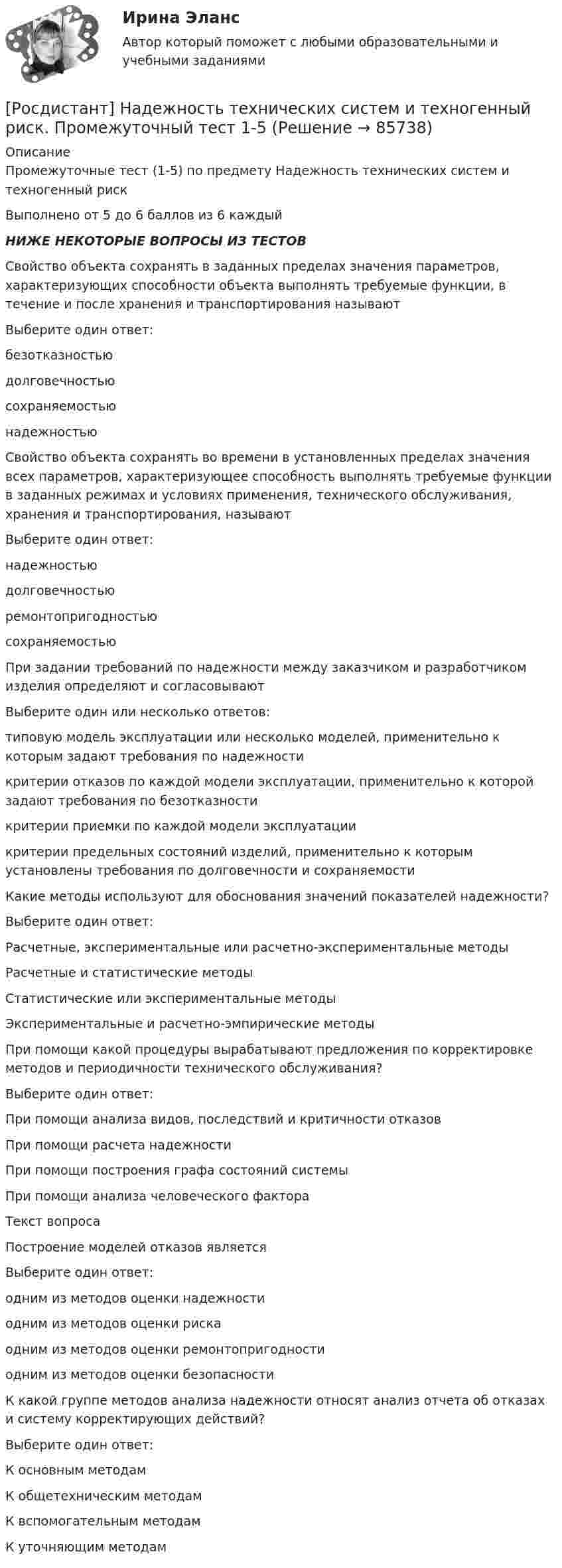     
            Описание
            Промежуточные тест (1-5) по предмету Надежность технических систем и техногенный рискВыполнено от 5 до 6 баллов из 6 каждыйНИЖЕ НЕКОТОРЫЕ ВОПРОСЫ ИЗ ТЕСТОВСвойство объекта сохранять в заданных пределах значения параметров, характеризующих способности объекта выполнять требуемые функции, в течение и после хранения и транспортирования называютВыберите один ответ:безотказностьюдолговечностьюсохраняемостьюнадежностьюСвойство объекта сохранять во времени в установленных пределах значения всех параметров, характеризующее способность выполнять требуемые функции в заданных режимах и условиях применения, технического обслуживания, хранения и транспортирования, называютВыберите один ответ:надежностьюдолговечностьюремонтопригодностьюсохраняемостьюПри задании требований по надежности между заказчиком и разработчиком изделия определяют и согласовываютВыберите один или несколько ответов:типовую модель эксплуатации или несколько моделей, применительно к которым задают требования по надежностикритерии отказов по каждой модели эксплуатации, применительно к которой задают требования по безотказностикритерии приемки по каждой модели эксплуатациикритерии предельных состояний изделий, применительно к которым установлены требования по долговечности и сохраняемостиКакие методы используют для обоснования значений показателей надежности? Выберите один ответ:Расчетные, экспериментальные или расчетно-экспериментальные методыРасчетные и статистические методыСтатистические или экспериментальные методыЭкспериментальные и расчетно-эмпирические методыПри помощи какой процедуры вырабатывают предложения по корректировке методов и периодичности технического обслуживания?Выберите один ответ:При помощи анализа видов, последствий и критичности отказовПри помощи расчета надежностиПри помощи построения графа состояний системыПри помощи анализа человеческого фактораТекст вопросаПостроение моделей отказов являетсяВыберите один ответ:одним из методов оценки надежностиодним из методов оценки рискаодним из методов оценки ремонтопригодностиодним из методов оценки безопасностиК какой группе методов анализа надежности относят анализ отчета об отказах и систему корректирующих действий?Выберите один ответ:К основным методамК общетехническим методамК вспомогательным методамК уточняющим методам   
            
            
            [Росдистант] Надежность технических систем и техногенный риск (ПРОМЕЖУТОЧНЫЕ ТЕСТЫ) Росдистант ТГУ[Росдистант] Надежность технических систем и техногенный риск. Промежуточный тест 1-5[Росдистант] Надзор и контроль в сфере безопасности (9585) (итоговый тест, вопросы, ответы)Росдистант. Надзор и контроль в сфере безопасности вар. 12Росдистант Надзор и контроль в сфере безопасности_вариант 17(Росдистант Надзор и контроль в сфере безопасности) В зависимости от специфики производства, размеров и численности работающих в организации, наличия и размеров ее структурных подразделений трехступенчатый (административно-общественный)(Росдистант Надзор и контроль в сфере безопасности) В отчете, содержащем результаты расчета по оценке пожарного риска для зданий и сооружений, приводятся исходные данные, такие как характеристика объекта защиты, включающая[Росдистант] Мотивация персонала (Практические задания 1,2,3,4 для ВКС) Росдистант ТГУ[Росдистант] Мотивация персонала (промежуточные и итоговый тесты, вопросы, ответы)[Росдистант] Муниципальное право (итоговый тест, вопросы, ответы)[Росдистант] Муниципальное право (контрольная работа, практические задания)[Росдистант] Муниципальное право  (ПРОМЕЖУТОЧНЫЙ ТЕСТ (задание 3)) Росдистант ТГУ 2023 г.Росдистант Надежность систем и техногенный риск Практические задания[Росдистант] Надежность технических систем и техногенный риск (итоговый тест, вопросы, ответы)