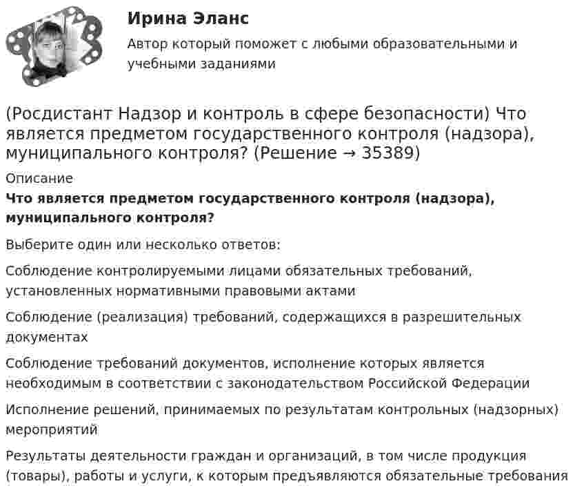      
          Описание
          Что является предметом государственного контроля (надзора), муниципального контроля?Выберите один или несколько ответов:Соблюдение контролируемыми лицами обязательных требований, установленных нормативными правовыми актами Соблюдение (реализация) требований, содержащихся в разрешительных документах Соблюдение требований документов, исполнение которых является необходимым в соответствии с законодательством Российской Федерации Исполнение решений, принимаемых по результатам контрольных (надзорных) мероприятий Результаты деятельности граждан и организаций, в том числе продукция (товары), работы и услуги, к которым предъявляются обязательные требования   
            
            
            (Росдистант Надзор и контроль в сфере безопасности) Функции лица, ответственного за осуществление производственного контроля, возлагаются(Росдистант Надзор и контроль в сфере безопасности) Что является предметом государственного контроля (надзора), муниципального контроля?(Росдистант) Найдите интеграл ∫(1 – 2x)¹⁰ dx.(Росдистант) Найдите интеграл ∫(2 ⁵√x – ³√2x + 5) dx.(Росдистант) Найдите интеграл ∫ 2xdx / (x⁴ + 3) .(Росдистант) Найдите интеграл ∫ 7x²/(x³ + 1) dx .(Росдистант) Найдите интеграл ∫ dx/(2x+3).(Росдистант Надзор и контроль в сфере безопасности) При осуществлении федерального государственного пожарного надзора устанавливаются такие индикативные показатели, как(Росдистант Надзор и контроль в сфере безопасности) Проведение плановых контрольных (надзорных) мероприятий, таких как инспекционный визит, рейдовый осмотр или выездная проверка, осуществляется в отношении объектов в категории умеренного риска(Росдистант Надзор и контроль в сфере безопасности) Программа проверок составляется с учетом определенного количества контрольных (надзорных) мероприятий за каждый год периода строительства, реконструкции объекта капитального строительства. Укажите [Росдистант] Надзор и контроль в сфере безопасности (ПРОМЕЖУТОЧНЫЕ ТЕСТЫ) Росдистант ТГУ(Росдистант Надзор и контроль в сфере безопасности) Работник, на которого возложены функции лица, ответственного за осуществление производственного контроля, обеспечивает контроль(Росдистант Надзор и контроль в сфере безопасности) Работник, на которого возложены функции лица, ответственного за осуществление производственного контроля, обязан(Росдистант Надзор и контроль в сфере безопасности) Решение об использовании фотосъемки, аудио- и видеозаписи, иных способов фиксации доказательств нарушений требований пожарной безопасности при осуществлении контрольных (надзорных) мероприятий, 