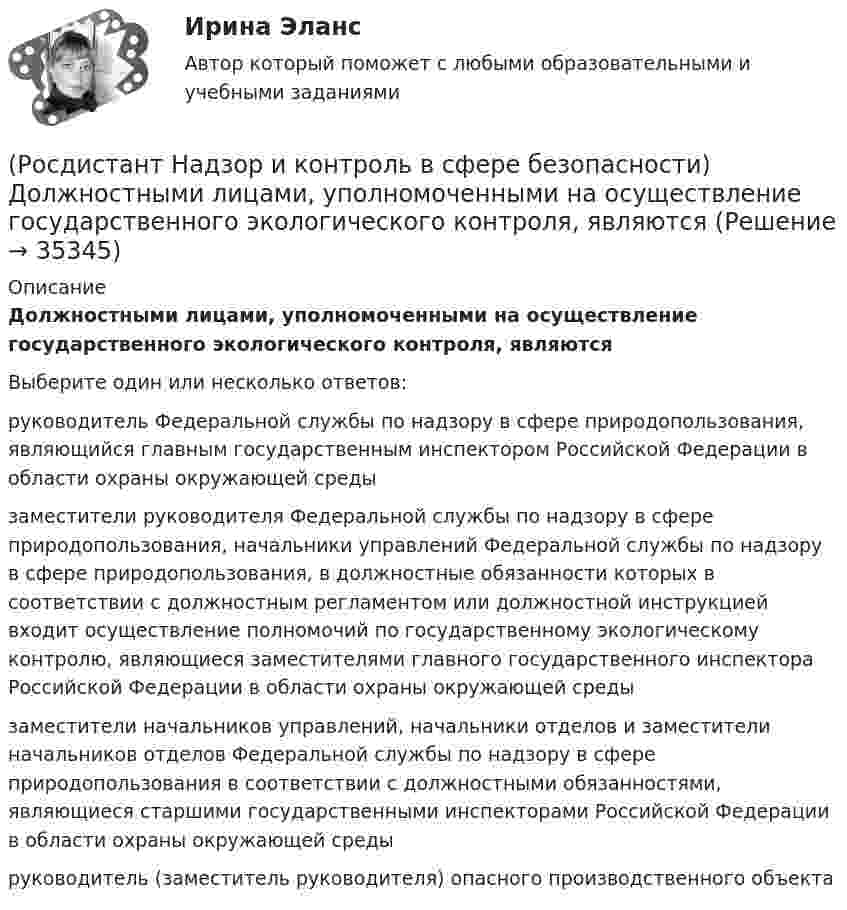      
          Описание
          Должностными лицами, уполномоченными на осуществление государственного экологического контроля, являютсяВыберите один или несколько ответов:руководитель Федеральной службы по надзору в сфере природопользования, являющийся главным государственным инспектором Российской Федерации в области охраны окружающей среды заместители руководителя Федеральной службы по надзору в сфере природопользования, начальники управлений Федеральной службы по надзору в сфере природопользования, в должностные обязанности которых в соответствии с должностным регламентом или должностной инструкцией входит осуществление полномочий по государственному экологическому контролю, являющиеся заместителями главного государственного инспектора Российской Федерации в области охраны окружающей среды заместители начальников управлений, начальники отделов и заместители начальников отделов Федеральной службы по надзору в сфере природопользования в соответствии с должностными обязанностями, являющиеся старшими государственными инспекторами Российской Федерации в области охраны окружающей среды руководитель (заместитель руководителя) опасного производственного объекта   
            
            
            (Росдистант Надзор и контроль в сфере безопасности) Должностные лица Федеральной службы по труду и занятости и ее территориальных органов осуществляют консультирование по ряду вопросов, таких как(Росдистант Надзор и контроль в сфере безопасности) Должностными лицами, уполномоченными на осуществление государственного экологического контроля, являются(Росдистант Надзор и контроль в сфере безопасности) Информационные системы контрольных (надзорных) органов создаются в целях(Росдистант Надзор и контроль в сфере безопасности) Информационные системы контрольных (надзорных) органов создаются в целях(Росдистант Надзор и контроль в сфере безопасности) Каким может быть основание для положительной оценки по показателю «Освещение» при наблюдении за состоянием условий и охраны труда на рабочих местах уполномоченными лицами по охране труда (Росдистант Надзор и контроль в сфере безопасности) Каким может быть основание для положительной оценки по показателю «Ручной инструмент» при наблюдении за состоянием условий и охраны труда на рабочих местах уполномоченными лицами по охране труда (Росдистант Надзор и контроль в сфере безопасности) Каким может быть основание для положительной оценки по показателю «Степень риска в работе» при наблюдении за состоянием условий и охраны труда на рабочих местах уполномоченными лицами по охране(Росдистант Надзор и контроль в сфере безопасности) В рамках осуществления плановых контрольных (надзорных) мероприятий в отношении объектов контроля, отнесенных к категории значительного риска, выездная проверка проводится(Росдистант Надзор и контроль в сфере безопасности) В системе наблюдения за состоянием условий и охраны труда на рабочих местах уполномоченными (доверенными) лицами по охране труда профессиональных союзов факторы, влияющие на безопасность рабочего (Росдистант Надзор и контроль в сфере безопасности) В целях улучшения организации работы по охране труда, обеспечения взаимодействия работодателя и работников в организации создаются комиссии(Росдистант Надзор и контроль в сфере безопасности) Государственные инспекторы объектовых подразделений федеральной противопожарной службы по пожарному надзору в рамках своей компетенции в порядке, установленном законодательством Российской Федерации(Росдистант Надзор и контроль в сфере безопасности) Действия, направленные на предотвращение возможности дальнейшего распространения горения и создание условий для его ликвидации имеющимися силами и средствами, – это(Росдистант Надзор и контроль в сфере безопасности) Для объектов, на которых ведутся открытые горные работы, объем разработки горной массы которых составляет от 100 тысяч до 1 миллиона кубических метров в год, а также объектов, на которых ведутся(Росдистант Надзор и контроль в сфере безопасности) Для объектов по хранению химического оружия, объектов по уничтожению химического оружия и опасных производственных объектов спецхимии устанавливается ... класс опасности.