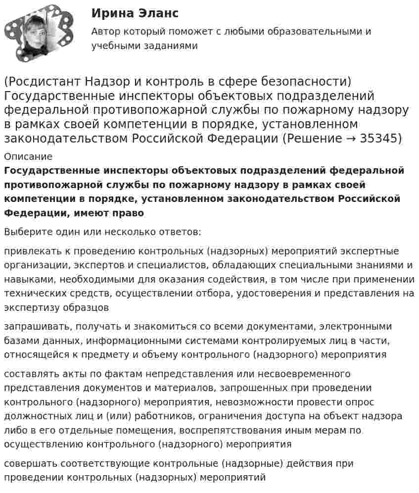      
          Описание
          Государственные инспекторы объектовых подразделений федеральной противопожарной службы по пожарному надзору в рамках своей компетенции в порядке, установленном законодательством Российской Федерации, имеют правоВыберите один или несколько ответов:привлекать к проведению контрольных (надзорных) мероприятий экспертные организации, экспертов и специалистов, обладающих специальными знаниями и навыками, необходимыми для оказания содействия, в том числе при применении технических средств, осуществлении отбора, удостоверения и представления на экспертизу образцов запрашивать, получать и знакомиться со всеми документами, электронными базами данных, информационными системами контролируемых лиц в части, относящейся к предмету и объему контрольного (надзорного) мероприятия составлять акты по фактам непредставления или несвоевременного представления документов и материалов, запрошенных при проведении контрольного (надзорного) мероприятия, невозможности провести опрос должностных лиц и (или) работников, ограничения доступа на объект надзора либо в его отдельные помещения, воспрепятствования иным мерам по осуществлению контрольного (надзорного) мероприятия совершать соответствующие контрольные (надзорные) действия при проведении контрольных (надзорных) мероприятий   
            
            
            (Росдистант Надзор и контроль в сфере безопасности) В целях улучшения организации работы по охране труда, обеспечения взаимодействия работодателя и работников в организации создаются комиссии(Росдистант Надзор и контроль в сфере безопасности) Государственные инспекторы объектовых подразделений федеральной противопожарной службы по пожарному надзору в рамках своей компетенции в порядке, установленном законодательством Российской Федерации(Росдистант Надзор и контроль в сфере безопасности) Действия, направленные на предотвращение возможности дальнейшего распространения горения и создание условий для его ликвидации имеющимися силами и средствами, – это(Росдистант Надзор и контроль в сфере безопасности) Для объектов, на которых ведутся открытые горные работы, объем разработки горной массы которых составляет от 100 тысяч до 1 миллиона кубических метров в год, а также объектов, на которых ведутся(Росдистант Надзор и контроль в сфере безопасности) Для объектов по хранению химического оружия, объектов по уничтожению химического оружия и опасных производственных объектов спецхимии устанавливается ... класс опасности.(Росдистант Надзор и контроль в сфере безопасности) Для шахт угольной промышленности, а также иных объектов ведения подземных горных работ на участках недр, где могут произойти взрывы газа и (или) пыли, внезапные выбросы породы, газа и (или) пыли, (Росдистант Надзор и контроль в сфере безопасности) Должностные лица Федеральной службы по труду и занятости и ее территориальных органов осуществляют консультирование по ряду вопросов, таких как[Росдистант] Надежность технических систем и техногенный риск. Промежуточный тест 1-5[Росдистант] Надзор и контроль в сфере безопасности (9585) (итоговый тест, вопросы, ответы)Росдистант. Надзор и контроль в сфере безопасности вар. 12Росдистант Надзор и контроль в сфере безопасности_вариант 17(Росдистант Надзор и контроль в сфере безопасности) В зависимости от специфики производства, размеров и численности работающих в организации, наличия и размеров ее структурных подразделений трехступенчатый (административно-общественный)(Росдистант Надзор и контроль в сфере безопасности) В отчете, содержащем результаты расчета по оценке пожарного риска для зданий и сооружений, приводятся исходные данные, такие как характеристика объекта защиты, включающая(Росдистант Надзор и контроль в сфере безопасности) В рамках осуществления плановых контрольных (надзорных) мероприятий в отношении объектов контроля, отнесенных к категории значительного риска, выездная проверка проводится