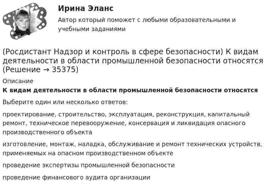      
          Описание
          К видам деятельности в области промышленной безопасности относятсяВыберите один или несколько ответов:проектирование, строительство, эксплуатация, реконструкция, капитальный ремонт, техническое перевооружение, консервация и ликвидация опасного производственного объекта изготовление, монтаж, наладка, обслуживание и ремонт технических устройств, применяемых на опасном производственном объекте проведение экспертизы промышленной безопасности проведение финансового аудита организации   
            
            
            (Росдистант Надзор и контроль в сфере безопасности) Как называется текущая деятельность по проверке того, что меры по предупреждению и регулированию опасностей и рисков, а также мероприятия системы управления охраной труда соответствуют (Росдистант Надзор и контроль в сфере безопасности) К видам деятельности в области промышленной безопасности относятся(Росдистант Надзор и контроль в сфере безопасности) Ключевыми показателями государственного контроля (надзора), являются в том числе количество человек, погибших при несчастных случаях на производстве, на 100 тыс. занятых за отчетный период. Целевыми(Росдистант Надзор и контроль в сфере безопасности) Комплекс взаимосвязанных организационных и технических мероприятий, осуществляемых организацией, эксплуатирующей опасные производственные объекты, в целях предупреждения аварий и инцидентов(Росдистант Надзор и контроль в сфере безопасности) Контрольный орган осуществляет государственный экологический контроль в отношении производственных объектов государственного экологического контроля, представленных(Росдистант Надзор и контроль в сфере безопасности) Контрольный орган осуществляет государственный экологический контроль в отношении таких объектов и территорий их водоохранных зон и прибрежных защитных полос государственного экологического (Росдистант Надзор и контроль в сфере безопасности) На второй ступени трехступенчатого (административно-общественного) контроля за состоянием охраны труда контролируются(Росдистант Надзор и контроль в сфере безопасности) Должностными лицами, уполномоченными на осуществление государственного экологического контроля, являются(Росдистант Надзор и контроль в сфере безопасности) Информационные системы контрольных (надзорных) органов создаются в целях(Росдистант Надзор и контроль в сфере безопасности) Информационные системы контрольных (надзорных) органов создаются в целях(Росдистант Надзор и контроль в сфере безопасности) Каким может быть основание для положительной оценки по показателю «Освещение» при наблюдении за состоянием условий и охраны труда на рабочих местах уполномоченными лицами по охране труда (Росдистант Надзор и контроль в сфере безопасности) Каким может быть основание для положительной оценки по показателю «Ручной инструмент» при наблюдении за состоянием условий и охраны труда на рабочих местах уполномоченными лицами по охране труда (Росдистант Надзор и контроль в сфере безопасности) Каким может быть основание для положительной оценки по показателю «Степень риска в работе» при наблюдении за состоянием условий и охраны труда на рабочих местах уполномоченными лицами по охране(Росдистант Надзор и контроль в сфере безопасности) Каким может быть основание для положительной оценки по показателю «Устройство, обозначения, защитные ограждения» при наблюдении за состоянием условий и охраны труда на рабочих местах уполномоченными