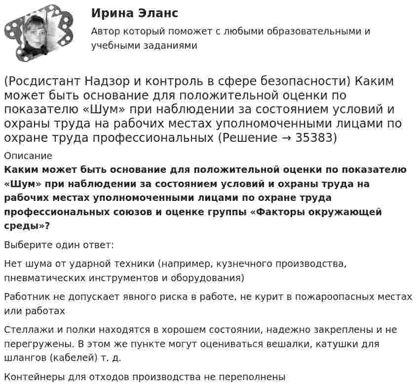      
          Описание
          Каким может быть основание для положительной оценки по показателю «Шум» при наблюдении за состоянием условий и охраны труда на рабочих местах уполномоченными лицами по охране труда профессиональных союзов и оценке группы «Факторы окружающей среды»?Выберите один ответ:Нет шума от ударной техники (например, кузнечного производства, пневматических инструментов и оборудования) Работник не допускает явного риска в работе, не курит в пожароопасных местах или работах Стеллажи и полки находятся в хорошем состоянии, надежно закреплены и не перегружены. В этом же пункте могут оцениваться вешалки, катушки для шлангов (кабелей) т. д. Контейнеры для отходов производства не переполнены   
            
            
            (Росдистант Надзор и контроль в сфере безопасности) Каким может быть основание для положительной оценки по показателю «Устройство, обозначения, защитные ограждения» при наблюдении за состоянием условий и охраны труда на рабочих местах уполномоченными(Росдистант Надзор и контроль в сфере безопасности) Каким может быть основание для положительной оценки по показателю «Шум» при наблюдении за состоянием условий и охраны труда на рабочих местах уполномоченными лицами по охране труда профессиональных(Росдистант Надзор и контроль в сфере безопасности) Как называется текущая деятельность по проверке того, что меры по предупреждению и регулированию опасностей и рисков, а также мероприятия системы управления охраной труда соответствуют (Росдистант Надзор и контроль в сфере безопасности) К видам деятельности в области промышленной безопасности относятся(Росдистант Надзор и контроль в сфере безопасности) Ключевыми показателями государственного контроля (надзора), являются в том числе количество человек, погибших при несчастных случаях на производстве, на 100 тыс. занятых за отчетный период. Целевыми(Росдистант Надзор и контроль в сфере безопасности) Комплекс взаимосвязанных организационных и технических мероприятий, осуществляемых организацией, эксплуатирующей опасные производственные объекты, в целях предупреждения аварий и инцидентов(Росдистант Надзор и контроль в сфере безопасности) Контрольный орган осуществляет государственный экологический контроль в отношении производственных объектов государственного экологического контроля, представленных(Росдистант Надзор и контроль в сфере безопасности) Для шахт угольной промышленности, а также иных объектов ведения подземных горных работ на участках недр, где могут произойти взрывы газа и (или) пыли, внезапные выбросы породы, газа и (или) пыли, (Росдистант Надзор и контроль в сфере безопасности) Должностные лица Федеральной службы по труду и занятости и ее территориальных органов осуществляют консультирование по ряду вопросов, таких как(Росдистант Надзор и контроль в сфере безопасности) Должностными лицами, уполномоченными на осуществление государственного экологического контроля, являются(Росдистант Надзор и контроль в сфере безопасности) Информационные системы контрольных (надзорных) органов создаются в целях(Росдистант Надзор и контроль в сфере безопасности) Информационные системы контрольных (надзорных) органов создаются в целях(Росдистант Надзор и контроль в сфере безопасности) Каким может быть основание для положительной оценки по показателю «Освещение» при наблюдении за состоянием условий и охраны труда на рабочих местах уполномоченными лицами по охране труда (Росдистант Надзор и контроль в сфере безопасности) Каким может быть основание для положительной оценки по показателю «Ручной инструмент» при наблюдении за состоянием условий и охраны труда на рабочих местах уполномоченными лицами по охране труда 