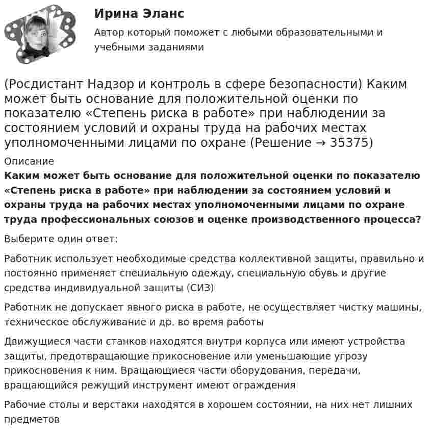      
          Описание
          Каким может быть основание для положительной оценки по показателю «Степень риска в работе» при наблюдении за состоянием условий и охраны труда на рабочих местах уполномоченными лицами по охране труда профессиональных союзов и оценке производственного процесса?Выберите один ответ:Работник использует необходимые средства коллективной защиты, правильно и постоянно применяет специальную одежду, специальную обувь и другие средства индивидуальной защиты (СИЗ) Работник не допускает явного риска в работе, не осуществляет чистку машины, техническое обслуживание и др. во время работы Движущиеся части станков находятся внутри корпуса или имеют устройства защиты, предотвращающие прикосновение или уменьшающие угрозу прикосновения к ним. Вращающиеся части оборудования, передачи, вращающийся режущий инструмент имеют ограждения Рабочие столы и верстаки находятся в хорошем состоянии, на них нет лишних предметов   
            
            
            (Росдистант Надзор и контроль в сфере безопасности) Каким может быть основание для положительной оценки по показателю «Ручной инструмент» при наблюдении за состоянием условий и охраны труда на рабочих местах уполномоченными лицами по охране труда (Росдистант Надзор и контроль в сфере безопасности) Каким может быть основание для положительной оценки по показателю «Степень риска в работе» при наблюдении за состоянием условий и охраны труда на рабочих местах уполномоченными лицами по охране(Росдистант Надзор и контроль в сфере безопасности) Каким может быть основание для положительной оценки по показателю «Устройство, обозначения, защитные ограждения» при наблюдении за состоянием условий и охраны труда на рабочих местах уполномоченными(Росдистант Надзор и контроль в сфере безопасности) Каким может быть основание для положительной оценки по показателю «Шум» при наблюдении за состоянием условий и охраны труда на рабочих местах уполномоченными лицами по охране труда профессиональных(Росдистант Надзор и контроль в сфере безопасности) Как называется текущая деятельность по проверке того, что меры по предупреждению и регулированию опасностей и рисков, а также мероприятия системы управления охраной труда соответствуют (Росдистант Надзор и контроль в сфере безопасности) К видам деятельности в области промышленной безопасности относятся(Росдистант Надзор и контроль в сфере безопасности) Ключевыми показателями государственного контроля (надзора), являются в том числе количество человек, погибших при несчастных случаях на производстве, на 100 тыс. занятых за отчетный период. Целевыми(Росдистант Надзор и контроль в сфере безопасности) Для объектов, на которых ведутся открытые горные работы, объем разработки горной массы которых составляет от 100 тысяч до 1 миллиона кубических метров в год, а также объектов, на которых ведутся(Росдистант Надзор и контроль в сфере безопасности) Для объектов по хранению химического оружия, объектов по уничтожению химического оружия и опасных производственных объектов спецхимии устанавливается ... класс опасности.(Росдистант Надзор и контроль в сфере безопасности) Для шахт угольной промышленности, а также иных объектов ведения подземных горных работ на участках недр, где могут произойти взрывы газа и (или) пыли, внезапные выбросы породы, газа и (или) пыли, (Росдистант Надзор и контроль в сфере безопасности) Должностные лица Федеральной службы по труду и занятости и ее территориальных органов осуществляют консультирование по ряду вопросов, таких как(Росдистант Надзор и контроль в сфере безопасности) Должностными лицами, уполномоченными на осуществление государственного экологического контроля, являются(Росдистант Надзор и контроль в сфере безопасности) Информационные системы контрольных (надзорных) органов создаются в целях(Росдистант Надзор и контроль в сфере безопасности) Информационные системы контрольных (надзорных) органов создаются в целях