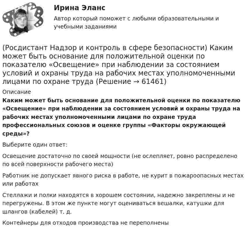      
            Описание
            Каким может быть основание для положительной оценки по показателю «Освещение» при наблюдении за состоянием условий и охраны труда на рабочих местах уполномоченными лицами по охране труда профессиональных союзов и оценке группы «Факторы окружающей среды»?Выберите один ответ:Освещение достаточно по своей мощности (не ослепляет, ровно распределено по всей поверхности рабочего места) Работник не допускает явного риска в работе, не курит в пожароопасных местах или работах Стеллажи и полки находятся в хорошем состоянии, надежно закреплены и не перегружены. В этом же пункте могут оцениваться вешалки, катушки для шлангов (кабелей) т. д. Контейнеры для отходов производства не переполнены    
            
            
            (Росдистант Надзор и контроль в сфере безопасности) Информационные системы контрольных (надзорных) органов создаются в целях(Росдистант Надзор и контроль в сфере безопасности) Каким может быть основание для положительной оценки по показателю «Освещение» при наблюдении за состоянием условий и охраны труда на рабочих местах уполномоченными лицами по охране труда (Росдистант Надзор и контроль в сфере безопасности) Каким может быть основание для положительной оценки по показателю «Ручной инструмент» при наблюдении за состоянием условий и охраны труда на рабочих местах уполномоченными лицами по охране труда (Росдистант Надзор и контроль в сфере безопасности) Каким может быть основание для положительной оценки по показателю «Степень риска в работе» при наблюдении за состоянием условий и охраны труда на рабочих местах уполномоченными лицами по охране(Росдистант Надзор и контроль в сфере безопасности) Каким может быть основание для положительной оценки по показателю «Устройство, обозначения, защитные ограждения» при наблюдении за состоянием условий и охраны труда на рабочих местах уполномоченными(Росдистант Надзор и контроль в сфере безопасности) Каким может быть основание для положительной оценки по показателю «Шум» при наблюдении за состоянием условий и охраны труда на рабочих местах уполномоченными лицами по охране труда профессиональных(Росдистант Надзор и контроль в сфере безопасности) Как называется текущая деятельность по проверке того, что меры по предупреждению и регулированию опасностей и рисков, а также мероприятия системы управления охраной труда соответствуют (Росдистант Надзор и контроль в сфере безопасности) Государственные инспекторы объектовых подразделений федеральной противопожарной службы по пожарному надзору в рамках своей компетенции в порядке, установленном законодательством Российской Федерации(Росдистант Надзор и контроль в сфере безопасности) Действия, направленные на предотвращение возможности дальнейшего распространения горения и создание условий для его ликвидации имеющимися силами и средствами, – это(Росдистант Надзор и контроль в сфере безопасности) Для объектов, на которых ведутся открытые горные работы, объем разработки горной массы которых составляет от 100 тысяч до 1 миллиона кубических метров в год, а также объектов, на которых ведутся(Росдистант Надзор и контроль в сфере безопасности) Для объектов по хранению химического оружия, объектов по уничтожению химического оружия и опасных производственных объектов спецхимии устанавливается ... класс опасности.(Росдистант Надзор и контроль в сфере безопасности) Для шахт угольной промышленности, а также иных объектов ведения подземных горных работ на участках недр, где могут произойти взрывы газа и (или) пыли, внезапные выбросы породы, газа и (или) пыли, (Росдистант Надзор и контроль в сфере безопасности) Должностные лица Федеральной службы по труду и занятости и ее территориальных органов осуществляют консультирование по ряду вопросов, таких как(Росдистант Надзор и контроль в сфере безопасности) Должностными лицами, уполномоченными на осуществление государственного экологического контроля, являются