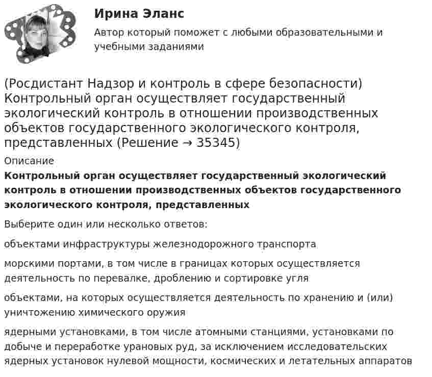      
          Описание
          Контрольный орган осуществляет государственный экологический контроль в отношении производственных объектов государственного экологического контроля, представленныхВыберите один или несколько ответов:объектами инфраструктуры железнодорожного транспорта морскими портами, в том числе в границах которых осуществляется деятельность по перевалке, дроблению и сортировке угля объектами, на которых осуществляется деятельность по хранению и (или) уничтожению химического оружия ядерными установками, в том числе атомными станциями, установками по добыче и переработке урановых руд, за исключением исследовательских ядерных установок нулевой мощности, космических и летательных аппаратов   
            
            
            (Росдистант Надзор и контроль в сфере безопасности) Комплекс взаимосвязанных организационных и технических мероприятий, осуществляемых организацией, эксплуатирующей опасные производственные объекты, в целях предупреждения аварий и инцидентов(Росдистант Надзор и контроль в сфере безопасности) Контрольный орган осуществляет государственный экологический контроль в отношении производственных объектов государственного экологического контроля, представленных(Росдистант Надзор и контроль в сфере безопасности) Контрольный орган осуществляет государственный экологический контроль в отношении таких объектов и территорий их водоохранных зон и прибрежных защитных полос государственного экологического (Росдистант Надзор и контроль в сфере безопасности) На второй ступени трехступенчатого (административно-общественного) контроля за состоянием охраны труда контролируются(Росдистант Надзор и контроль в сфере безопасности) На первой ступени трехступенчатого (административно-общественного) контроля за состоянием охраны труда контролируются(Росдистант Надзор и контроль в сфере безопасности) На третьей ступени трехступенчатого (административно-общественного) контроля за состоянием охраны труда контролируются(Росдистант Надзор и контроль в сфере безопасности) На третьей ступени трехступенчатого (административно-общественного) контроля за состоянием охраны труда контролируются(Росдистант Надзор и контроль в сфере безопасности) Каким может быть основание для положительной оценки по показателю «Освещение» при наблюдении за состоянием условий и охраны труда на рабочих местах уполномоченными лицами по охране труда (Росдистант Надзор и контроль в сфере безопасности) Каким может быть основание для положительной оценки по показателю «Ручной инструмент» при наблюдении за состоянием условий и охраны труда на рабочих местах уполномоченными лицами по охране труда (Росдистант Надзор и контроль в сфере безопасности) Каким может быть основание для положительной оценки по показателю «Степень риска в работе» при наблюдении за состоянием условий и охраны труда на рабочих местах уполномоченными лицами по охране(Росдистант Надзор и контроль в сфере безопасности) Каким может быть основание для положительной оценки по показателю «Устройство, обозначения, защитные ограждения» при наблюдении за состоянием условий и охраны труда на рабочих местах уполномоченными(Росдистант Надзор и контроль в сфере безопасности) Каким может быть основание для положительной оценки по показателю «Шум» при наблюдении за состоянием условий и охраны труда на рабочих местах уполномоченными лицами по охране труда профессиональных(Росдистант Надзор и контроль в сфере безопасности) Как называется текущая деятельность по проверке того, что меры по предупреждению и регулированию опасностей и рисков, а также мероприятия системы управления охраной труда соответствуют (Росдистант Надзор и контроль в сфере безопасности) К видам деятельности в области промышленной безопасности относятся