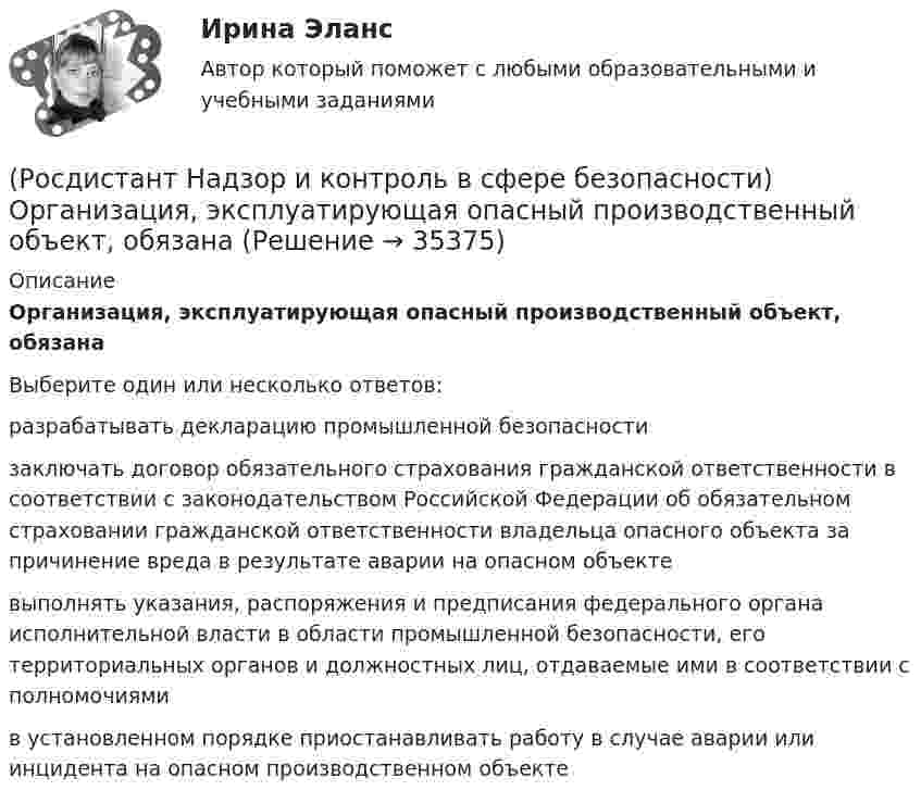      
          Описание
          Организация, эксплуатирующая опасный производственный объект, обязанаВыберите один или несколько ответов:разрабатывать декларацию промышленной безопасности заключать договор обязательного страхования гражданской ответственности в соответствии с законодательством Российской Федерации об обязательном страховании гражданской ответственности владельца опасного объекта за причинение вреда в результате аварии на опасном объекте выполнять указания, распоряжения и предписания федерального органа исполнительной власти в области промышленной безопасности, его территориальных органов и должностных лиц, отдаваемые ими в соответствии с полномочиями в установленном порядке приостанавливать работу в случае аварии или инцидента на опасном производственном объекте   
            
            
            (Росдистант Надзор и контроль в сфере безопасности) Организация, эксплуатирующая опасный производственный объект, обязана(Росдистант Надзор и контроль в сфере безопасности) Организация, эксплуатирующая опасный производственный объект, обязана(Росдистант Надзор и контроль в сфере безопасности) Основными задачами производственного контроля являются(Росдистант Надзор и контроль в сфере безопасности) Периодичность проведения одного из плановых контрольных (надзорных) мероприятий применительно к объектам в категории чрезвычайно высокого риска составляет(Росдистант Надзор и контроль в сфере безопасности) Положения Федерального закона «О государственном контроле (надзоре) и муниципальном контроле в Российской Федерации» не применяются к организации и осуществлению(Росдистант Надзор и контроль в сфере безопасности) Положения Федерального закона «О государственном контроле (надзоре) и муниципальном контроле в Российской Федерации» не применяются к организации и осуществлению таких видов государственного(Росдистант Надзор и контроль в сфере безопасности) Положения Федерального закона «О государственном контроле (надзоре) и муниципальном контроле в Российской Федерации» не применяются к организации и осуществлению таких видов государственного(Росдистант Надзор и контроль в сфере безопасности) Ключевыми показателями государственного контроля (надзора), являются в том числе количество человек, погибших при несчастных случаях на производстве, на 100 тыс. занятых за отчетный период. Целевыми(Росдистант Надзор и контроль в сфере безопасности) Комплекс взаимосвязанных организационных и технических мероприятий, осуществляемых организацией, эксплуатирующей опасные производственные объекты, в целях предупреждения аварий и инцидентов(Росдистант Надзор и контроль в сфере безопасности) Контрольный орган осуществляет государственный экологический контроль в отношении производственных объектов государственного экологического контроля, представленных(Росдистант Надзор и контроль в сфере безопасности) Контрольный орган осуществляет государственный экологический контроль в отношении таких объектов и территорий их водоохранных зон и прибрежных защитных полос государственного экологического (Росдистант Надзор и контроль в сфере безопасности) На второй ступени трехступенчатого (административно-общественного) контроля за состоянием охраны труда контролируются(Росдистант Надзор и контроль в сфере безопасности) На первой ступени трехступенчатого (административно-общественного) контроля за состоянием охраны труда контролируются(Росдистант Надзор и контроль в сфере безопасности) На третьей ступени трехступенчатого (административно-общественного) контроля за состоянием охраны труда контролируются