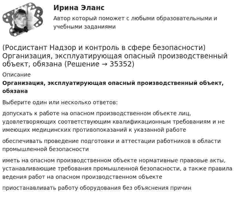      
          Описание
          Организация, эксплуатирующая опасный производственный объект, обязанаВыберите один или несколько ответов:допускать к работе на опасном производственном объекте лиц, удовлетворяющих соответствующим квалификационным требованиям и не имеющих медицинских противопоказаний к указанной работе обеспечивать проведение подготовки и аттестации работников в области промышленной безопасности иметь на опасном производственном объекте нормативные правовые акты, устанавливающие требования промышленной безопасности, а также правила ведения работ на опасном производственном объекте приостанавливать работу оборудования без объяснения причин   
            
            
            (Росдистант Надзор и контроль в сфере безопасности) На третьей ступени трехступенчатого (административно-общественного) контроля за состоянием охраны труда контролируются(Росдистант Надзор и контроль в сфере безопасности) Организация, эксплуатирующая опасный производственный объект, обязана(Росдистант Надзор и контроль в сфере безопасности) Организация, эксплуатирующая опасный производственный объект, обязана(Росдистант Надзор и контроль в сфере безопасности) Основными задачами производственного контроля являются(Росдистант Надзор и контроль в сфере безопасности) Периодичность проведения одного из плановых контрольных (надзорных) мероприятий применительно к объектам в категории чрезвычайно высокого риска составляет(Росдистант Надзор и контроль в сфере безопасности) Положения Федерального закона «О государственном контроле (надзоре) и муниципальном контроле в Российской Федерации» не применяются к организации и осуществлению(Росдистант Надзор и контроль в сфере безопасности) Положения Федерального закона «О государственном контроле (надзоре) и муниципальном контроле в Российской Федерации» не применяются к организации и осуществлению таких видов государственного(Росдистант Надзор и контроль в сфере безопасности) К видам деятельности в области промышленной безопасности относятся(Росдистант Надзор и контроль в сфере безопасности) Ключевыми показателями государственного контроля (надзора), являются в том числе количество человек, погибших при несчастных случаях на производстве, на 100 тыс. занятых за отчетный период. Целевыми(Росдистант Надзор и контроль в сфере безопасности) Комплекс взаимосвязанных организационных и технических мероприятий, осуществляемых организацией, эксплуатирующей опасные производственные объекты, в целях предупреждения аварий и инцидентов(Росдистант Надзор и контроль в сфере безопасности) Контрольный орган осуществляет государственный экологический контроль в отношении производственных объектов государственного экологического контроля, представленных(Росдистант Надзор и контроль в сфере безопасности) Контрольный орган осуществляет государственный экологический контроль в отношении таких объектов и территорий их водоохранных зон и прибрежных защитных полос государственного экологического (Росдистант Надзор и контроль в сфере безопасности) На второй ступени трехступенчатого (административно-общественного) контроля за состоянием охраны труда контролируются(Росдистант Надзор и контроль в сфере безопасности) На первой ступени трехступенчатого (административно-общественного) контроля за состоянием охраны труда контролируются