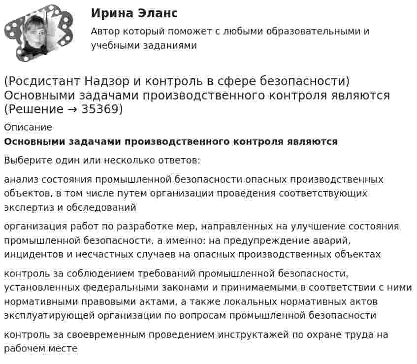      
          Описание
          Основными задачами производственного контроля являютсяВыберите один или несколько ответов:анализ состояния промышленной безопасности опасных производственных объектов, в том числе путем организации проведения соответствующих экспертиз и обследований организация работ по разработке мер, направленных на улучшение состояния промышленной безопасности, а именно: на предупреждение аварий, инцидентов и несчастных случаев на опасных производственных объектах контроль за соблюдением требований промышленной безопасности, установленных федеральными законами и принимаемыми в соответствии с ними нормативными правовыми актами, а также локальных нормативных актов эксплуатирующей организации по вопросам промышленной безопасности контроль за своевременным проведением инструктажей по охране труда на рабочем месте   
            
            
            (Росдистант Надзор и контроль в сфере безопасности) Организация, эксплуатирующая опасный производственный объект, обязана(Росдистант Надзор и контроль в сфере безопасности) Основными задачами производственного контроля являются(Росдистант Надзор и контроль в сфере безопасности) Периодичность проведения одного из плановых контрольных (надзорных) мероприятий применительно к объектам в категории чрезвычайно высокого риска составляет(Росдистант Надзор и контроль в сфере безопасности) Положения Федерального закона «О государственном контроле (надзоре) и муниципальном контроле в Российской Федерации» не применяются к организации и осуществлению(Росдистант Надзор и контроль в сфере безопасности) Положения Федерального закона «О государственном контроле (надзоре) и муниципальном контроле в Российской Федерации» не применяются к организации и осуществлению таких видов государственного(Росдистант Надзор и контроль в сфере безопасности) Положения Федерального закона «О государственном контроле (надзоре) и муниципальном контроле в Российской Федерации» не применяются к организации и осуществлению таких видов государственногоРОСДИСТАНТ/Надзор и контроль в сфере безопасности. /Практические задания (1-9). Вариант 1 (Росдистант Надзор и контроль в сфере безопасности) Комплекс взаимосвязанных организационных и технических мероприятий, осуществляемых организацией, эксплуатирующей опасные производственные объекты, в целях предупреждения аварий и инцидентов(Росдистант Надзор и контроль в сфере безопасности) Контрольный орган осуществляет государственный экологический контроль в отношении производственных объектов государственного экологического контроля, представленных(Росдистант Надзор и контроль в сфере безопасности) Контрольный орган осуществляет государственный экологический контроль в отношении таких объектов и территорий их водоохранных зон и прибрежных защитных полос государственного экологического (Росдистант Надзор и контроль в сфере безопасности) На второй ступени трехступенчатого (административно-общественного) контроля за состоянием охраны труда контролируются(Росдистант Надзор и контроль в сфере безопасности) На первой ступени трехступенчатого (административно-общественного) контроля за состоянием охраны труда контролируются(Росдистант Надзор и контроль в сфере безопасности) На третьей ступени трехступенчатого (административно-общественного) контроля за состоянием охраны труда контролируются(Росдистант Надзор и контроль в сфере безопасности) На третьей ступени трехступенчатого (административно-общественного) контроля за состоянием охраны труда контролируются