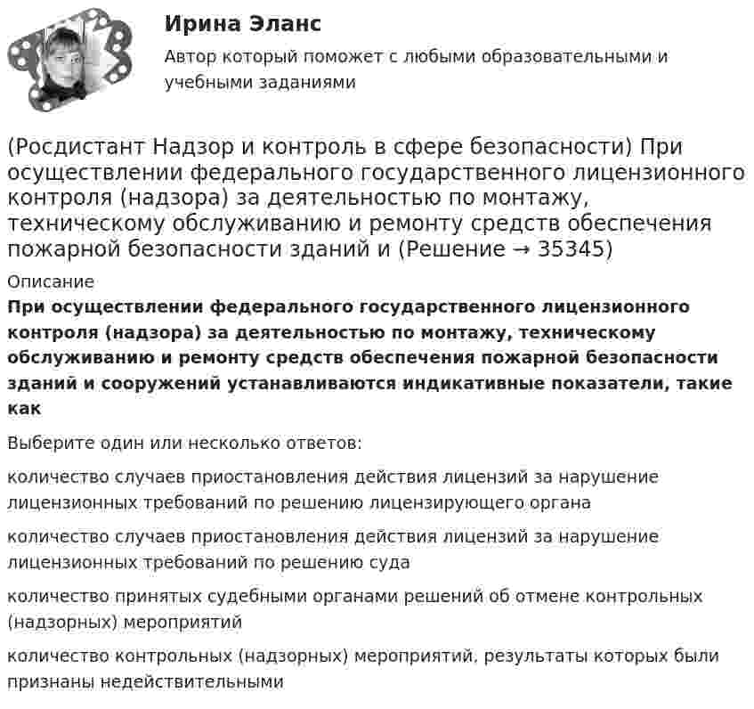      
          Описание
          При осуществлении федерального государственного лицензионного контроля (надзора) за деятельностью по монтажу, техническому обслуживанию и ремонту средств обеспечения пожарной безопасности зданий и сооружений устанавливаются индикативные показатели, такие какВыберите один или несколько ответов:количество случаев приостановления действия лицензий за нарушение лицензионных требований по решению лицензирующего органа количество случаев приостановления действия лицензий за нарушение лицензионных требований по решению суда количество принятых судебными органами решений об отмене контрольных (надзорных) мероприятий количество контрольных (надзорных) мероприятий, результаты которых были признаны недействительными   
            
            
            РОСДИСТАНТ/Надзор и контроль в сфере безопасности. /Практические задания (1-9). Вариант 5(Росдистант Надзор и контроль в сфере безопасности) При осуществлении федерального государственного лицензионного контроля (надзора) за деятельностью по монтажу, техническому обслуживанию и ремонту средств обеспечения пожарной безопасности зданий и(Росдистант Надзор и контроль в сфере безопасности) При осуществлении федерального государственного пожарного надзора устанавливаются такие индикативные показатели, как(Росдистант Надзор и контроль в сфере безопасности) Проведение плановых контрольных (надзорных) мероприятий, таких как инспекционный визит, рейдовый осмотр или выездная проверка, осуществляется в отношении объектов в категории умеренного риска(Росдистант Надзор и контроль в сфере безопасности) Программа проверок составляется с учетом определенного количества контрольных (надзорных) мероприятий за каждый год периода строительства, реконструкции объекта капитального строительства. Укажите [Росдистант] Надзор и контроль в сфере безопасности (ПРОМЕЖУТОЧНЫЕ ТЕСТЫ) Росдистант ТГУ(Росдистант Надзор и контроль в сфере безопасности) Работник, на которого возложены функции лица, ответственного за осуществление производственного контроля, обеспечивает контроль(Росдистант Надзор и контроль в сфере безопасности) Организация, эксплуатирующая опасный производственный объект, обязана(Росдистант Надзор и контроль в сфере безопасности) Организация, эксплуатирующая опасный производственный объект, обязана(Росдистант Надзор и контроль в сфере безопасности) Основными задачами производственного контроля являются(Росдистант Надзор и контроль в сфере безопасности) Периодичность проведения одного из плановых контрольных (надзорных) мероприятий применительно к объектам в категории чрезвычайно высокого риска составляет(Росдистант Надзор и контроль в сфере безопасности) Положения Федерального закона «О государственном контроле (надзоре) и муниципальном контроле в Российской Федерации» не применяются к организации и осуществлению(Росдистант Надзор и контроль в сфере безопасности) Положения Федерального закона «О государственном контроле (надзоре) и муниципальном контроле в Российской Федерации» не применяются к организации и осуществлению таких видов государственного(Росдистант Надзор и контроль в сфере безопасности) Положения Федерального закона «О государственном контроле (надзоре) и муниципальном контроле в Российской Федерации» не применяются к организации и осуществлению таких видов государственного