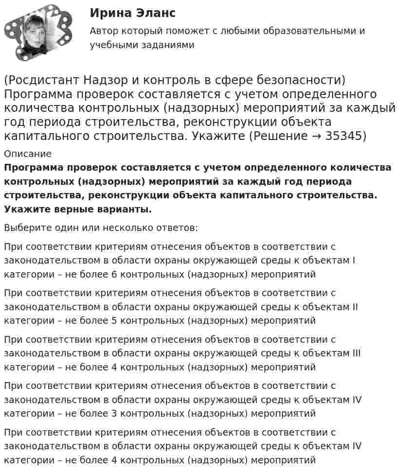      
          Описание
          Программа проверок составляется с учетом определенного количества контрольных (надзорных) мероприятий за каждый год периода строительства, реконструкции объекта капитального строительства. Укажите верные варианты.Выберите один или несколько ответов:При соответствии критериям отнесения объектов в соответствии с законодательством в области охраны окружающей среды к объектам I категории – не более 6 контрольных (надзорных) мероприятий При соответствии критериям отнесения объектов в соответствии с законодательством в области охраны окружающей среды к объектам II категории – не более 5 контрольных (надзорных) мероприятий При соответствии критериям отнесения объектов в соответствии с законодательством в области охраны окружающей среды к объектам III категории – не более 4 контрольных (надзорных) мероприятий При соответствии критериям отнесения объектов в соответствии с законодательством в области охраны окружающей среды к объектам IV категории – не более 3 контрольных (надзорных) мероприятий При соответствии критериям отнесения объектов в соответствии с законодательством в области охраны окружающей среды к объектам IV категории – не более 4 контрольных (надзорных) мероприятий   
            
            
            (Росдистант Надзор и контроль в сфере безопасности) Проведение плановых контрольных (надзорных) мероприятий, таких как инспекционный визит, рейдовый осмотр или выездная проверка, осуществляется в отношении объектов в категории умеренного риска(Росдистант Надзор и контроль в сфере безопасности) Программа проверок составляется с учетом определенного количества контрольных (надзорных) мероприятий за каждый год периода строительства, реконструкции объекта капитального строительства. Укажите [Росдистант] Надзор и контроль в сфере безопасности (ПРОМЕЖУТОЧНЫЕ ТЕСТЫ) Росдистант ТГУ(Росдистант Надзор и контроль в сфере безопасности) Работник, на которого возложены функции лица, ответственного за осуществление производственного контроля, обеспечивает контроль(Росдистант Надзор и контроль в сфере безопасности) Работник, на которого возложены функции лица, ответственного за осуществление производственного контроля, обязан(Росдистант Надзор и контроль в сфере безопасности) Решение об использовании фотосъемки, аудио- и видеозаписи, иных способов фиксации доказательств нарушений требований пожарной безопасности при осуществлении контрольных (надзорных) мероприятий, (Росдистант Надзор и контроль в сфере безопасности) С какой периодичностью осуществляется первая ступень контроля за состоянием охраны труда?(Росдистант Надзор и контроль в сфере безопасности) Периодичность проведения одного из плановых контрольных (надзорных) мероприятий применительно к объектам в категории чрезвычайно высокого риска составляет(Росдистант Надзор и контроль в сфере безопасности) Положения Федерального закона «О государственном контроле (надзоре) и муниципальном контроле в Российской Федерации» не применяются к организации и осуществлению(Росдистант Надзор и контроль в сфере безопасности) Положения Федерального закона «О государственном контроле (надзоре) и муниципальном контроле в Российской Федерации» не применяются к организации и осуществлению таких видов государственного(Росдистант Надзор и контроль в сфере безопасности) Положения Федерального закона «О государственном контроле (надзоре) и муниципальном контроле в Российской Федерации» не применяются к организации и осуществлению таких видов государственногоРОСДИСТАНТ/Надзор и контроль в сфере безопасности. /Практические задания (1-9). Вариант 1 РОСДИСТАНТ/Надзор и контроль в сфере безопасности. /Практические задания (1-9). Вариант 5(Росдистант Надзор и контроль в сфере безопасности) При осуществлении федерального государственного лицензионного контроля (надзора) за деятельностью по монтажу, техническому обслуживанию и ремонту средств обеспечения пожарной безопасности зданий и