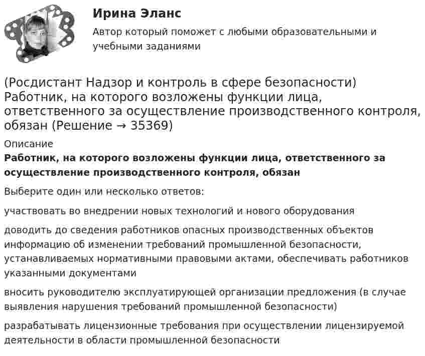      
          Описание
          Работник, на которого возложены функции лица, ответственного за осуществление производственного контроля, обязанВыберите один или несколько ответов:участвовать во внедрении новых технологий и нового оборудования доводить до сведения работников опасных производственных объектов информацию об изменении требований промышленной безопасности, устанавливаемых нормативными правовыми актами, обеспечивать работников указанными документами вносить руководителю эксплуатирующей организации предложения (в случае выявления нарушения требований промышленной безопасности) разрабатывать лицензионные требования при осуществлении лицензируемой деятельности в области промышленной безопасности   
            
            
            (Росдистант Надзор и контроль в сфере безопасности) Работник, на которого возложены функции лица, ответственного за осуществление производственного контроля, обеспечивает контроль(Росдистант Надзор и контроль в сфере безопасности) Работник, на которого возложены функции лица, ответственного за осуществление производственного контроля, обязан(Росдистант Надзор и контроль в сфере безопасности) Решение об использовании фотосъемки, аудио- и видеозаписи, иных способов фиксации доказательств нарушений требований пожарной безопасности при осуществлении контрольных (надзорных) мероприятий, (Росдистант Надзор и контроль в сфере безопасности) С какой периодичностью осуществляется первая ступень контроля за состоянием охраны труда?(Росдистант Надзор и контроль в сфере безопасности) Функции лица, ответственного за осуществление производственного контроля, возлагаются(Росдистант Надзор и контроль в сфере безопасности) Что является предметом государственного контроля (надзора), муниципального контроля?(Росдистант) Найдите интеграл ∫(1 – 2x)¹⁰ dx.(Росдистант Надзор и контроль в сфере безопасности) Положения Федерального закона «О государственном контроле (надзоре) и муниципальном контроле в Российской Федерации» не применяются к организации и осуществлению таких видов государственногоРОСДИСТАНТ/Надзор и контроль в сфере безопасности. /Практические задания (1-9). Вариант 1 РОСДИСТАНТ/Надзор и контроль в сфере безопасности. /Практические задания (1-9). Вариант 5(Росдистант Надзор и контроль в сфере безопасности) При осуществлении федерального государственного лицензионного контроля (надзора) за деятельностью по монтажу, техническому обслуживанию и ремонту средств обеспечения пожарной безопасности зданий и(Росдистант Надзор и контроль в сфере безопасности) При осуществлении федерального государственного пожарного надзора устанавливаются такие индикативные показатели, как(Росдистант Надзор и контроль в сфере безопасности) Проведение плановых контрольных (надзорных) мероприятий, таких как инспекционный визит, рейдовый осмотр или выездная проверка, осуществляется в отношении объектов в категории умеренного риска(Росдистант Надзор и контроль в сфере безопасности) Программа проверок составляется с учетом определенного количества контрольных (надзорных) мероприятий за каждый год периода строительства, реконструкции объекта капитального строительства. Укажите 