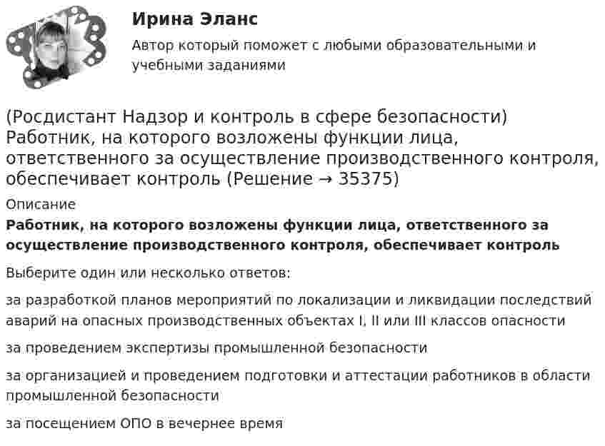      
          Описание
          Работник, на которого возложены функции лица, ответственного за осуществление производственного контроля, обеспечивает контрольВыберите один или несколько ответов:за разработкой планов мероприятий по локализации и ликвидации последствий аварий на опасных производственных объектах I, II или III классов опасности за проведением экспертизы промышленной безопасности за организацией и проведением подготовки и аттестации работников в области промышленной безопасности за посещением ОПО в вечернее время   
            
            
            [Росдистант] Надзор и контроль в сфере безопасности (ПРОМЕЖУТОЧНЫЕ ТЕСТЫ) Росдистант ТГУ(Росдистант Надзор и контроль в сфере безопасности) Работник, на которого возложены функции лица, ответственного за осуществление производственного контроля, обеспечивает контроль(Росдистант Надзор и контроль в сфере безопасности) Работник, на которого возложены функции лица, ответственного за осуществление производственного контроля, обязан(Росдистант Надзор и контроль в сфере безопасности) Решение об использовании фотосъемки, аудио- и видеозаписи, иных способов фиксации доказательств нарушений требований пожарной безопасности при осуществлении контрольных (надзорных) мероприятий, (Росдистант Надзор и контроль в сфере безопасности) С какой периодичностью осуществляется первая ступень контроля за состоянием охраны труда?(Росдистант Надзор и контроль в сфере безопасности) Функции лица, ответственного за осуществление производственного контроля, возлагаются(Росдистант Надзор и контроль в сфере безопасности) Что является предметом государственного контроля (надзора), муниципального контроля?(Росдистант Надзор и контроль в сфере безопасности) Положения Федерального закона «О государственном контроле (надзоре) и муниципальном контроле в Российской Федерации» не применяются к организации и осуществлению таких видов государственного(Росдистант Надзор и контроль в сфере безопасности) Положения Федерального закона «О государственном контроле (надзоре) и муниципальном контроле в Российской Федерации» не применяются к организации и осуществлению таких видов государственногоРОСДИСТАНТ/Надзор и контроль в сфере безопасности. /Практические задания (1-9). Вариант 1 РОСДИСТАНТ/Надзор и контроль в сфере безопасности. /Практические задания (1-9). Вариант 5(Росдистант Надзор и контроль в сфере безопасности) При осуществлении федерального государственного лицензионного контроля (надзора) за деятельностью по монтажу, техническому обслуживанию и ремонту средств обеспечения пожарной безопасности зданий и(Росдистант Надзор и контроль в сфере безопасности) При осуществлении федерального государственного пожарного надзора устанавливаются такие индикативные показатели, как(Росдистант Надзор и контроль в сфере безопасности) Проведение плановых контрольных (надзорных) мероприятий, таких как инспекционный визит, рейдовый осмотр или выездная проверка, осуществляется в отношении объектов в категории умеренного риска
