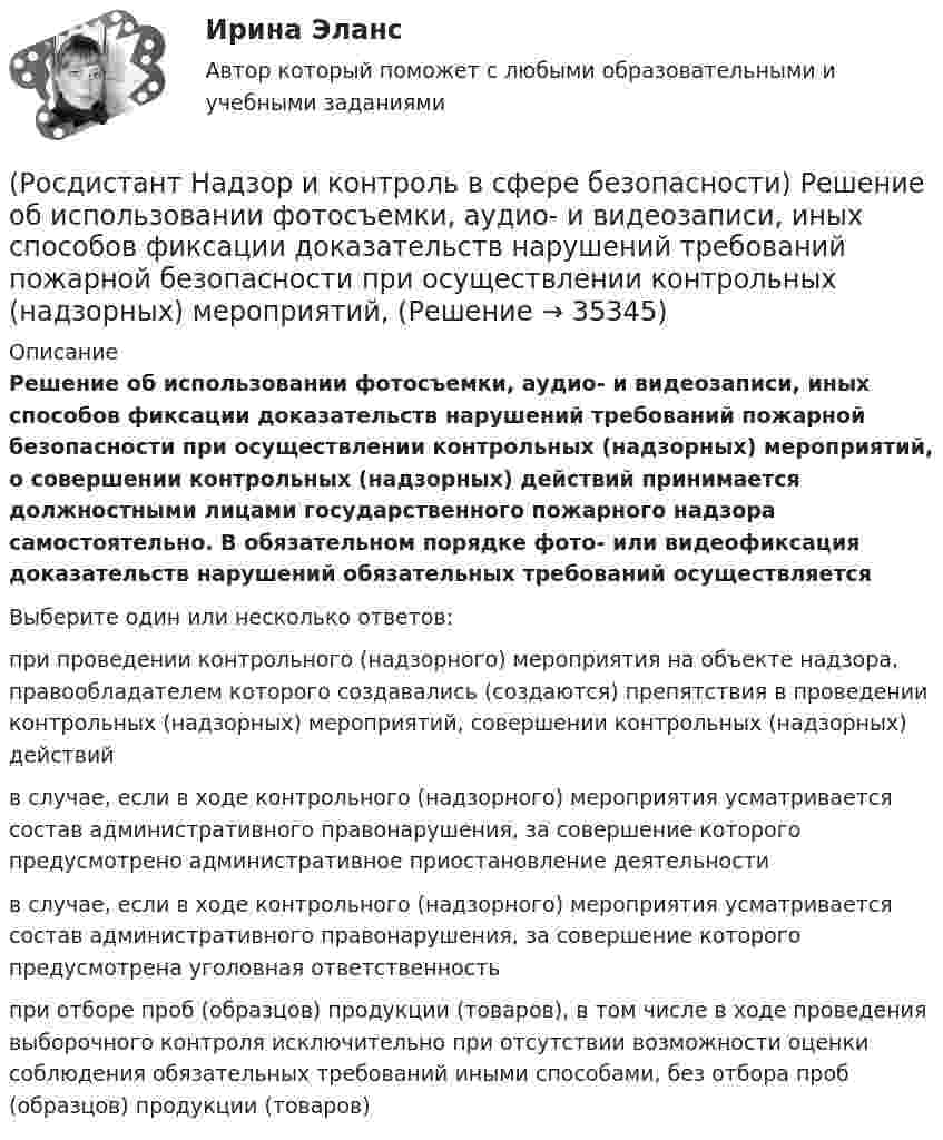      
          Описание
          Решение об использовании фотосъемки, аудио- и видеозаписи, иных способов фиксации доказательств нарушений требований пожарной безопасности при осуществлении контрольных (надзорных) мероприятий, о совершении контрольных (надзорных) действий принимается должностными лицами государственного пожарного надзора самостоятельно. В обязательном порядке фото- или видеофиксация доказательств нарушений обязательных требований осуществляетсяВыберите один или несколько ответов:при проведении контрольного (надзорного) мероприятия на объекте надзора, правообладателем которого создавались (создаются) препятствия в проведении контрольных (надзорных) мероприятий, совершении контрольных (надзорных) действий в случае, если в ходе контрольного (надзорного) мероприятия усматривается состав административного правонарушения, за совершение которого предусмотрено административное приостановление деятельности в случае, если в ходе контрольного (надзорного) мероприятия усматривается состав административного правонарушения, за совершение которого предусмотрена уголовная ответственность при отборе проб (образцов) продукции (товаров), в том числе в ходе проведения выборочного контроля исключительно при отсутствии возможности оценки соблюдения обязательных требований иными способами, без отбора проб (образцов) продукции (товаров)  
            
            
            (Росдистант Надзор и контроль в сфере безопасности) Работник, на которого возложены функции лица, ответственного за осуществление производственного контроля, обязан(Росдистант Надзор и контроль в сфере безопасности) Решение об использовании фотосъемки, аудио- и видеозаписи, иных способов фиксации доказательств нарушений требований пожарной безопасности при осуществлении контрольных (надзорных) мероприятий, (Росдистант Надзор и контроль в сфере безопасности) С какой периодичностью осуществляется первая ступень контроля за состоянием охраны труда?(Росдистант Надзор и контроль в сфере безопасности) Функции лица, ответственного за осуществление производственного контроля, возлагаются(Росдистант Надзор и контроль в сфере безопасности) Что является предметом государственного контроля (надзора), муниципального контроля?(Росдистант) Найдите интеграл ∫(1 – 2x)¹⁰ dx.(Росдистант) Найдите интеграл ∫(2 ⁵√x – ³√2x + 5) dx.РОСДИСТАНТ/Надзор и контроль в сфере безопасности. /Практические задания (1-9). Вариант 1 РОСДИСТАНТ/Надзор и контроль в сфере безопасности. /Практические задания (1-9). Вариант 5(Росдистант Надзор и контроль в сфере безопасности) При осуществлении федерального государственного лицензионного контроля (надзора) за деятельностью по монтажу, техническому обслуживанию и ремонту средств обеспечения пожарной безопасности зданий и(Росдистант Надзор и контроль в сфере безопасности) При осуществлении федерального государственного пожарного надзора устанавливаются такие индикативные показатели, как(Росдистант Надзор и контроль в сфере безопасности) Проведение плановых контрольных (надзорных) мероприятий, таких как инспекционный визит, рейдовый осмотр или выездная проверка, осуществляется в отношении объектов в категории умеренного риска(Росдистант Надзор и контроль в сфере безопасности) Программа проверок составляется с учетом определенного количества контрольных (надзорных) мероприятий за каждый год периода строительства, реконструкции объекта капитального строительства. Укажите [Росдистант] Надзор и контроль в сфере безопасности (ПРОМЕЖУТОЧНЫЕ ТЕСТЫ) Росдистант ТГУ