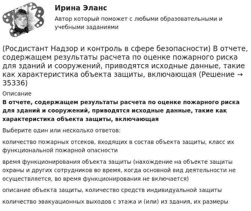      
          Описание
          В отчете, содержащем результаты расчета по оценке пожарного риска для зданий и сооружений, приводятся исходные данные, такие как характеристика объекта защиты, включающаяВыберите один или несколько ответов:количество пожарных отсеков, входящих в состав объекта защиты, класс их функциональной пожарной опасности время функционирования объекта защиты (нахождение на объекте защиты охраны и других сотрудников во время, когда основной вид деятельности не осуществляется, во время функционирования не включается) описание объекта защиты, количество средств индивидуальной защитыколичество эвакуационных выходов с этажа и (или) из здания, их размеры   
            
            
            (Росдистант Надзор и контроль в сфере безопасности) В зависимости от специфики производства, размеров и численности работающих в организации, наличия и размеров ее структурных подразделений трехступенчатый (административно-общественный)(Росдистант Надзор и контроль в сфере безопасности) В отчете, содержащем результаты расчета по оценке пожарного риска для зданий и сооружений, приводятся исходные данные, такие как характеристика объекта защиты, включающая(Росдистант Надзор и контроль в сфере безопасности) В рамках осуществления плановых контрольных (надзорных) мероприятий в отношении объектов контроля, отнесенных к категории значительного риска, выездная проверка проводится(Росдистант Надзор и контроль в сфере безопасности) В системе наблюдения за состоянием условий и охраны труда на рабочих местах уполномоченными (доверенными) лицами по охране труда профессиональных союзов факторы, влияющие на безопасность рабочего (Росдистант Надзор и контроль в сфере безопасности) В целях улучшения организации работы по охране труда, обеспечения взаимодействия работодателя и работников в организации создаются комиссии(Росдистант Надзор и контроль в сфере безопасности) Государственные инспекторы объектовых подразделений федеральной противопожарной службы по пожарному надзору в рамках своей компетенции в порядке, установленном законодательством Российской Федерации(Росдистант Надзор и контроль в сфере безопасности) Действия, направленные на предотвращение возможности дальнейшего распространения горения и создание условий для его ликвидации имеющимися силами и средствами, – этоРосдистант Надежность систем и техногенный риск Практические задания[Росдистант] Надежность технических систем и техногенный риск (итоговый тест, вопросы, ответы)РОСДИСТАНТ/Надежность технических систем и техногенный риск. /Практическое задание (1-9). /Вариант 10,5[Росдистант] Надежность технических систем и техногенный риск (ПРОМЕЖУТОЧНЫЕ ТЕСТЫ) Росдистант ТГУ[Росдистант] Надежность технических систем и техногенный риск. Промежуточный тест 1-5[Росдистант] Надзор и контроль в сфере безопасности (9585) (итоговый тест, вопросы, ответы)Росдистант. Надзор и контроль в сфере безопасности вар. 12