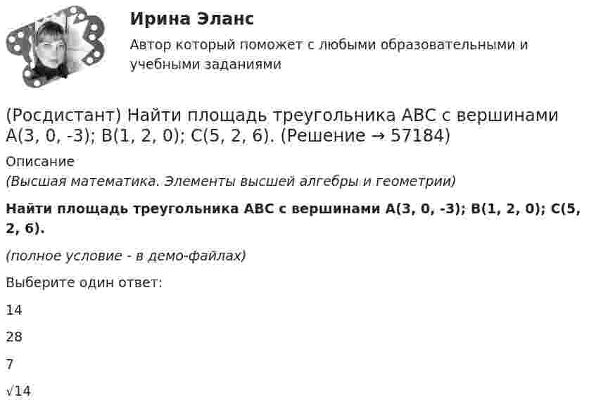     
            Описание
            (Высшая математика. Элементы высшей алгебры и геометрии)Найти площадь треугольника АВС с вершинами A(3, 0, -3); B(1, 2, 0); C(5, 2, 6).(полное условие - в демо-файлах)Выберите один ответ:14287√14   
            
            
            (Росдистант) Найти площадь треугольника АВС с вершинами A(2, 4, -6); B(1, 3, 5); C(0, -3, 7).(Росдистант) Найти площадь треугольника АВС с вершинами A(3, 0, -3); B(1, 2, 0); C(5, 2, 6).(Росдистант) Найти площадь треугольника АВС с вершинами A(3, 1, 1); B(1, 4, 1); C(1, 1, 7).(Росдистант) Найти площадь треугольника АВС с вершинами A(3, 1, 1); B(2, 2, 1); C(1, -1, 3).(Росдистант) Найти площадь треугольника АВС с вершинами A(3, 2, 1); B(1, 3, 2); C(-2, 1, 2).(Росдистант) Найти площадь треугольника АВС с вершинами A(3, 2, 1); B(5, 5, 4); C(2, -1, 1).(Росдистант) Найти площадь треугольника АВС с вершинами A(3, 2, -3); B(5, 1, -1); C(1, -2, 1).(Росдистант) Найти орт вектора c(–1, 2, 3)(Росдистант) Найти площадь треугольника АВС с вершинами A(1, 0, 2); B(3, 0, 3); C(5, 2, 6).(Росдистант) Найти площадь треугольника АВС с вершинами A(1, 1, 2); B(2, 3, -1); C(2, -2, 4).(Росдистант) Найти площадь треугольника АВС с вершинами A(1, 3, 2); B(3, 2, 7); C(-2, 1, 2).(Росдистант) Найти площадь треугольника АВС с вершинами A(2, 1, -1); B(3, 0, 1); C(2, -1, 3).(Росдистант) Найти площадь треугольника АВС с вершинами A(2, -1, 2); B(1, 2, -1); C(3, 2, 1).(Росдистант) Найти площадь треугольника АВС с вершинами A(-2, 1, 2); B(4, 0, 0); C(3, 2, 7).