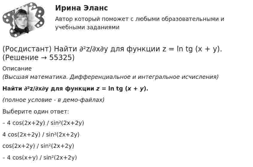     
            Описание
            (Высшая математика. Дифференциальное и интегральное исчисления)Найти ∂²z/∂x∂y для функции z = ln tg (x + y).(полное условие - в демо-файлах)Выберите один ответ:– 4 cos(2x+2y) / sin²(2x+2y) 4 cos(2x+2y) / sin²(2x+2y) cos(2x+2y) / sin²(2x+2y) – 4 cos(x+y) / sin²(2x+2y)    
            
            
            (Росдистант) Найти ∂²z/∂x² для функции z = ln√x² + y².(Росдистант) Найти ∂²z/∂x∂y для функции z = ln tg (x + y).(Росдистант) Найти ∂²z/∂x∂y для функции z = lny – yx² .(Росдистант) Найти ∂²z/∂y² для функции z = y lnx.(Росдистант) Найти ∂2z/∂y∂x для функции z = xcos y – yx2.(Росдистант) Найти y'(p), где y = 1 – esin3x.(Росдистант) Найти y` при y = 3x3 – 2x2 – 5x – 5.(Росдистант) Найдите интеграл ∫ ln²x/x dx .(Росдистант) Найдите интеграл ∫ (x + 1) ex dx.(Росдистант) Найдите интеграл ∫x√a – x² dx.(Росдистант) Найдите интеграл ∫ xlnx dx .(Росдистант) Найдите интеграл ∫x sinx dx.(Росдистант) Найти ∂²u/∂x∂y для функции u = 3xy + x – y + 2x³.(Росдистант) Найти ∂²u/∂x∂z для функции u = 3xcos y + zy2.