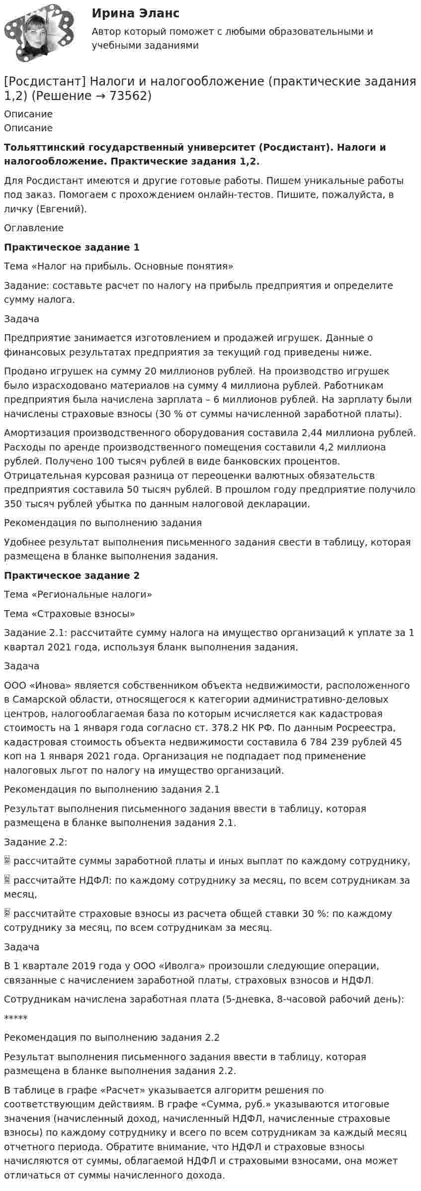     
            Описание
            ОписаниеТольяттинский государственный университет (Росдистант). Налоги и налогообложение. Практические задания 1,2.Для Росдистант имеются и другие готовые работы. Пишем уникальные работы под заказ. Помогаем с прохождением онлайн-тестов. Пишите, пожалуйста, в личку (Евгений).ОглавлениеПрактическое задание 1Тема «Налог на прибыль. Основные понятия»Задание: составьте расчет по налогу на прибыль предприятия и определите сумму налога.ЗадачаПредприятие занимается изготовлением и продажей игрушек. Данные о финансовых результатах предприятия за текущий год приведены ниже.Продано игрушек на сумму 20 миллионов рублей. На производство игрушек было израсходовано материалов на сумму 4 миллиона рублей. Работникам предприятия была начислена зарплата – 6 миллионов рублей. На зарплату были начислены страховые взносы (30 % от суммы начисленной заработной платы).Амортизация производственного оборудования составила 2,44 миллиона рублей. Расходы по аренде производственного помещения составили 4,2 миллиона рублей. Получено 100 тысяч рублей в виде банковских процентов. Отрицательная курсовая разница от переоценки валютных обязательств предприятия составила 50 тысяч рублей. В прошлом году предприятие получило 350 тысяч рублей убытка по данным налоговой декларации.Рекомендация по выполнению заданияУдобнее результат выполнения письменного задания свести в таблицу, которая размещена в бланке выполнения задания.Практическое задание 2Тема «Региональные налоги»Тема «Страховые взносы»Задание 2.1: рассчитайте сумму налога на имущество организаций к уплате за 1 квартал 2021 года, используя бланк выполнения задания.ЗадачаООО «Инова» является собственником объекта недвижимости, расположенного в Самарской области, относящегося к категории административно-деловых центров, налогооблагаемая база по которым исчисляется как кадастровая стоимость на 1 января года согласно ст. 378.2 НК РФ. По данным Росреестра, кадастровая стоимость объекта недвижимости составила 6 784 239 рублей 45 коп на 1 января 2021 года. Организация не подпадает под применение налоговых льгот по налогу на имущество организаций.Рекомендация по выполнению задания 2.1Результат выполнения письменного задания ввести в таблицу, которая размещена в бланке выполнения задания 2.1.Задание 2.2: рассчитайте суммы заработной платы и иных выплат по каждому сотруднику, рассчитайте НДФЛ: по каждому сотруднику за месяц, по всем сотрудникам за месяц, рассчитайте страховые взносы из расчета общей ставки 30 %: по каждому сотруднику за месяц, по всем сотрудникам за месяц.ЗадачаВ 1 квартале 2019 года у ООО «Иволга» произошли следующие операции, связанные с начислением заработной платы, страховых взносов и НДФЛ.Сотрудникам начислена заработная плата (5-дневка, 8-часовой рабочий день):*****Рекомендация по выполнению задания 2.2Результат выполнения письменного задания ввести в таблицу, которая размещена в бланке выполнения задания 2.2.В таблице в графе «Расчет» указывается алгоритм решения по соответствующим действиям. В графе «Сумма, руб.» указываются итоговые значения (начисленный доход, начисленный НДФЛ, начисленные страховые взносы) по каждому сотруднику и всего по всем сотрудникам за каждый месяц отчетного периода. Обратите внимание, что НДФЛ и страховые взносы начисляются от суммы, облагаемой НДФЛ и страховыми взносами, она может отличаться от суммы начисленного дохода.   
            
            
            [Росдистант] Налоги и налогообложение (ПРАКТИЧЕСКИЕ ЗАДАНИЯ)[Росдистант] Налоги и налогообложение (практические задания 1,2)[Росдистант]Налоги и налогообложение.ПРАКТИЧЕСКОЕ ЗАДАНИЕ 1-2.Росдистант ТГУ 2023г[Росдистант] Налоги и налогообложение (ПРОМЕЖУТОЧНЫЕ ТЕСТЫ) Росдистант ТГУ[Росдистант] Налоговое право (846, 7408) (промежуточные и итоговый тесты, вопросы, ответы)Росдистант Налоговое право, практическое задание №1Росдистант Налоговое право, практическое задание №3(Росдистант) Найти смешанное произведение векторов  a = (2,-1,2), b = (3,0,7), c = (1,2,-3)(Росдистант) Найти смешанное произведение векторов  a = (-3,12,6), b = (2,3,-4), c = (-1,3,2)(Росдистант) Найти смешанное произведение векторов  a = - 4i + 3j + k, b = i - j - 2k, c = j + k(Росдистант) Найти смешанное произведение векторов  a = - i + 3j + 2k, b = 4j – k, c = 3i – 2k(Росдистант) Найти угол между прямой (x – 1)/2 = (y – 1)/–1 = (z + 2)/3 и плоскостью 4x+2y-z-11=0.(Росдистант) Найти угол между прямой (x + 2)/–1 = (y – 1)/1 = (z + 3)/2 и плоскостью x+2y-z-2=0.(Росдистант) Найти угол между прямой (x – 2)/–1 = (y – 3)/–1 = (z + 1)/4 и плоскостью x+2y+3z-14=0.