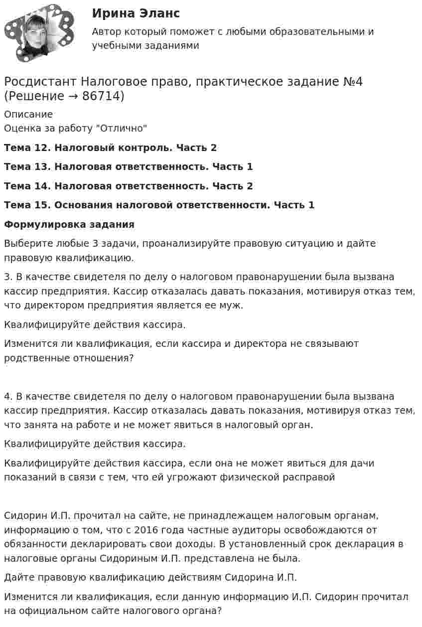      
            Описание
            Оценка за работу ОтличноТема 12. Налоговый контроль. Часть 2Тема 13. Налоговая ответственность. Часть 1Тема 14. Налоговая ответственность. Часть 2Тема 15. Основания налоговой ответственности. Часть 1Формулировка заданияВыберите любые 3 задачи, проанализируйте правовую ситуацию и дайте правовую квалификацию.3. В качестве свидетеля по делу о налоговом правонарушении была вызвана кассир предприятия. Кассир отказалась давать показания, мотивируя отказ тем, что директором предприятия является ее муж.Квалифицируйте действия кассира.Изменится ли квалификация, если кассира и директора не связывают родственные отношения?4. В качестве свидетеля по делу о налоговом правонарушении была вызвана кассир предприятия. Кассир отказалась давать показания, мотивируя отказ тем, что занята на работе и не может явиться в налоговый орган.Квалифицируйте действия кассира.Квалифицируйте действия кассира, если она не может явиться для дачи показаний в связи с тем, что ей угрожают физической расправойСидорин И.П. прочитал на сайте, не принадлежащем налоговым органам, информацию о том, что с 2016 года частные аудиторы освобождаются от обязанности декларировать свои доходы. В установленный срок декларация в налоговые органы Сидориным И.П. представлена не была.Дайте правовую квалификацию действиям Сидорина И.П.Изменится ли квалификация, если данную информацию И.П. Сидорин прочитал на официальном сайте налогового органа?   
            
            
            Росдистант Налоговое право, практическое задание №3Росдистант Налоговое право, практическое задание №4 (Росдистант) Написать общее уравнение прямой, проходящей через точку M(–1; 2) параллельно прямой y + 3 = 0(Росдистант) Написать общее уравнение прямой, проходящей через точку пересечения прямых   2x - 3y - 1 = 0 и 3x - y - 2 = 0 перпендикулярно прямой y = x + 1(Росдистант) Написать общее уравнение прямой, проходящей через точку пересечения прямых   x - 2y - 7 = 0 и 2x + 2y - 5 = 0 параллельно прямой y = x + 1[Росдистант] Наследственное право (ПРАКТИЧЕСКИЕ ЗАДАНИЯ)Росдистант. Наследственное право. Промежуточные тесты № 3-6(Росдистант) Найти угол между прямой (x – 2)/–1 = (y – 3)/–1 = (z + 1)/4 и плоскостью x+2y+3z-14=0.(Росдистант) Найти угол между прямой (x + 8)/3 = (y – 10)/–4 = (z + 3)/5 и плоскостью x+2y-5z-3=0.[Росдистант] Налоги и налогообложение (ПРАКТИЧЕСКИЕ ЗАДАНИЯ)[Росдистант] Налоги и налогообложение (практические задания 1,2)[Росдистант]Налоги и налогообложение.ПРАКТИЧЕСКОЕ ЗАДАНИЕ 1-2.Росдистант ТГУ 2023г[Росдистант] Налоги и налогообложение (ПРОМЕЖУТОЧНЫЕ ТЕСТЫ) Росдистант ТГУ[Росдистант] Налоговое право (846, 7408) (промежуточные и итоговый тесты, вопросы, ответы)