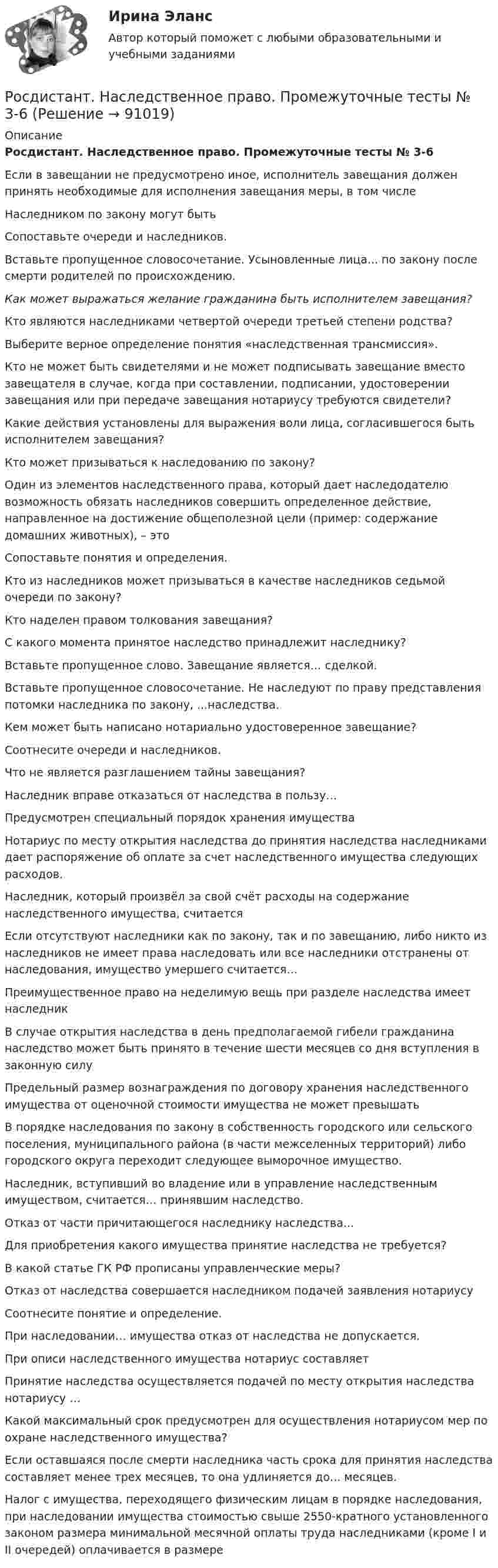     
            Описание
            Росдистант. Наследственное право. Промежуточные тесты № 3-6Если в завещании не предусмотрено иное, исполнитель завещания должен принять необходимые для исполнения завещания меры, в том числеНаследником по закону могут бытьСопоставьте очереди и наследников.Вставьте пропущенное словосочетание. Усыновленные лица... по закону после смерти родителей по происхождению.Как может выражаться желание гражданина быть исполнителем завещания?Кто являются наследниками четвертой очереди третьей степени родства?Выберите верное определение понятия «наследственная трансмиссия».Кто не может быть свидетелями и не может подписывать завещание вместо завещателя в случае, когда при составлении, подписании, удостоверении завещания или при передаче завещания нотариусу требуются свидетели?Какие действия установлены для выражения воли лица, согласившегося быть исполнителем завещания?Кто может призываться к наследованию по закону?Один из элементов наследственного права, который дает наследодателю возможность обязать наследников совершить определенное действие, направленное на достижение общеполезной цели (пример: содержание домашних животных), – этоСопоставьте понятия и определения.Кто из наследников может призываться в качестве наследников седьмой очереди по закону?Кто наделен правом толкования завещания?С какого момента принятое наследство принадлежит наследнику?Вставьте пропущенное слово. Завещание является… сделкой.Вставьте пропущенное словосочетание. Не наследуют по праву представления потомки наследника по закону, ...наследства.Кем может быть написано нотариально удостоверенное завещание?Соотнесите очереди и наследников.Что не является разглашением тайны завещания?Наследник вправе отказаться от наследства в пользу…Предусмотрен специальный порядок хранения имуществаНотариус по месту открытия наследства до принятия наследства наследниками дает распоряжение об оплате за счет наследственного имущества следующих расходов.Наследник, который произвёл за свой счёт расходы на содержание наследственного имущества, считаетсяЕсли отсутствуют наследники как по закону, так и по завещанию, либо никто из наследников не имеет права наследовать или все наследники отстранены от наследования, имущество умершего считается…Преимущественное право на неделимую вещь при разделе наследства имеет наследникВ случае открытия наследства в день предполагаемой гибели гражданина наследство может быть принято в течение шести месяцев со дня вступления в законную силуПредельный размер вознаграждения по договору хранения наследственного имущества от оценочной стоимости имущества не может превышатьВ порядке наследования по закону в собственность городского или сельского поселения, муниципального района (в части межселенных территорий) либо городского округа переходит следующее выморочное имущество.Наследник, вступивший во владение или в управление наследственным имуществом, считается… принявшим наследство.Отказ от части причитающегося наследнику наследства...Для приобретения какого имущества принятие наследства не требуется?В какой статье ГК РФ прописаны управленческие меры?Отказ от наследства совершается наследником подачей заявления нотариусуСоотнесите понятие и определение.При наследовании… имущества отказ от наследства не допускается.При описи наследственного имущества нотариус составляетПринятие наследства осуществляется подачей по месту открытия наследства нотариусу …Какой максимальный срок предусмотрен для осуществления нотариусом мер по охране наследственного имущества?Если оставшаяся после смерти наследника часть срока для принятия наследства составляет менее трех месяцев, то она удлиняется до... месяцев.Налог с имущества, переходящего физическим лицам в порядке наследования, при наследовании имущества стоимостью свыше 2550-кратного установленного законом размера минимальной месячной оплаты труда наследниками (кроме I и II очередей) оплачивается в размере   
            
            
            [Росдистант] Наследственное право (ПРАКТИЧЕСКИЕ ЗАДАНИЯ)Росдистант. Наследственное право. Промежуточные тесты № 3-6Росдистант Начертательная геометрияРосдистант. Начертательная геометрия. 4 Промежуточных теста (120 ответа) и Итоговый тест 40/40[Росдистант] Начертательная геометрия (9691) (контрольная работа, практические задания)Росдистант. Начертательная геометрия. Вариант 10. Эпюр 1,2. Оценено на 8/8 и 7/7Росдистант. Начертательная геометрия. Вариант 15[Росдистант] Налоги и налогообложение (ПРОМЕЖУТОЧНЫЕ ТЕСТЫ) Росдистант ТГУ[Росдистант] Налоговое право (846, 7408) (промежуточные и итоговый тесты, вопросы, ответы)Росдистант Налоговое право, практическое задание №1Росдистант Налоговое право, практическое задание №3Росдистант Налоговое право, практическое задание №4 (Росдистант) Написать общее уравнение прямой, проходящей через точку M(–1; 2) параллельно прямой y + 3 = 0(Росдистант) Написать общее уравнение прямой, проходящей через точку пересечения прямых   2x - 3y - 1 = 0 и 3x - y - 2 = 0 перпендикулярно прямой y = x + 1