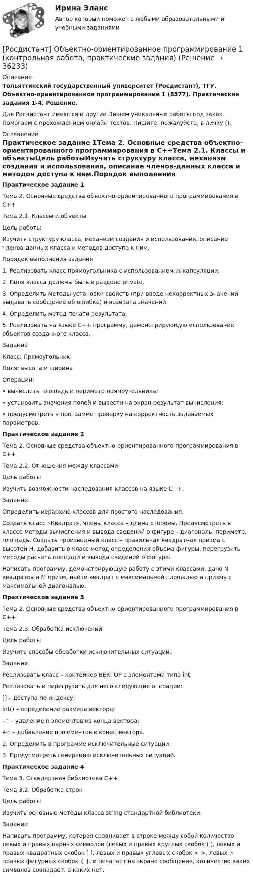     
          Описание
          Тольяттинский государственный университет (Росдистант), ТГУ. Объектно-ориентированное программирование 1 (8577). Практические задания 1-4. Решение.Для Росдистант имеются и другие  Пишем уникальные работы под заказ. Помогаем с прохождением онлайн-тестов. Пишите, пожалуйста, в личку (). 
          Оглавление
          Практическое задание 1Тема 2. Основные средства объектно-ориентированного программирования в С++Тема 2.1. Классы и объектыЦель работыИзучить структуру класса, механизм создания и использования, описание членов-данных класса и методов доступа к ним.Порядок выполнения задания 1. Реализовать класс прямоугольника с использованием инкапсуляции.2. Поля класса должны быть в разделе private.3. Определить методы установки свойств (при вводе некорректных значений выдавать сообщение об ошибке) и возврата значений.4. Определить метод печати результата.5. Реализовать на языке С++ программу, демонстрирующую использование объектов созданного класса. ЗаданиеКласс: Прямоугольник Поля: высота и ширинаОперации: •	вычислить площадь и периметр прямоугольника;•	установить значения полей и вывести на экран результат вычисления;•	предусмотреть в программе проверку на корректность задаваемых параметров.Практическое задание 2Тема 2. Основные средства объектно-ориентированного программирования в С++Тема 2.2. Отношения между классамиЦель работыИзучить возможности наследования классов на языке С++.ЗаданиеОпределить иерархию классов для простого наследования.Создать класс «Квадрат», члены класса – длина стороны. Предусмотреть в классе методы вычисления и вывода сведений о фигуре – диагональ, периметр, площадь. Создать производный класс – правильная квадратная призма с высотой H, добавить в класс метод определения объема фигуры, перегрузить методы расчета площади и вывода сведений о фигуре. Написать программу, демонстрирующую работу с этими классами: дано N квадратов и M призм, найти квадрат с максимальной площадью и призму с максимальной диагональю.Практическое задание 3Тема 2. Основные средства объектно-ориентированного программирования в С++Тема 2.3. Обработка исключенийЦель работыИзучить способы обработки исключительных ситуаций.ЗаданиеРеализовать класс – контейнер ВЕКТОР с элементами типа int.Реализовать и перегрузить для него следующие операции:[] – доступа по индексу;int() – определение размера вектора;–n – удаление n элементов из конца вектора;+n – добавление n элементов в конец вектора.2. Определить в программе исключительные ситуации.3. Предусмотреть генерацию исключительных ситуаций.Практическое задание 4Тема 3. Стандартная библиотека С++Тема 3.2. Обработка строкЦель работыИзучить основные методы класса string стандартной библиотеки.ЗаданиеНаписать программу, которая сравнивает в строке между собой количество левых и правых парных символов (левых и правых круглых скобок ( ), левых и правых квадратных скобок [ ], левых и правых угловых скобок < >, левых и правых фигурных скобок { }, и печатает на экране сообщение, количество каких символов совпадает, а каких нет. 
            
            
            [Росдистант] Общепсихологический практикум 2 (ТЕСТЫ ОТВЕТЫ)[Росдистант] Объектно-ориентированное программирование 1 (контрольная работа, практические задания)[Росдистант] Объектно-ориентированное программирование на C++ (1247) (промежуточные и итоговый тесты, вопросы, ответы)[Росдистант] Объектно-ориентированное программирование на C++.Росдистант ТГУ 2021г(Росдистант) Объем параллелепипеда, построенного на векторах a = (2; 1; 1), b = (2; 3; 2) и c = (3; 3; 4) равен …(Росдистант) Объем тетраэдра с вершинами O(0; 0; 0), A(5; 2; 0), B(2; 5; 0), C(1; 2; 4) равен …РОСДИСТАНТ ОиФ Практическое задание 1 Вариант БО[Росдистант] Общая энергетика (итоговый тест, вопросы, ответы)[Росдистант]Общая энергетика.Итоговый тест Росдистант ТГУ 2023гРосдистант. Общая энергетика. Практические задания. Вариант Ж-ИРОСДИСТАНТ Общая энергетика Промежуточные тесты №1,2,3 + Итоговые тесты  84 правильных ответов[Росдистант] Общая энергетика (ПРОМЕЖУТОЧНЫЕ ТЕСТЫ) Росдистант ТГУ 2023 г.(Росдистант) Общее уравнение плоскости имеет вид[Росдистант] Общепсихологический практикум 2  (ПРАКТИЧЕСКИЕ ЗАДАНИЯ)