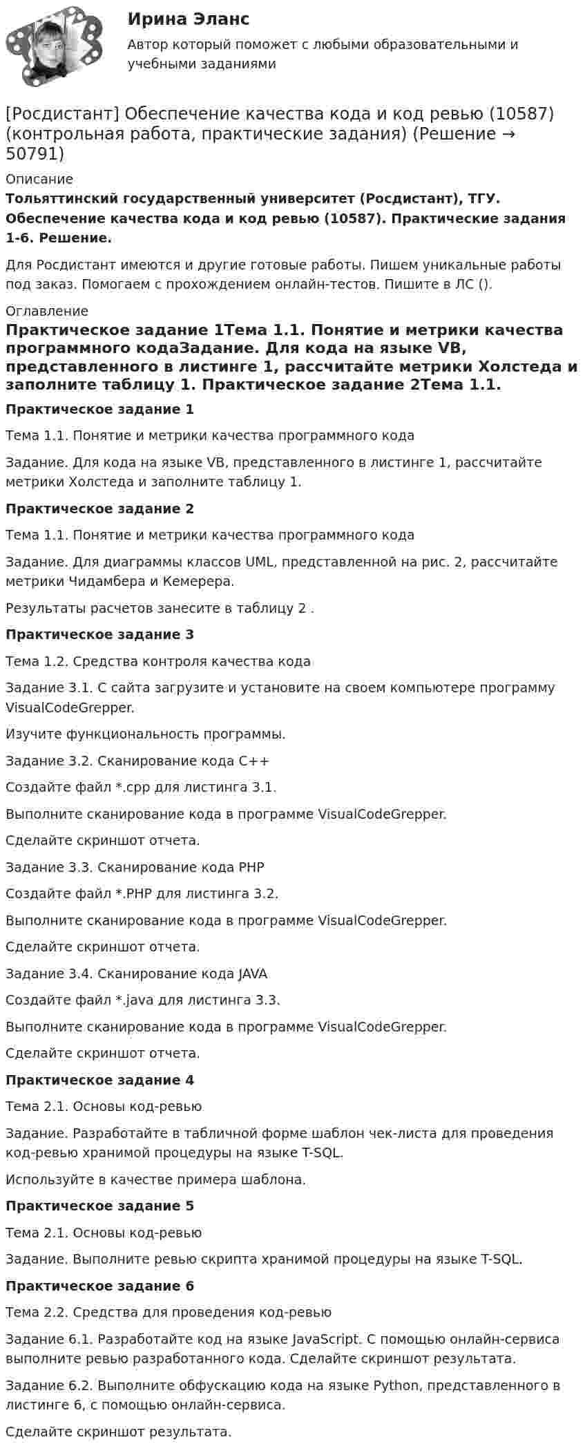     
            Описание
            Тольяттинский государственный университет (Росдистант), ТГУ. Обеспечение качества кода и код ревью (10587). Практические задания 1-6. Решение.Для Росдистант имеются и другие готовые работы. Пишем уникальные работы под заказ. Помогаем с прохождением онлайн-тестов. Пишите в ЛС (). 
            Оглавление
            Практическое задание 1Тема 1.1. Понятие и метрики качества программного кодаЗадание. Для кода на языке VB, представленного в листинге 1, рассчитайте метрики Холстеда и заполните таблицу 1. Практическое задание 2Тема 1.1. Понятие и метрики качества программного кодаЗадание. Для диаграммы классов UML, представленной на рис. 2, рассчитайте метрики Чидамбера и Кемерера. Результаты расчетов занесите в таблицу 2 .Практическое задание 3Тема 1.2. Средства контроля качества кодаЗадание 3.1. С сайта  загрузите и установите на своем компьютере программу VisualCodeGrepper.Изучите функциональность программы.Задание 3.2. Сканирование кода C++Создайте файл *.cpp для листинга 3.1.Выполните сканирование кода в программе VisualCodeGrepper.Сделайте скриншот отчета.Задание 3.3. Сканирование кода PHPСоздайте файл *.PHP для листинга 3.2.Выполните сканирование кода в программе VisualCodeGrepper.Сделайте скриншот отчета.Задание 3.4. Сканирование кода JAVAСоздайте файл *.java для листинга 3.3.Выполните сканирование кода в программе VisualCodeGrepper.Сделайте скриншот отчета.Практическое задание 4Тема 2.1. Основы код-ревьюЗадание. Разработайте в табличной форме шаблон чек-листа для проведения код-ревью хранимой процедуры на языке T-SQL.Используйте в качестве примера шаблона.Практическое задание 5Тема 2.1. Основы код-ревьюЗадание. Выполните ревью скрипта хранимой процедуры на языке T-SQL.Практическое задание 6Тема 2.2. Средства для проведения код-ревьюЗадание 6.1. Разработайте код на языке JavaScript. С помощью онлайн-сервиса выполните ревью разработанного кода. Сделайте скриншот результата.Задание 6.2. Выполните обфускацию кода на языке Python, представленного в листинге 6, с помощью онлайн-сервиса.Сделайте скриншот результата. 
            
            
            (Росдистант) Нормальное уравнение прямой имеет вид[Росдистант] Обеспечение качества кода и код ревью (10587) (контрольная работа, практические задания)[Росдистант] Обеспечение качества кода и код ревью (промежуточные и итоговый тесты, вопросы, ответы)[Росдистант]Образовательная среда в дошкольной организации.ПРАКТИЧЕСКОЕ ЗАДАНИЕ № 1.Росдистант ТГУ 2023г [Росдистант] Образовательные программы для детей дошкольного возраста (ПРОМЕЖУТОЧНЫЕ ТЕСТЫ) Росдистант ТГУ 2023 г.[Росдистант]  Обследование и испытание зданий и сооружений (ПРАКТИЧЕСКОЕ ЗАДАНИЕ № 1)[Росдистант] Обследование и испытание зданий и сооружений (ПРАКТИЧЕСКОЕ ЗАДАНИЕ для ВКС) Росдистант ТГУ[Росдистант] Начертательная геометрия (ПРОМЕЖУТОЧНЫЙ ТЕСТ 2) Росдистант ТГУ 2023 г.[Росдистант] Начертательная геометрия (ПРОМЕЖУТОЧНЫЙ ТЕСТ 3) Росдистант ТГУ 2023 г.[Росдистант] Начертательная геометрия (ПРОМЕЖУТОЧНЫЙ ТЕСТ 4) Росдистант ТГУ 2023 г.[Росдистант] Начертательная геометрия (ПРОМЕЖУТОЧНЫЙ ТЕСТ 5) Росдистант ТГУ 2023 г.[Росдистант] Начертательная геометрия  ТЕСТЫ[Росдистант] Ноксология (187) (контрольная работа, практические задания)[Росдистант] Ноксология (тесты, вопросы, ответы)
