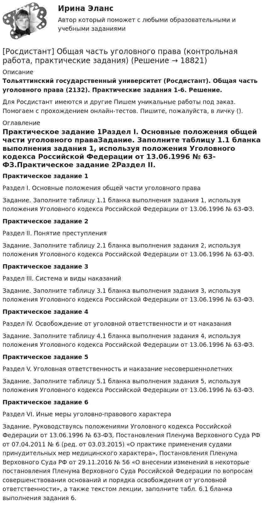     
          Описание
          Тольяттинский государственный университет (Росдистант). Общая часть уголовного права (2132). Практические задания 1-6. Решение.Для Росдистант имеются и другие  Пишем уникальные работы под заказ. Помогаем с прохождением онлайн-тестов. Пишите, пожалуйста, в личку (). 
          Оглавление
          Практическое задание 1Раздел I. Основные положения общей части уголовного праваЗадание. Заполните таблицу 1.1 бланка выполнения задания 1, используя положения Уголовного кодекса Российской Федерации от 13.06.1996 № 63-ФЗ.Практическое задание 2Раздел II. Понятие преступленияЗадание. Заполните таблицу 2.1 бланка выполнения задания 2, используя положения Уголовного кодекса Российской Федерации от 13.06.1996 № 63-ФЗ.Практическое задание 3Раздел III. Система и виды наказаний  Задание. Заполните таблицу 3.1 бланка выполнения задания 3, используя положения Уголовного кодекса Российской Федерации от 13.06.1996 № 63-ФЗ.Практическое задание 4Раздел IV. Освобождение от уголовной ответственности и от наказанияЗадание. Заполните таблицу 4.1 бланка выполнения задания 4, используя положения Уголовного кодекса Российской Федерации от 13.06.1996 № 63-ФЗ.Практическое задание 5Раздел V. Уголовная ответственность и наказание несовершеннолетнихЗадание. Заполните таблицу 5.1 бланка выполнения задания 5, используя положения Уголовного кодекса Российской Федерации от 13.06.1996 № 63-ФЗ.Практическое задание 6Раздел VI. Иные меры уголовно-правового характераЗадание. Руководствуясь положениями Уголовного кодекса Российской Федерации от 13.06.1996 № 63-ФЗ, Постановления Пленума Верховного Суда РФ от 07.04.2011 № 6 (ред. от 03.03.2015) «О практике применения судами принудительных мер медицинского характера», Постановления Пленума Верховного Суда РФ от 29.11.2016 № 56 «О внесении изменений в некоторые постановления Пленума Верховного Суда Российской Федерации по вопросам совершенствования оснований и порядка освобождения от уголовной ответственности», а также текстом лекции, заполните табл. 6.1 бланка выполнения задания 6. 
            
            
            🔥 (Росдистант) Общая физика_ПК-2023-б. Вступительный экзамен. Тест (2023 год, 130 вопросов с правильными ответами)[Росдистант] Общая часть уголовного права (контрольная работа, практические задания)[Росдистант] Общая энергетика (2133) (контрольная работа, практические задания)росдистант общая энергетика итоговый тест[Росдистант] Общая энергетика (итоговый тест, вопросы, ответы)[Росдистант]Общая энергетика.Итоговый тест Росдистант ТГУ 2023гРосдистант. Общая энергетика. Практические задания. Вариант Ж-ИРосдистант. Общая психология 2. Задания 1-6[Росдистант] Общая психология 2 (контрольная работа, практические задания)Росдистант. общая психология 3. Итоговый тестРосдистант. Общая психология. Задание 1Росдистант. Общая психология. Задание 6🔥 (Росдистант) Общая физика. Вступительный экзамен. Тест (2022 год, июль, 25 вопросов с правильными ответами)🔥 (Росдистант) Общая физика_ПК-2022-б. Вступительный экзамен. Тест (2022 год, июнь-август, 125 вопросов с правильными ответами)