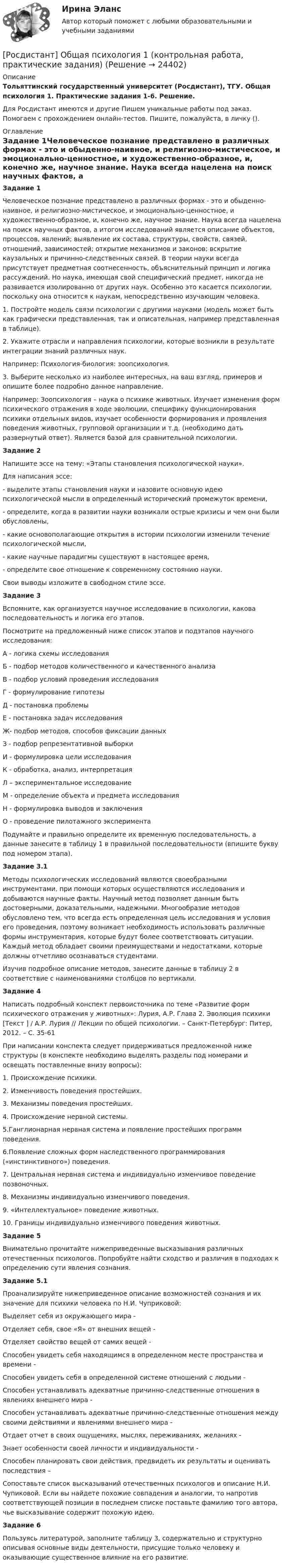    
          Описание
          Тольяттинский государственный университет (Росдистант), ТГУ. Общая психология 1. Практические задания 1-6. Решение.Для Росдистант имеются и другие  Пишем уникальные работы под заказ. Помогаем с прохождением онлайн-тестов. Пишите, пожалуйста, в личку (). 
          Оглавление
          Задание 1Человеческое познание представлено в различных формах - это и обыденно-наивное, и религиозно-мистическое, и эмоционально-ценностное, и художественно-образное, и, конечно же, научное знание. Наука всегда нацелена на поиск научных фактов, а итогом исследований является описание объектов, процессов, явлений; выявление их состава, структуры, свойств, связей, отношений, зависимостей; открытие механизмов и законов; вскрытие каузальных и причинно-следственных связей. В теории науки всегда присутствует предметная соотнесенность, объяснительный принцип и логика рассуждений. Но наука, имеющая свой специфический предмет, никогда не развивается изолированно от других наук. Особенно это касается психологии, поскольку она относится к наукам, непосредственно изучающим человека.1.	Постройте модель связи психологии с другими науками (модель может быть как графически представленная, так и описательная, например представленная в таблице).2.	Укажите отрасли и направления психологии, которые возникли в результате интеграции знаний различных наук.Например: Психология-биология: зоопсихология.3.	Выберите несколько из наиболее интересных, на ваш взгляд, примеров и опишите более подробно данное направление.Например: Зоопсихология – наука о психике животных. Изучает изменения форм психического отражения в ходе эволюции, специфику функционирования психики отдельных видов, изучает особенности формирования и проявления поведения животных, групповой организации и т.д. (необходимо дать развернутый ответ). Является базой для сравнительной психологии.Задание 2Напишите эссе на тему: «Этапы становления психологической науки».Для написания эссе:- выделите этапы становления науки и назовите основную идею психологической мысли в определенный исторический промежуток времени,- определите, когда в развитии науки возникали острые кризисы и чем они были обусловлены,- какие основополагающие открытия в истории психологии изменили течение психологической мысли,- какие научные парадигмы существуют в настоящее время,- определите свое отношение к современному состоянию науки.Свои выводы изложите в свободном стиле эссе.Задание 3Вспомните, как организуется научное исследование в психологии, какова последовательность и логика его этапов. Посмотрите на предложенный ниже список этапов и подэтапов научного исследования:А - логика схемы исследованияБ - подбор методов количественного и качественного анализаВ - подбор условий проведения исследованияГ - формулирование гипотезыД - постановка проблемыЕ - постановка задач исследованияЖ- подбор методов, способов фиксации данныхЗ - подбор репрезентативной выборкиИ - формулировка цели исследованияК - обработка, анализ, интерпретацияЛ – экспериментальное исследованиеМ - определение объекта и предмета исследованияН - формулировка выводов и заключенияО - проведение пилотажного экспериментаПодумайте и правильно определите их временную последовательность, а данные занесите в таблицу 1 в правильной последовательности (впишите букву под номером этапа).Задание 3.1Методы психологических исследований являются своеобразными инструментами, при помощи которых осуществляются исследования и добываются научные факты. Научный метод позволяет данным быть достоверными, доказательными, надежными. Многообразие методов обусловлено тем, что всегда есть определенная цель исследования и условия его проведения, поэтому возникает необходимость использовать различные формы инструментария, которые будут более соответствовать ситуации. Каждый метод обладает своими преимуществами и недостатками, которые должны отчетливо осознаваться студентами.Изучив подробное описание методов, занесите данные в таблицу 2 в соответствие с наименованиями столбцов по вертикали.Задание 4Написать подробный конспект первоисточника по теме «Развитие форм психического отражения у животных»: Лурия, А.Р. Глава 2. Эволюция психики [Текст ] / А.Р. Лурия // Лекции по общей психологии. – Санкт-Петербург: Питер, 2012. – С. 35-61 При написании конспекта следует придерживаться предложенной ниже структуры (в конспекте необходимо выделять разделы под номерами и освещать поставленные внизу вопросы):1. Происхождение психики.2. Изменчивость поведения простейших.3. Механизмы поведения простейших.4. Происхождение нервной системы.5.Ганглионарная нервная система и появление простейших программ поведения.6.Появление сложных форм наследственного программирования («инстинктивного») поведения.7. Центральная нервная система и индивидуально изменчивое поведение позвоночных.8. Механизмы индивидуально изменчивого поведения.9. «Интеллектуальное» поведение животных.10. Границы индивидуально изменчивого поведения животных.Задание 5Внимательно прочитайте нижеприведенные высказывания различных отечественных психологов. Попробуйте найти сходство и различия в подходах к определению сути явления сознания. Задание 5.1Проанализируйте нижеприведенное описание возможностей сознания и их значение для психики человека по Н.И. Чуприковой:Выделяет себя из окружающего мира -Отделяет себя, свое «Я» от внешних вещей -Отделяет свойство вещей от самих вещей -Способен увидеть себя находящимся в определенном месте пространства и времени -Способен увидеть себя в определенной системе отношений с людьми -Способен устанавливать адекватные причинно-следственные отношения в явлениях внешнего мира -Способен устанавливать адекватные причинно-следственные отношения между своими действиями и явлениями внешнего мира -Отдает отчет в своих ощущениях, мыслях, переживаниях, желаниях -Знает особенности своей личности и индивидуальности -Способен планировать свои действия, предвидеть их результаты и оценивать последствия – Сопоставьте список высказываний отечественных психологов и описание Н.И. Чупиковой. Если вы найдете похожие совпадения и аналогии, то напротив соответствующей позиции в последнем списке поставьте фамилию того автора, чье высказывание содержит похожую идею.Задание 6Пользуясь литературой, заполните таблицу 3, содержательно и структурно описывая основные виды деятельности, присущие только человеку и оказывающие существенное влияние на его развитие. 
            
            
            Росдистант. Общая психология 1[Росдистант] Общая психология 1 (контрольная работа, практические задания)[Росдистант] Общая психология 1 (Практические задания 1-4 для ВКС) Росдистант ТГУ[Росдистант] Общая психология 1 (промежуточные и итоговый тесты, вопросы, ответы)Росдистант. Общая психология 2. Задания 1-6[Росдистант] Общая психология 2 (контрольная работа, практические задания)Росдистант. общая психология 3. Итоговый тест[Росдистант] Образовательные программы для детей дошкольного возраста (ПРОМЕЖУТОЧНЫЕ ТЕСТЫ) Росдистант ТГУ 2023 г.[Росдистант]  Обследование и испытание зданий и сооружений (ПРАКТИЧЕСКОЕ ЗАДАНИЕ № 1)[Росдистант] Обследование и испытание зданий и сооружений (ПРАКТИЧЕСКОЕ ЗАДАНИЕ для ВКС) Росдистант ТГУ[Росдистант] Обследование и испытание зданий и сооружений (ПРОМЕЖУТОЧНЫЕ и ИТОГОВЫЙ ТЕСТ)[Росдистант] Обследование и испытание зданий и сооружений (ПРОМЕЖУТОЧНЫЕ ТЕСТЫ) Росдистант ТГУ 2023 г.Росдистант. Общая и неорганическая химия 2. Вариант 4. Лабораторные работы и практ. задание[Росдистант]Общая и экспериментальная психология.Итоговый тест Росдистант ТГУ 2022г 
