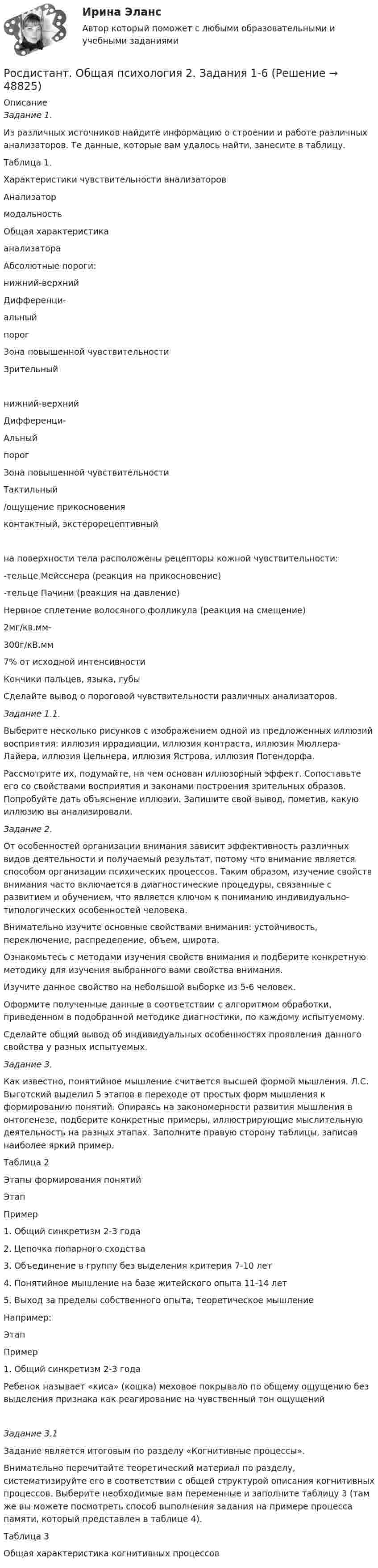     
            Описание
             Задание 1.	Из различных источников найдите информацию о строении и работе различных анализаторов. Те данные, которые вам удалось найти, занесите в таблицу.	Таблица 1.	Характеристики чувствительности анализаторов  Анализатормодальность Общая характеристикаанализатора Абсолютные пороги:нижний-верхний Дифференци-альный порог Зона повышенной чувствительности   Зрительный нижний-верхний Дифференци-Альный порог Зона повышенной чувствительности Тактильный/ощущение прикосновения  контактный, экстерорецептивныйна поверхности тела расположены рецепторы кожной чувствительности:-тельце Мейсснера (реакция на прикосновение)-тельце Пачини (реакция на давление)Нервное сплетение волосяного фолликула (реакция на смещение) 2мг/кв.мм-300г/кВ.мм 7% от исходной интенсивности Кончики пальцев, языка, губы  	Сделайте вывод о пороговой чувствительности различных анализаторов. Задание 1.1.	Выберите несколько рисунков с изображением одной из предложенных иллюзий восприятия: иллюзия иррадиации, иллюзия контраста, иллюзия Мюллера-Лайера, иллюзия Цельнера, иллюзия Ястрова, иллюзия Погендорфа.	Рассмотрите их, подумайте, на чем основан иллюзорный эффект. Сопоставьте его со свойствами восприятия и законами построения зрительных образов. Попробуйте дать объяснение иллюзии. Запишите свой вывод, пометив, какую иллюзию вы анализировали. Задание 2.	От особенностей организации внимания зависит эффективность различных видов деятельности и получаемый результат, потому что внимание является способом организации психических процессов. Таким образом, изучение свойств внимания часто включается в диагностические процедуры, связанные с развитием и обучением, что является ключом к пониманию индивидуально-типологических особенностей человека.	 Внимательно изучите основные свойствами внимания: устойчивость, переключение, распределение, объем, широта.	Ознакомьтесь с методами изучения свойств внимания и подберите конкретную методику для изучения выбранного вами свойства внимания. 	Изучите данное свойство на небольшой выборке из 5-6 человек.	Оформите полученные данные в соответствии с алгоритмом обработки, приведенном в подобранной методике диагностики, по каждому испытуемому.	Сделайте общий вывод об индивидуальных особенностях проявления данного свойства у разных испытуемых.Задание 3.	Как известно, понятийное мышление считается высшей формой мышления. Л.С. Выготский выделил 5 этапов в переходе от простых форм мышления к формированию понятий. Опираясь на закономерности развития мышления в онтогенезе, подберите конкретные примеры, иллюстрирующие мыслительную деятельность на разных этапах. Заполните правую сторону таблицы, записав наиболее яркий пример.	Таблица 2	Этапы формирования понятий  Этап Пример   1. Общий синкретизм 2-3 года    2. Цепочка попарного сходства    3. Объединение в группу без выделения критерия 7-10 лет    4. Понятийное мышление на базе житейского опыта 11-14 лет    5. Выход за пределы собственного опыта, теоретическое мышление   Например:  Этап Пример   1. Общий синкретизм 2-3 года Ребенок называет «киса» (кошка) меховое покрывало по общему ощущению без выделения признака как реагирование на чувственный тон ощущений   Задание 3.1        Задание является итоговым по разделу «Когнитивные процессы».        Внимательно перечитайте теоретический материал по разделу, систематизируйте его в соответствии с общей структурой описания когнитивных процессов. Выберите необходимые вам переменные и заполните таблицу 3 (там же вы можете посмотреть способ выполнения задания на примере процесса памяти, который представлен в таблице 4).Таблица 3Общая характеристика когнитивных процессов   
            
            
            [Росдистант] Общая психология 1 (промежуточные и итоговый тесты, вопросы, ответы)Росдистант. Общая психология 2. Задания 1-6[Росдистант] Общая психология 2 (контрольная работа, практические задания)Росдистант. общая психология 3. Итоговый тестРосдистант. Общая психология. Задание 1Росдистант. Общая психология. Задание 6🔥 (Росдистант) Общая физика. Вступительный экзамен. Тест (2022 год, июль, 25 вопросов с правильными ответами)[Росдистант] Обследование и испытание зданий и сооружений (ПРОМЕЖУТОЧНЫЕ и ИТОГОВЫЙ ТЕСТ)[Росдистант] Обследование и испытание зданий и сооружений (ПРОМЕЖУТОЧНЫЕ ТЕСТЫ) Росдистант ТГУ 2023 г.Росдистант. Общая и неорганическая химия 2. Вариант 4. Лабораторные работы и практ. задание[Росдистант]Общая и экспериментальная психология.Итоговый тест Росдистант ТГУ 2022г [Росдистант] Общая и экспериментальная психология (контрольная работа, практические задания)Росдистант. Общая психология 1[Росдистант] Общая психология 1 (контрольная работа, практические задания)
