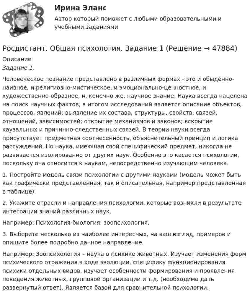      
            Описание
             Задание 1.        Человеческое познание представлено в различных формах  - это и обыденно-наивное, и религиозно-мистическое, и эмоционально-ценностное, и художественно-образное, и, конечно же, научное знание. Наука всегда нацелена на поиск научных фактов, а итогом исследований является описание объектов, процессов,  явлений; выявление их состава, структуры, свойств, связей, отношений, зависимостей; открытие механизмов и законов; вскрытие каузальных и причинно-следственных связей. В теории науки всегда присутствует предметная соотнесенность, объяснительный принцип и логика рассуждений. Но наука, имеющая свой специфический предмет, никогда не развивается изолированно от других наук. Особенно это касается психологии, поскольку она относится к наукам, непосредственно изучающим человека. 1.    Постройте модель связи психологии с другими науками (модель может быть как графически представленная, так и описательная, например представленная в таблице).2.    Укажите отрасли и направления психологии, которые возникли в результате интеграции знаний различных наук.Например: Психология-биология: зоопсихология.3.    Выберите несколько из наиболее интересных, на ваш взгляд, примеров и опишите более подробно данное направление.Например: Зоопсихология – наука о психике животных. Изучает изменения форм психического отражения в ходе эволюции, специфику функционирования психики отдельных видов, изучает особенности формирования и проявления поведения животных, групповой организации и т.д. (необходимо дать развернутый ответ). Является базой для сравнительной психологии.  
            
            
            Росдистант. общая психология 3. Итоговый тестРосдистант. Общая психология. Задание 1Росдистант. Общая психология. Задание 6🔥 (Росдистант) Общая физика. Вступительный экзамен. Тест (2022 год, июль, 25 вопросов с правильными ответами)🔥 (Росдистант) Общая физика_ПК-2022-б. Вступительный экзамен. Тест (2022 год, июнь-август, 125 вопросов с правильными ответами)🔥 (Росдистант) Общая физика_ПК-2023-б. Вступительный экзамен. Тест 1 (2023 год, март, 25 вопросов с правильными ответами)🔥 (Росдистант) Общая физика_ПК-2023-б. Вступительный экзамен. Тест (2023 год, 130 вопросов с правильными ответами)[Росдистант]Общая и экспериментальная психология.Итоговый тест Росдистант ТГУ 2022г [Росдистант] Общая и экспериментальная психология (контрольная работа, практические задания)Росдистант. Общая психология 1[Росдистант] Общая психология 1 (контрольная работа, практические задания)[Росдистант] Общая психология 1 (Практические задания 1-4 для ВКС) Росдистант ТГУ[Росдистант] Общая психология 1 (промежуточные и итоговый тесты, вопросы, ответы)Росдистант. Общая психология 2. Задания 1-6