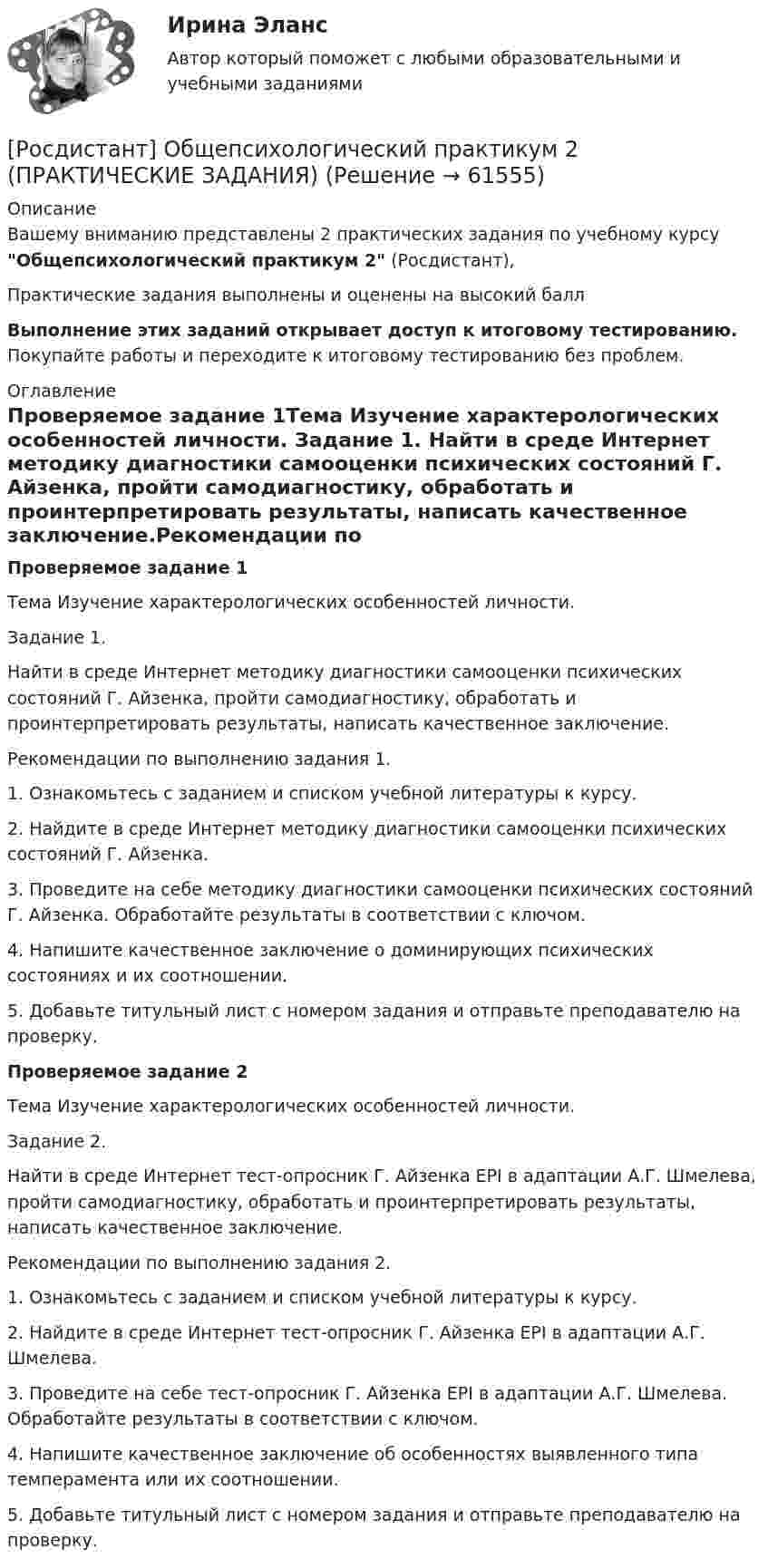     
            Описание
            Вашему вниманию представлены 2 практических задания по учебному курсу Общепсихологический практикум 2 (Росдистант),Практические задания выполнены и оценены на высокий баллВыполнение этих заданий открывает доступ к итоговому тестированию. Покупайте работы и переходите к итоговому тестированию без проблем. 
            Оглавление
            Проверяемое задание 1Тема Изучение характерологических особенностей личности. Задание 1. Найти в среде Интернет методику диагностики самооценки психических состояний Г. Айзенка, пройти самодиагностику, обработать и проинтерпретировать результаты, написать качественное заключение.Рекомендации по выполнению задания 1.1.	Ознакомьтесь с заданием и списком учебной литературы к курсу.2.	Найдите в среде Интернет методику диагностики самооценки психических состояний Г. Айзенка.3.	Проведите на себе методику диагностики самооценки психических состояний Г. Айзенка. Обработайте результаты в соответствии с ключом.4.	Напишите качественное заключение о доминирующих психических состояниях и их соотношении.5.	Добавьте титульный лист с номером задания и отправьте преподавателю на проверку.Проверяемое задание 2Тема Изучение характерологических особенностей личности.Задание 2.Найти в среде Интернет тест-опросник Г. Айзенка EPI в адаптации А.Г. Шмелева, пройти самодиагностику, обработать и проинтерпретировать результаты, написать качественное заключение.Рекомендации по выполнению задания 2. 1. Ознакомьтесь с заданием и списком учебной литературы к курсу.2. Найдите в среде Интернет тест-опросник Г. Айзенка EPI в адаптации А.Г. Шмелева.3. Проведите на себе тест-опросник Г. Айзенка EPI в адаптации А.Г. Шмелева. Обработайте результаты в соответствии с ключом.4. Напишите качественное заключение об особенностях выявленного типа темперамента или их соотношении.5. Добавьте титульный лист с номером задания и отправьте преподавателю на проверку.  
            
            
            (Росдистант) Общее уравнение плоскости имеет вид[Росдистант] Общепсихологический практикум 2  (ПРАКТИЧЕСКИЕ ЗАДАНИЯ)[Росдистант]Общепсихологический практикум 2.Росдистант ТГУ 2022г [Росдистант] Общепсихологический практикум 2 (ТЕСТЫ ОТВЕТЫ)[Росдистант] Объектно-ориентированное программирование 1 (контрольная работа, практические задания)[Росдистант] Объектно-ориентированное программирование на C++ (1247) (промежуточные и итоговый тесты, вопросы, ответы)[Росдистант] Объектно-ориентированное программирование на C++.Росдистант ТГУ 2021г[Росдистант] Общая часть уголовного права (контрольная работа, практические задания)[Росдистант] Общая энергетика (2133) (контрольная работа, практические задания)росдистант общая энергетика итоговый тест[Росдистант] Общая энергетика (итоговый тест, вопросы, ответы)[Росдистант]Общая энергетика.Итоговый тест Росдистант ТГУ 2023гРосдистант. Общая энергетика. Практические задания. Вариант Ж-ИРОСДИСТАНТ Общая энергетика Промежуточные тесты №1,2,3 + Итоговые тесты  84 правильных ответов