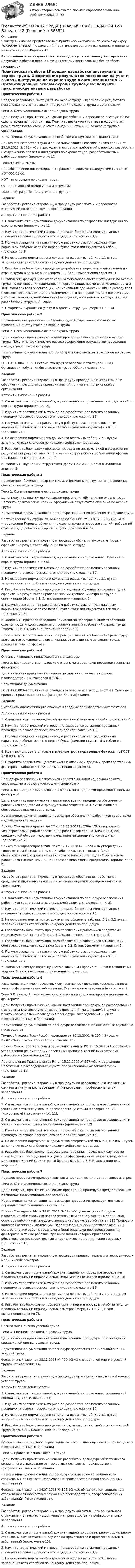     
            Описание
            Вашему вниманию представлены 9 практических заданий по учебному курсу ОХРАНА ТРУДА (Росдистант), Практические задания выполнены и оценены на высокий балл. Вариант 42Выполнение этих заданий открывает доступ к итоговому тестированию. Покупайте работы и переходите к итоговому тестированию без проблем. 
            Оглавление
            Практическая работа 1Порядок разработки инструкций по охране труда. Оформление результатов постановки на учет и выдачи инструкций по охране труда в организацииТема 2. Организационные основы охраны трудаЦель: получить практические навыки разработки и пересмотра инструкций по охране труда на предприятии. Получить практические навыки оформления результатов постановки на учет и выдачи инструкций по охране труда в организации.Нормативная документация по разработке инструкции по охране трудаПриказ Министерства труда и социальной защиты Российской Федерации от 29.10.2021 № 772н «Об утверждении основных требований к порядку разработки и содержанию правил и инструкций по охране труда, разрабатываемых работодателем» (приложение 1).Теоретическая частьПри обозначении инструкций, как правило, используют следующие символы: ИОТ-001-20ХХ.ИОТ – инструкция по охране труда.001 – порядковый номер учета инструкции.20ХХ – год разработки и учета инструкции.ЗаданиеРазработать регламентированную процедуру разработки и пересмотра инструкций по охране труда в организацииАлгоритм выполнения работы1. Ознакомиться с нормативной документацией по разработке инструкции по охране труда (приложение 1).2. Изучить теоретический материал по разработке регламентированных процедур на основе процессного подхода (приложение 16).3. Получить задание на практическую работу согласно предложенным вариантам рабочих мест (по первой букве фамилии студента) в табл. 1 (приложение 3).4. На основании нормативного документа оформить таблицу 1.1 путем заполнения всех столбцов по каждому действию процедуры.5. Разработать блок-схему процесса разработки и пересмотра инструкций по охране труда в организации (форма 1.1, Бланк выполнения задания 1).6. Заполнить форму 1.2 по оформлению титульного листа инструкции по охране труда, путем внесения наименования организации, наименования должности и ФИО руководителя организации, наименования должности и ФИО руководителя профсоюзного комитета или уполномоченного по охране труда в организации, даты согласования, наименования инструкции, обозначения инструкции. Год разработки инструкций – 2022.7. Оформить журналы по учету и выдаче инструкций (формы 1.3–1.4).Практическая работа 2Проведение инструктажей по охране труда. Оформление результатов проведения инструктажа по охране трудаТема 2. Организационные основы охраны трудаЦель: получить практические навыки проведения инструктажей по охране труда. Получить практические навыки оформления результатов проведения инструктажа по охране труда.Нормативная документация по процедуре проведения инструктажей по охране трудаГОСТ 12.0.004–2015. Система стандартов безопасности труда (ССБТ). Организация обучения безопасности труда. Общие положения.ЗаданиеРазработать регламентированную процедуру проведения инструктажей и оформления результатов проверки знаний по итогам инструктажей в организации.Алгоритм выполнения работы1. Ознакомиться с нормативной документацией по проведению инструктажей по охране труда (приложение 2).2. Изучить теоретический материал по разработке регламентированных процедур на основе процессного подхода (приложение 16).3. Получить задание на практическую работу согласно предложенным вариантам рабочих мест (по первой букве фамилии студента) в табл. 1 (приложение 3).4. На основании нормативного документа оформить таблицу 2.1 путем заполнения всех столбцов по каждому действию процедуры.5. Разработать блок-схему процесса проведения инструктажей и оформления результатов проверки знаний по итогам инструктажей в организации (форма 2.1, Бланк выполнения задания 2).6. Заполнить журналы инструктажей (формы 2.2 и 2.3, Бланк выполнения задания 2).Практическая работа 3Проведение обучения по охране труда. Оформление результатов проведения обучения по охране трудаТема 2. Организационные основы охраны трудаЦель: получить практические навыки проведения обучения по охране труда. Получить практические навыки оформления результатов обучения по охране труда.Нормативная документация по процедуре проведения обучения по охране трудаПостановление Минтруда РФ, Минобразования РФ от 13.01.2003 № 1/29 «Об утверждении Порядка обучения по охране труда и проверки знаний требований охраны труда работников организаций» (приложение 6).ЗаданиеРазработать регламентированную процедуру обучения по охране труда и оформления результатов обучения по охране трудаАлгоритм выполнения работы1. Ознакомиться с нормативной документацией по проведению обучения по охране труда (приложение 6).2. Изучить теоретический материал по разработке регламентированных процедур на основе процессного подхода (приложение 16).3. На основании нормативного документа оформить таблицу 3.1 путем заполнения всех столбцов по каждому действию процедуры.4. Разработать блок-схему процесса проведения обучения по охране труда и оформления результатов проверки знаний требований охраны труда в организации (форма 3.1, Бланк выполнения задания 3).5. Получить задание на практическую работу согласно предложенным вариантам рабочих мест (по первой букве фамилии студента) в таблице 1 (приложение 3).6. Заполнить протокол заседания комиссии по проверке знаний требований охраны труда и удостоверение о проверке знаний требований охраны труда (формы 3.2 и 3.3, Бланк выполнения задания 3).Примечание: в состав комиссии по проверке знаний требований охраны труда включаются руководитель организации, ответственные за охрану труда, представитель профсоюза.Практическая работа 4Опасные и вредные производственные факторыТема 3. Взаимодействие человека с опасными и вредными производственными факторамиЦель: получить практические навыки выявления опасных и вредных производственных факторов (ОВПФ).Нормативная документацияГОСТ 12.0.003–2015. Система стандартов безопасности труда (ССБТ). Опасные и вредные производственные факторы. Классификация.ЗаданиеВыполнить идентификацию опасных и вредных производственных факторов.Алгоритм выполнения работы1. Ознакомиться с рекомендуемой нормативной документацией (приложение 6).2. Изучить теоретический материал по разработке регламентированных процедур на основе процессного подхода (приложение 16).3. Получить задание на практическую работу согласно предложенным вариантам рабочих мест (по первой букве фамилии студента) в таблице 1 (приложение 5).4. Идентифицировать опасные и вредные производственные факторы по ГОСТ 12.0.003–2015.5. Оформить результаты идентификации опасных и вредных производственных факторов в таблице 4.1 (Бланк выполнения задания 4).Практическая работа 5Процедура обеспечения работников средствами индивидуальной защиты, смывающими и обезвреживающими средствамиТема 3. Взаимодействие человека с опасными и вредными производственными факторамиЦель: получить практические навыки проведения процедуры обеспечения работников средствами индивидуальной защиты (СИЗ), смывающими и обезвреживающими средствами.Нормативная документация по процедуре обеспечения работников средствами индивидуальной защитыПриказ Минздравсоцразвития РФ от 01.06.2009 № 290н «Об утверждении Межотраслевых правил обеспечения работников специальной одеждой, специальной обувью и другими средствами индивидуальной защиты» (приложение 7).Приказ Минздравсоцразвития РФ от 17.12.2010 № 1122н «Об утверждении типовых норм бесплатной выдачи работникам смывающих и (или) обезвреживающих средств и стандарта безопасности труда «Обеспечение работников смывающими и (или) обезвреживающими средствами» (приложение 8)ЗаданиеРазработать регламентированную процедуру обеспечения работников средствами индивидуальной защиты, смывающими и обезвреживающими средствами.Алгоритм выполнения работы1. Ознакомиться с нормативной документацией по процедуре обеспечения работников средствами индивидуальной защиты (приложения 7, 8).2. Изучить теоретический материал по разработке регламентированных процедур на основе процессного подхода (приложение 16).3. На основании нормативных документов оформить таблицы 5.1 и 5.2 путем заполнения всех столбцов по каждому действию процедуры.4. Разработать блок-схему процесса обеспечения работников средствами индивидуальной защиты (форма 5.1, Бланк выполнения задания 5).5. Разработать блок-схему процесса обеспечения работников смывающими и обезвреживающими средствами (форма 5.2, Бланк выполнения задания 5).6. Получить задание на практическую работу согласно предложенным вариантам рабочих мест (по первой букве фамилии студента) в табл. 1 (приложение 9).7. Заполнить личную карточку учета выдачи СИЗ (форма 5.3, Бланк выполнения задания 5) в соответствии с приведенным примером.Практическая работа 6Расследование и учет несчастных случаев на производстве. Расследование и учет профессиональных заболеваний. Учет микроповреждений (микротравм)Тема 3 Взаимодействие человека с опасными и вредными производственными факторамиЦель: получить практические навыки построения процедуры по расследованию несчастных случаев и учета микроповреждений (микротравм). Получить практические навыки проведения процедуры расследования и учета профессиональных заболеваний.Нормативная документация по процедуре расследования несчастных случаев на производствеТрудовой кодекс Российской Федерации от 30.12.2001 № 197-ФЗ (ред. от 25.02.2022), статьи 226–231 (приложение 10).Приказ Министерства труда и социальной защиты РФ от 15.09.2021 №632н «Об утверждении рекомендаций по учету микроповреждений (микротравм) работников» (приложение 11)Постановление Правительства РФ от 15.12.2000 № 967 «Об утверждении Положения о расследовании и учете профессиональных заболеваний» (приложение 12).ЗаданиеРазработать регламентированную процедуру по расследованию несчастных случаев и учету микроповреждений (микротравм), профессиональных заболеваний.Алгоритм выполнения работы1. Ознакомиться с нормативной документацией по процедуре расследования и учета несчастных случаев на производстве, учета микроповреждений (микротравм) (приложения 10, 11).2. Ознакомиться с нормативной документацией по процедуре расследования и учета профессиональных заболеваний (приложение 12).3. Изучить теоретический материал по разработке регламентированных процедур на основе процессного подхода (приложение 16).4. На основании нормативных документов оформить таблицы 6.1, 6.2 и 6.3 путем заполнения всех столбцов по каждому действию процедуры.5. Разработать блок-схемы процесса расследования несчастных случаев на производстве, расследования и учета профессиональных заболеваний, учета микроповреждений (микротравм) (формы 6.1, 6.2 и 6.3, Бланк выполнения задания 6).Практическая работа 7Порядок проведения предварительных и периодических медицинских осмотровТема 2. Организационные основы охраны трудаЦель: получить практические навыки проведения процедуры предварительных и периодических медицинских осмотров.Нормативная документация по процедуре проведения предварительных и периодических медицинских осмотровПриказ Минздрава РФ от 28.01.2021 № 29н «Об утверждении Порядка проведения обязательных предварительных и периодических медицинских осмотров работников, предусмотренных частью четвертой статьи 213 Трудового кодекса Российской Федерации, Перечня медицинских противопоказаний к осуществлению работ с вредными и (или) опасными производственными факторами, а также работам, при выполнении которых проводятся обязательные предварительные и периодические медицинские осмотры» (приложение 13).ЗаданиеРазработать регламентированную процедуру предварительных и периодических медицинских осмотров.Алгоритм выполнения работы1. Ознакомиться с нормативной документацией по процедуре проведения предварительных и периодических медицинских осмотров (приложение 13).2. Изучить теоретический материал по разработке регламентированных процедур на основе процессного подхода (приложение 16).3. На основании нормативного документа оформить таблицы 7.1 и 7.2 путем заполнения всех столбцов по каждому действию процедуры.4. Разработать блок-схемы процесса организации и проведения обязательных предварительных и периодических осмотров (формы 7.1 и 7.2, Бланк выполнения задания 7).Практическая работа 8Специальная оценка условий трудаТема 4. Специальная оценка условий трудаЦель: получить практические навыки построения процедуры по проведению специальной оценки условий труда.Нормативная документация по процедуре проведения специальной оценки условий трудаФедеральный закон от 28.12.2013 № 426-ФЗ «О специальной оценке условий труда» (приложение 14).ЗаданиеРазработать регламентированную процедуру проведения специальной оценки условий труда.Алгоритм проведения работы1. Ознакомиться с нормативной документацией по проведению специальной оценки труда (приложение 14).2. Изучить теоретический материал по разработке регламентированных процедур на основе процессного подхода (приложение 16).3. На основании нормативного документа оформить таблицу 8.1 путем заполнения всех столбцов по каждому действию процедуры.4. Разработать блок-схему процесса проведения специальной оценки условий труда (форма 8.1, Бланк выполнения задания 8).Практическая работа 9Обязательное социальное страхование от несчастных случаев на производстве и профессиональных заболеванийТема 1. Правовые основы охраны трудаЦель: получить практические навыки разработки процедуры обязательного социального страхования от несчастных случаев на производстве и профессиональных заболеваний.Нормативная документация по процедуре обязательного социального страхования от несчастных случаев на производстве и профессиональных заболеванийФедеральный закон от 24.07.1998 № 125-ФЗ «Об обязательном социальном страховании от несчастных случаев на производстве и профессиональных заболеваний» (приложение 15).ЗаданиеРазработать регламентированную процедуру обязательного социального страхования от несчастных случаев на производстве и профессиональных заболеваний.Алгоритм выполнения работы1. Ознакомиться с нормативной документацией по обязательному социальному страхованию от несчастных случаев на производстве и профессиональных заболеваний (приложение 15).2. Изучить теоретический материал по разработке регламентированных процедур на основе процессного подхода (приложение 16).3. На основании нормативного документа оформить таблицу 9.1 путем заполнения всех столбцов по каждому действию процедуры.  
            
            
            [Росдистант] ОХРАНА ТРУДА (ПРАКТИЧЕСКИЕ ЗАДАНИЯ 1-9) Вариант 35[Росдистант] ОХРАНА ТРУДА (ПРАКТИЧЕСКИЕ ЗАДАНИЯ 1-9) Вариант 42[Росдистант] ОХРАНА ТРУДА (ПРАКТИЧЕСКИЕ ЗАДАНИЯ 1-9) Вариант 9[Росдистант] ОХРАНА ТРУДА (ПРАКТИЧЕСКИЕ ЗАДАНИЯ 1-9) Варианты 9; 29, 35, 42[Росдистант] Охрана труда (Практические задания  для ВКС Вариант 17) Росдистант ТГУ[Росдистант]Охрана труда.ПРАКТИЧЕСКИЕ ЗАДАНИЯ.Росдистант ТГУ 2023г[Росдистант] Охрана труда (тесты, вопросы, ответы)[Росдистант]Отчётность экономических субъектов и ее анализ.ПРАКТИЧЕСКОЕ ЗАДАНИЕ 3.Росдистант ТГУ 2023г[Росдистант]Отчётность экономических субъектов и ее анализ.ПРАКТИЧЕСКОЕ ЗАДАНИЕ 4.Росдистант ТГУ 2023г[Росдистант]Отчётность экономических субъектов и ее анализ.ПРАКТИЧЕСКОЕ ЗАДАНИЕ 5.Росдистант ТГУ 2023г[Росдистант]Отчётность экономических субъектов и ее анализ.ПРАКТИЧЕСКОЕ ЗАДАНИЕ 6.Росдистант ТГУ 2023гРосдистант. Охрана труда. Задание (1-9). Вариант 23.[Росдистант] ОХРАНА ТРУДА (ИТОГОВЫЙ ТЕСТ)[Росдистант] Охрана труда (итоговый тест, вопросы, ответы)