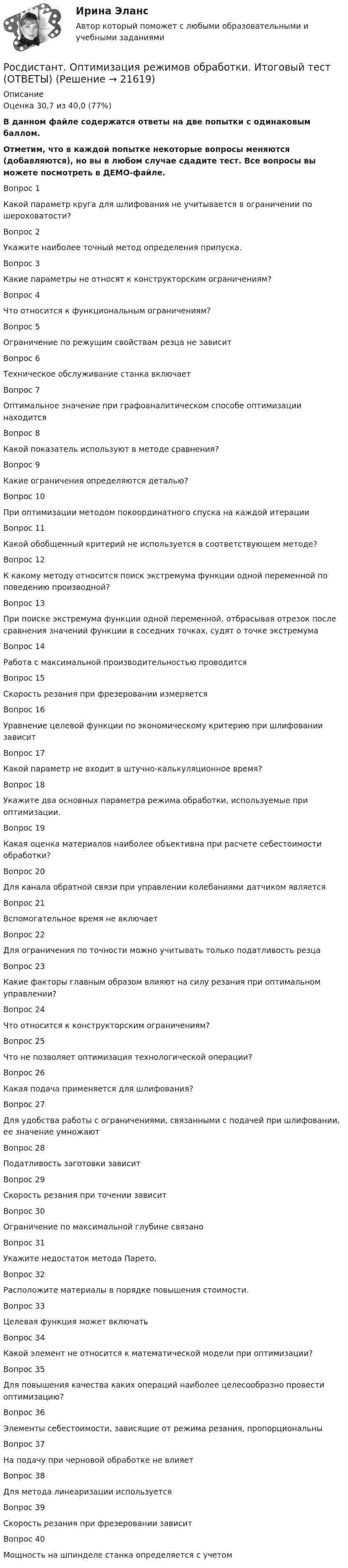     
          Описание
          Оценка	30,7 из 40,0 (77%)В данном файле содержатся ответы на две попытки с одинаковым баллом.Отметим, что в каждой попытке некоторые вопросы меняются (добавляются), но вы в любом случае сдадите тест. Все вопросы вы можете посмотреть в ДЕМО-файле.Вопрос 1Какой параметр круга для шлифования не учитывается в ограничении по шероховатости?  Вопрос 2Укажите наиболее точный метод определения припуска.Вопрос 3Какие параметры не относят к конструкторским ограничениям?Вопрос 4Что относится к функциональным ограничениям?Вопрос 5Ограничение по режущим свойствам резца не зависитВопрос 6Техническое обслуживание станка включает  Вопрос 7Оптимальное значение при графоаналитическом способе оптимизации находитсяВопрос 8Какой показатель используют в методе сравнения?Вопрос 9Какие ограничения определяются деталью?Вопрос 10При оптимизации методом покоординатного спуска на каждой итерации  Вопрос 11Какой обобщенный критерий не используется в соответствующем методе?Вопрос 12К какому методу относится поиск экстремума функции одной переменной по поведению производной?Вопрос 13При поиске экстремума функции одной переменной, отбрасывая отрезок после сравнения значений функции в соседних точках, судят о точке экстремумаВопрос 14Работа с максимальной производительностью проводитсяВопрос 15Скорость резания при фрезеровании измеряетсяВопрос 16Уравнение целевой функции по экономическому критерию при шлифовании зависитВопрос 17Какой параметр не входит в штучно-калькуляционное время?  Вопрос 18Укажите два основных параметра режима обработки, используемые при оптимизации.Вопрос 19Какая оценка материалов наиболее объективна при расчете себестоимости обработки?Вопрос 20Для канала обратной связи при управлении колебаниями датчиком являетсяВопрос 21Вспомогательное время не включаетВопрос 22Для ограничения по точности можно учитывать только податливость резцаВопрос 23Какие факторы главным образом влияют на силу резания при оптимальном управлении?Вопрос 24Что относится к конструкторским ограничениям?Вопрос 25Что не позволяет оптимизация технологической операции?Вопрос 26Какая подача применяется для шлифования?Вопрос 27Для удобства работы с ограничениями, связанными с подачей при шлифовании, ее значение умножаютВопрос 28Податливость заготовки зависитВопрос 29Скорость резания при точении зависитВопрос 30Ограничение по максимальной глубине связаноВопрос 31Укажите недостаток метода Парето.Вопрос 32Расположите материалы в порядке повышения стоимости.Вопрос 33Целевая функция может включатьВопрос 34Какой элемент не относится к математической модели при оптимизации?  Вопрос 35Для повышения качества каких операций наиболее целесообразно провести оптимизацию?Вопрос 36Элементы себестоимости, зависящие от режима резания, пропорциональныВопрос 37На подачу при черновой обработке не влияетВопрос 38Для метода линеаризации используется  Вопрос 39Скорость резания при фрезеровании зависитВопрос 40Мощность на шпинделе станка определяется с учетом  
            
            
            (Росдистант) Определите ранг матрицы A = (3 4 1 3 9 / 0 0 0 0 0 / 0 8 6 7 7 / 0 0 6 5 3)Росдистант. Оптимизация режимов обработки. Итоговый тест (ОТВЕТЫ)[Росдистант] Организация внеурочной деятельности младших школьников (ИТОГОВЫЙ ТЕСТ) Росдистант ТГУ [Росдистант] Организация внеурочной деятельности младших школьников (ПРОМЕЖУТОЧНЫЕ ТЕСТЫ) Росдистант ТГУ 2023 г.[Росдистант] Организация газодымозащиты (2665) (итоговый тест, вопросы, ответы)[Росдистант] Организация газодымозащиты.Итоговый тест Росдистант ТГУ 2022г (100%)[Росдистант] Организация газодымозащиты.Итоговый тест Росдистант ТГУ 2022г (98%)[Росдистант] Объектно-ориентированное программирование 1 (контрольная работа, практические задания)[Росдистант] Объектно-ориентированное программирование на C++ (1247) (промежуточные и итоговый тесты, вопросы, ответы)[Росдистант] Объектно-ориентированное программирование на C++.Росдистант ТГУ 2021г(Росдистант) Объем параллелепипеда, построенного на векторах a = (2; 1; 1), b = (2; 3; 2) и c = (3; 3; 4) равен …(Росдистант) Объем тетраэдра с вершинами O(0; 0; 0), A(5; 2; 0), B(2; 5; 0), C(1; 2; 4) равен …РОСДИСТАНТ ОиФ Практическое задание 1 Вариант БО(Росдистант) Определитель  | a₁₁ a₁₂ a₁₃ / a₂₁ a₂₂ a₂₃ / a₃₁ a₃₂ a₃₃ | = 2 .  Тогда определитель матрицы  ( 3a₁₁ –3a₁₂ 3a₁₃ / a₂₁ –a₂₂ a₂₃ / a₃₁ –a₃₂ a₃₃ )  равен