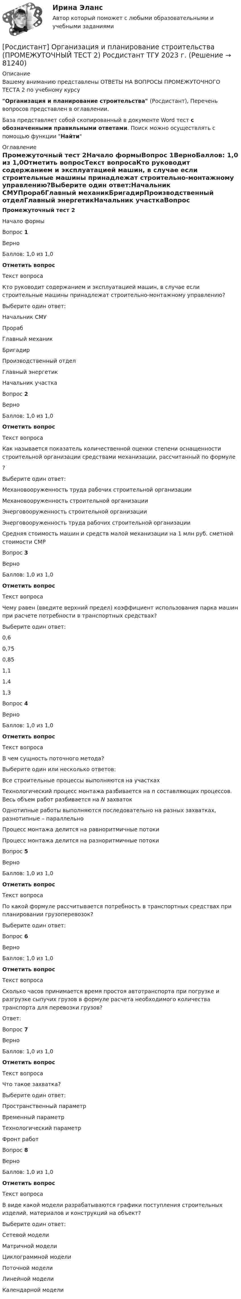      
            Описание
            Вашему вниманию представлены ОТВЕТЫ НА ВОПРОСЫ ПРОМЕЖУТОЧНОГО ТЕСТА 2 по учебному курсуОрганизация и планирование строительства (Росдистант), Перечень вопросов представлен в оглавлении.База представляет собой скопированный в документе Word тест с обозначенными правильными ответами. Поиск можно осуществлять с помощью функции Найти 
            Оглавление
            Промежуточный тест 2Начало формыВопрос 1ВерноБаллов: 1,0 из 1,0Отметить вопросТекст вопросаКто руководит содержанием и эксплуатацией машин, в случае если строительные машины принадлежат строительно-монтажному управлению?Выберите один ответ:Начальник СМУПрорабГлавный механикБригадирПроизводственный отделГлавный энергетикНачальник участкаВопрос 2ВерноБаллов: 1,0 из 1,0Отметить вопросТекст вопросаКак называется показатель количественной оценки степени оснащенности строительной организации средствами механизации, рассчитанный по формуле?Выберите один ответ:Механовооруженность труда рабочих строительной организацииМехановооруженность строительной организацииЭнерговооруженность строительной организацииЭнерговооруженность труда рабочих строительной организацииСредняя стоимость машин и средств малой механизации на 1 млн руб. сметной стоимости СМРВопрос 3ВерноБаллов: 1,0 из 1,0Отметить вопросТекст вопросаЧему равен (введите верхний предел) коэффициент использования парка машин при расчете потребности в транспортных средствах?Выберите один ответ:0,60,750,851,11,41,3Вопрос 4ВерноБаллов: 1,0 из 1,0Отметить вопросТекст вопросаВ чем сущность поточного метода?Выберите один или несколько ответов:Все строительные процессы выполняются на участкахТехнологический процесс монтажа разбивается на n составляющих процессов. Весь объем работ разбивается на N захватокОднотипные работы выполняются последовательно на разных захватках, разнотипные – параллельноПроцесс монтажа делится на равноритмичные потокиПроцесс монтажа делится на разноритмичные потокиВопрос 5ВерноБаллов: 1,0 из 1,0Отметить вопросТекст вопросаПо какой формуле рассчитывается потребность в транспортных средствах при планировании грузоперевозок?Выберите один ответ:Вопрос 6ВерноБаллов: 1,0 из 1,0Отметить вопросТекст вопросаСколько часов принимается время простоя автотранспорта при погрузке и разгрузке сыпучих грузов в формуле расчета необходимого количества транспорта для перевозки грузов?Ответ:Вопрос 7ВерноБаллов: 1,0 из 1,0Отметить вопросТекст вопросаЧто такое захватка?Выберите один ответ:Пространственный параметрВременный параметрТехнологический параметрФронт работВопрос 8ВерноБаллов: 1,0 из 1,0Отметить вопросТекст вопросаВ виде какой модели разрабатываются графики поступления строительных изделий, материалов и конструкций на объект?Выберите один ответ:Сетевой моделиМатричной моделиЦиклограммной моделиПоточной моделиЛинейной моделиКалендарной модели  
            
            
            [Росдистант] Организация и планирование строительства (ПРОМЕЖУТОЧНЫЙ ТЕСТ 1) Росдистант ТГУ 2023 г.[Росдистант] Организация и планирование строительства (ПРОМЕЖУТОЧНЫЙ ТЕСТ 2) Росдистант ТГУ 2023 г.[Росдистант] Организация и планирование строительства (ПРОМЕЖУТОЧНЫЙ ТЕСТ 3) Росдистант ТГУ 2023 г.[Росдистант] Организация и планирование строительства (ПРОМЕЖУТОЧНЫЙ ТЕСТ 4) Росдистант ТГУ 2023 г.[Росдистант] Организация и планирование строительства (ПРОМЕЖУТОЧНЫЙ ТЕСТ 5) Росдистант ТГУ 2023 г.[Росдистант] Организация и планирование строительства (ПРОМЕЖУТОЧНЫЙ ТЕСТ 6) Росдистант ТГУ 2023 г.[Росдистант] Организация ИТ-службы на предприятии (9068) (практическое задание 1)[Росдистант] Организация государственного контроля и учета технического состояния автомобилей (ИТОГОВЫЙ ТЕСТ)[Росдистант] Организация государственного контроля и учета технического состояния автомобилей (ИТОГОВЫЙ ТЕСТ)Росдистант организация деятельности противопожарной службы [Росдистант] Организация деятельности противопожарной службы.Итоговый тест Росдистант ТГУ 2022г [Росдистант] Организация деятельности противопожарной службы (ПРАКТИЧЕСКИЕ ЗАДАНИЯ 1-13)[Росдистант] Организация и ведение аварийно-спасательных работ (ПРОМЕЖУТОЧНЫЕ ТЕСТЫ) Росдистант ТГУ[Росдистант] Организация и планирование строительства (11731) (промежуточные и итоговый тесты, вопросы, ответы)