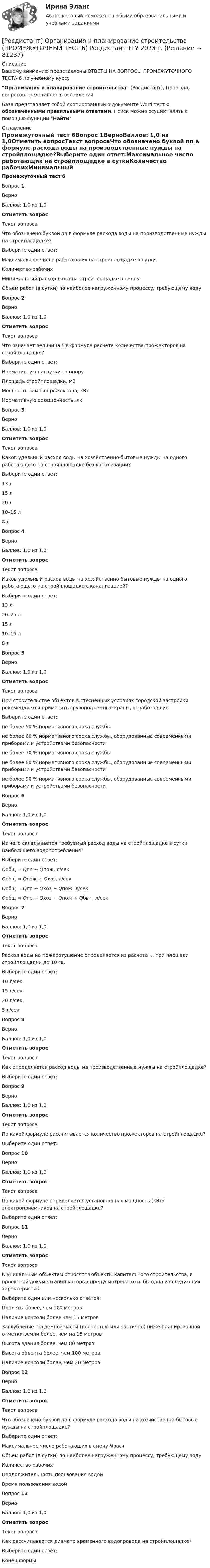      
            Описание
            Вашему вниманию представлены ОТВЕТЫ НА ВОПРОСЫ ПРОМЕЖУТОЧНОГО ТЕСТА 6 по учебному курсуОрганизация и планирование строительства (Росдистант), Перечень вопросов представлен в оглавлении.База представляет собой скопированный в документе Word тест с обозначенными правильными ответами. Поиск можно осуществлять с помощью функции Найти 
            Оглавление
            Промежуточный тест 6Вопрос 1ВерноБаллов: 1,0 из 1,0Отметить вопросТекст вопросаЧто обозначено буквой nn в формуле расхода воды на производственные нужды на стройплощадке?Выберите один ответ:Максимальное число работающих на стройплощадке в суткиКоличество рабочихМинимальный расход воды на стройплощадке в сменуОбъем работ (в сутки) по наиболее нагруженному процессу, требующему водуВопрос 2ВерноБаллов: 1,0 из 1,0Отметить вопросТекст вопросаЧто означает величина E в формуле расчета количества прожекторов на стройплощадке?Выберите один ответ:Нормативную нагрузку на опоруПлощадь стройплощадки, м2Мощность лампы прожектора, кВтНормативную освещенность, лкВопрос 3ВерноБаллов: 1,0 из 1,0Отметить вопросТекст вопросаКаков удельный расход воды на хозяйственно-бытовые нужды на одного работающего на стройплощадке без канализации?Выберите один ответ:13 л15 л20 л10–15 л8 лВопрос 4ВерноБаллов: 1,0 из 1,0Отметить вопросТекст вопросаКаков удельный расход воды на хозяйственно-бытовые нужды на одного работающего на стройплощадке с канализацией?Выберите один ответ:13 л20–25 л15 л10–15 л8 лВопрос 5ВерноБаллов: 1,0 из 1,0Отметить вопросТекст вопросаПри строительстве объектов в стесненных условиях городской застройки рекомендуется применять грузоподъемные краны, отработавшиеВыберите один ответ:не более 50 % нормативного срока службыне более 60 % нормативного срока службы, оборудованные современными приборами и устройствами безопасностине более 70 % нормативного срока службыне более 80 % нормативного срока службы, оборудованные современными приборами и устройствами безопасностине более 90 % нормативного срока службы, оборудованные современными приборами и устройствами безопасностиВопрос 6ВерноБаллов: 1,0 из 1,0Отметить вопросТекст вопросаИз чего складывается требуемый расход воды на стройплощадке в сутки наибольшего водопотребления?Выберите один ответ:Qобщ = Qпр + Qпож, л/секQобщ = Qпож + Qхоз, л/секQобщ = Qпр + Qхоз + Qпож, л/секQобщ = Qпр + Qхоз + Qпож + Qбыт, л/секВопрос 7ВерноБаллов: 1,0 из 1,0Отметить вопросТекст вопросаРасход воды на пожаротушение определяется из расчета … при площади стройплощадки до 10 га.Выберите один ответ:10 л/сек15 л/сек20 л/сек5 л/секВопрос 8ВерноБаллов: 1,0 из 1,0Отметить вопросТекст вопросаКак определяется расход воды на производственные нужды на стройплощадке?Выберите один ответ:Вопрос 9ВерноБаллов: 1,0 из 1,0Отметить вопросТекст вопросаПо какой формуле рассчитывается количество прожекторов на стройплощадке?Выберите один ответ:Вопрос 10ВерноБаллов: 1,0 из 1,0Отметить вопросТекст вопросаПо какой формуле определяется установленная мощность (кВт) электроприемников на стройплощадке?Выберите один ответ:Вопрос 11ВерноБаллов: 1,0 из 1,0Отметить вопросТекст вопросаК уникальным объектам относятся объекты капитального строительства, в проектной документации которых предусмотрена хотя бы одна из следующих характеристик.Выберите один или несколько ответов:Пролеты более, чем 100 метровНаличие консоли более чем 15 метровЗаглубление подземной части (полностью или частично) ниже планировочной отметки земли более, чем на 15 метровВысота здания более, чем 80 метровВысота объекта более, чем 100 метровНаличие консоли более, чем 20 метровВопрос 12ВерноБаллов: 1,0 из 1,0Отметить вопросТекст вопросаЧто обозначено буквой np в формуле расхода воды на хозяйственно-бытовые нужды на стройплощадке?Выберите один ответ:Максимальное число работающих в смену NрасчОбъем работ (в сутки) по наиболее нагруженному процессу, требующему водуКоличество рабочихПродолжительность пользования водойВремя пользования водойВопрос 13ВерноБаллов: 1,0 из 1,0Отметить вопросТекст вопросаКак рассчитывается диаметр временного водопровода на стройплощадке?Выберите один ответ:Конец формы  
            
            
            [Росдистант] Организация и планирование строительства (ПРОМЕЖУТОЧНЫЙ ТЕСТ 5) Росдистант ТГУ 2023 г.[Росдистант] Организация и планирование строительства (ПРОМЕЖУТОЧНЫЙ ТЕСТ 6) Росдистант ТГУ 2023 г.[Росдистант] Организация ИТ-службы на предприятии (9068) (практическое задание 1)[Росдистант] Организация ИТ-службы на предприятии (9068) (практическое задание 2)[Росдистант] Организация ИТ-службы на предприятии (9068) (практическое задание 3)[Росдистант] Организация ИТ-службы на предприятии (9068) (практическое задание 4)[Росдистант] Организация ИТ-службы на предприятии (9068) (практическое задание 5)[Росдистант] Организация деятельности противопожарной службы (ПРАКТИЧЕСКИЕ ЗАДАНИЯ 1-13)[Росдистант] Организация и ведение аварийно-спасательных работ (ПРОМЕЖУТОЧНЫЕ ТЕСТЫ) Росдистант ТГУ[Росдистант] Организация и планирование строительства (11731) (промежуточные и итоговый тесты, вопросы, ответы)[Росдистант] Организация и планирование строительства (ИТОГОВЫЙ ТЕСТ) Росдистант ТГУ 2023 г.[Росдистант] Организация и планирование строительства (ПРОМЕЖУТОЧНЫЙ ТЕСТ 1) Росдистант ТГУ 2023 г.[Росдистант] Организация и планирование строительства (ПРОМЕЖУТОЧНЫЙ ТЕСТ 2) Росдистант ТГУ 2023 г.[Росдистант] Организация и планирование строительства (ПРОМЕЖУТОЧНЫЙ ТЕСТ 3) Росдистант ТГУ 2023 г.