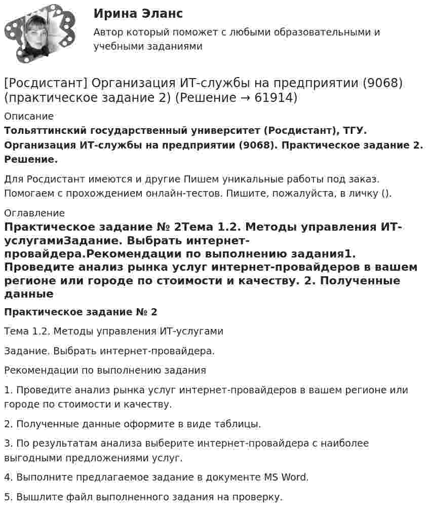     
            Описание
            Тольяттинский государственный университет (Росдистант), ТГУ. Организация ИТ-службы на предприятии (9068). Практическое задание 2. Решение.Для Росдистант имеются и другие  Пишем уникальные работы под заказ. Помогаем с прохождением онлайн-тестов. Пишите, пожалуйста, в личку (). 
            Оглавление
            Практическое задание № 2Тема 1.2. Методы управления ИТ-услугамиЗадание. Выбрать интернет-провайдера.Рекомендации по выполнению задания1. Проведите анализ рынка услуг интернет-провайдеров в вашем регионе или городе по стоимости и качеству. 2. Полученные данные оформите в виде таблицы. 3. По результатам анализа выберите интернет-провайдера с наиболее выгодными предложениями услуг.4. Выполните предлагаемое задание в документе MS Word.5. Вышлите файл выполненного задания на проверку.  
            
            
            [Росдистант] Организация ИТ-службы на предприятии (9068) (практическое задание 1)[Росдистант] Организация ИТ-службы на предприятии (9068) (практическое задание 2)[Росдистант] Организация ИТ-службы на предприятии (9068) (практическое задание 3)[Росдистант] Организация ИТ-службы на предприятии (9068) (практическое задание 4)[Росдистант] Организация ИТ-службы на предприятии (9068) (практическое задание 5)[Росдистант] Организация ИТ-службы на предприятии (9068) (промежуточные и итоговый тесты, вопросы, ответы)(Росдистант) Организация ИТ-службы на предприятии. Итоговый и промежуточные тесты[Росдистант] Организация и планирование строительства (11731) (промежуточные и итоговый тесты, вопросы, ответы)[Росдистант] Организация и планирование строительства (ИТОГОВЫЙ ТЕСТ) Росдистант ТГУ 2023 г.[Росдистант] Организация и планирование строительства (ПРОМЕЖУТОЧНЫЙ ТЕСТ 1) Росдистант ТГУ 2023 г.[Росдистант] Организация и планирование строительства (ПРОМЕЖУТОЧНЫЙ ТЕСТ 2) Росдистант ТГУ 2023 г.[Росдистант] Организация и планирование строительства (ПРОМЕЖУТОЧНЫЙ ТЕСТ 3) Росдистант ТГУ 2023 г.[Росдистант] Организация и планирование строительства (ПРОМЕЖУТОЧНЫЙ ТЕСТ 4) Росдистант ТГУ 2023 г.[Росдистант] Организация и планирование строительства (ПРОМЕЖУТОЧНЫЙ ТЕСТ 5) Росдистант ТГУ 2023 г.