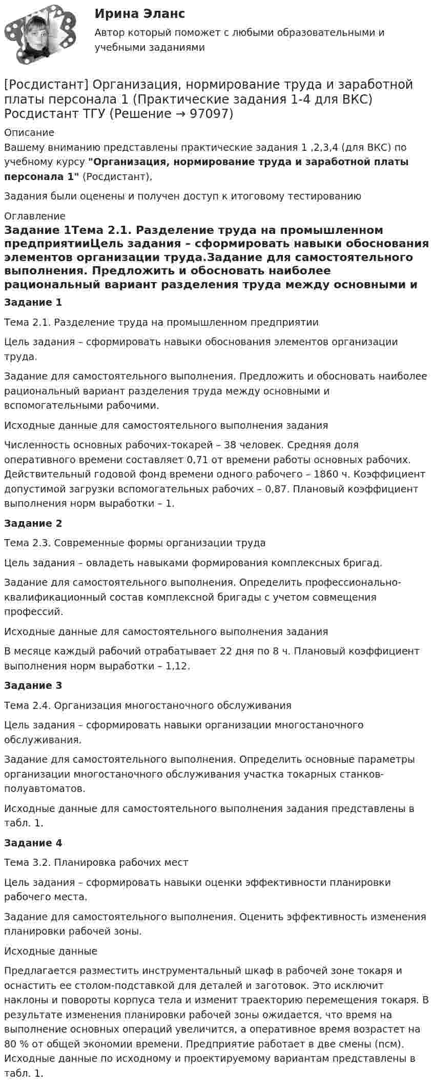     
            Описание
            Вашему вниманию представлены практические задания 1 ,2,3,4 (для ВКС) по учебному курсу Организация, нормирование труда и заработной платы персонала 1 (Росдистант),Задания были оценены и получен доступ к итоговому тестированию 
            Оглавление
            Задание 1Тема 2.1. Разделение труда на промышленном предприятииЦель задания – сформировать навыки обоснования элементов организации труда.Задание для самостоятельного выполнения. Предложить и обосновать наиболее рациональный вариант разделения труда между основными и вспомогательными рабочими.Исходные данные для самостоятельного выполнения заданияЧисленность основных рабочих-токарей – 38 человек. Средняя доля оперативного времени составляет 0,71 от времени работы основных рабочих. Действительный годовой фонд времени одного рабочего – 1860 ч. Коэффициент допустимой загрузки вспомогательных рабочих – 0,87. Плановый коэффициент выполнения норм выработки – 1.Задание 2Тема 2.3. Современные формы организации трудаЦель задания – овладеть навыками формирования комплексных бригад.Задание для самостоятельного выполнения. Определить профессионально-квалификационный состав комплексной бригады с учетом совмещения профессий.Исходные данные для самостоятельного выполнения заданияВ месяце каждый рабочий отрабатывает 22 дня по 8 ч. Плановый коэффициент выполнения норм выработки – 1,12.Задание 3Тема 2.4. Организация многостаночного обслуживанияЦель задания – сформировать навыки организации многостаночного обслуживания.Задание для самостоятельного выполнения. Определить основные параметры организации многостаночного обслуживания участка токарных станков-полуавтоматов.Исходные данные для самостоятельного выполнения задания представлены в табл. 1.Задание 4Тема 3.2. Планировка рабочих местЦель задания – сформировать навыки оценки эффективности планировки рабочего места.Задание для самостоятельного выполнения. Оценить эффективность изменения планировки рабочей зоны.Исходные данныеПредлагается разместить инструментальный шкаф в рабочей зоне токаря и оснастить ее столом-подставкой для деталей и заготовок. Это исключит наклоны и повороты корпуса тела и изменит траекторию перемещения токаря. В результате изменения планировки рабочей зоны ожидается, что время на выполнение основных операций увеличится, а оперативное время возрастет на 80 % от общей экономии времени. Предприятие работает в две смены (nсм). Исходные данные по исходному и проектируемому вариантам представлены в табл. 1.  
            
            
            [Росдистант] Организация, нормирование труда и заработной платы персонала 1.Итоговый тест Росдистант ТГУ 2023г[Росдистант] Организация, нормирование труда и заработной платы персонала 1 (Практические задания 1-4 для ВКС) Росдистант ТГУ[Росдистант] Организация, проведение оценки и аттестации персонала 1 (8325) (контрольная работа, практические задания)[Росдистант] Организация, проведение оценки и аттестации персонала 1 (ПРАКТИЧЕСКИЕ ЗАДАНИЯ)РОСДИСТАНТ Организация проектной работы в системе техносферной безопасности 1[Росдистант] Организация производства (442) (промежуточные и итоговый тесты, вопросы, ответы)[Росдистант] Организация производства.Итоговый тест Росдистант ТГУ 2023г[Росдистант] Организация ИТ-службы на предприятии (9068) (практическое задание 1)[Росдистант] Организация ИТ-службы на предприятии (9068) (практическое задание 2)[Росдистант] Организация ИТ-службы на предприятии (9068) (практическое задание 3)[Росдистант] Организация ИТ-службы на предприятии (9068) (практическое задание 4)[Росдистант] Организация ИТ-службы на предприятии (9068) (практическое задание 5)[Росдистант] Организация ИТ-службы на предприятии (9068) (промежуточные и итоговый тесты, вопросы, ответы)(Росдистант) Организация ИТ-службы на предприятии. Итоговый и промежуточные тесты