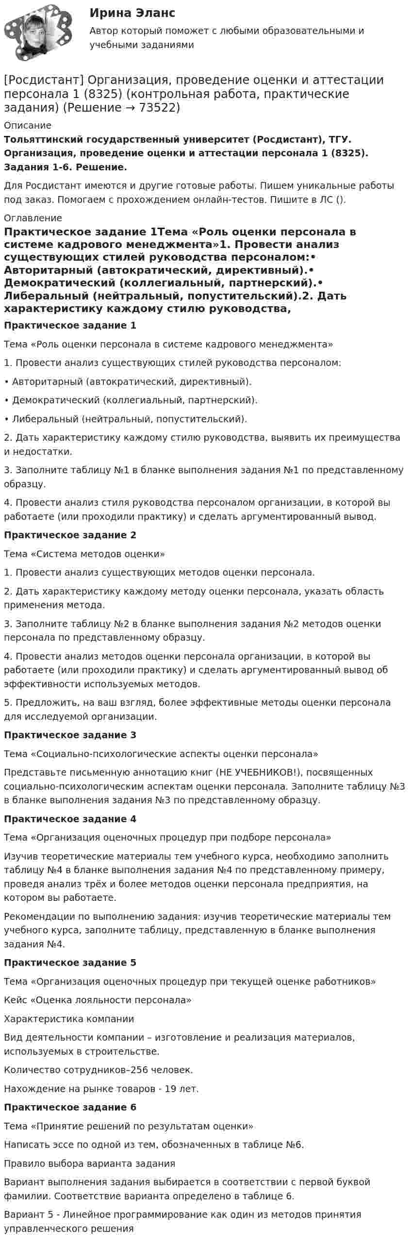      
            Описание
            Тольяттинский государственный университет (Росдистант), ТГУ. Организация, проведение оценки и аттестации персонала 1 (8325). Задания 1-6. Решение.Для Росдистант имеются и другие готовые работы. Пишем уникальные работы под заказ. Помогаем с прохождением онлайн-тестов. Пишите в ЛС (). 
            Оглавление
            Практическое задание 1Тема «Роль оценки персонала в системе кадрового менеджмента»1. Провести анализ существующих стилей руководства персоналом:• Авторитарный (автократический, директивный).• Демократический (коллегиальный, партнерский).• Либеральный (нейтральный, попустительский).2. Дать характеристику каждому стилю руководства, выявить их преимущества и недостатки.3. Заполните таблицу №1 в бланке выполнения задания №1 по представленному образцу.4. Провести анализ стиля руководства персоналом организации, в которой вы работаете (или проходили практику) и сделать аргументированный вывод.Практическое задание 2Тема «Система методов оценки»1. Провести анализ существующих методов оценки персонала.2. Дать характеристику каждому методу оценки персонала, указать область применения метода.3. Заполните таблицу №2 в бланке выполнения задания №2 методов оценки персонала по представленному образцу.4. Провести анализ методов оценки персонала организации, в которой вы работаете (или проходили практику) и сделать аргументированный вывод об эффективности используемых методов. 5. Предложить, на ваш взгляд, более эффективные методы оценки персонала для исследуемой организации.Практическое задание 3Тема «Социально-психологические аспекты оценки персонала»Представьте письменную аннотацию книг (НЕ УЧЕБНИКОВ!), посвященных социально-психологическим аспектам оценки персонала. Заполните таблицу №3 в бланке выполнения задания №3 по представленному образцу.Практическое задание 4Тема «Организация оценочных процедур при подборе персонала»Изучив теоретические материалы тем учебного курса, необходимо заполнить таблицу №4 в бланке выполнения задания №4 по представленному примеру, проведя анализ трёх и более методов оценки персонала предприятия, на котором вы работаете. Рекомендации по выполнению задания: изучив теоретические материалы тем учебного курса, заполните таблицу, представленную в бланке выполнения задания №4.Практическое задание 5Тема «Организация оценочных процедур при текущей оценке работников»Кейс «Оценка лояльности персонала»Характеристика компанииВид деятельности компании – изготовление и реализация материалов, используемых в строительстве.Количество сотрудников–256 человек. Нахождение на рынке товаров - 19 лет.Практическое задание 6Тема «Принятие решений по результатам оценки»Написать эссе по одной из тем, обозначенных в таблице №6.Правило выбора варианта заданияВариант выполнения задания выбирается в соответствии с первой буквой фамилии. Соответствие варианта определено в таблице 6.Вариант 5 - Линейное программирование как один из методов принятия управленческого решения  
            
            
            [Росдистант] Организация, нормирование труда и заработной платы персонала 1 (Практические задания 1-4 для ВКС) Росдистант ТГУ[Росдистант] Организация, проведение оценки и аттестации персонала 1 (8325) (контрольная работа, практические задания)[Росдистант] Организация, проведение оценки и аттестации персонала 1 (ПРАКТИЧЕСКИЕ ЗАДАНИЯ)РОСДИСТАНТ Организация проектной работы в системе техносферной безопасности 1[Росдистант] Организация производства (442) (промежуточные и итоговый тесты, вопросы, ответы)[Росдистант] Организация производства.Итоговый тест Росдистант ТГУ 2023г[Росдистант] Организация производства (ТЕСТЫ ОТВЕТЫ)[Росдистант] Организация ИТ-службы на предприятии (9068) (практическое задание 2)[Росдистант] Организация ИТ-службы на предприятии (9068) (практическое задание 3)[Росдистант] Организация ИТ-службы на предприятии (9068) (практическое задание 4)[Росдистант] Организация ИТ-службы на предприятии (9068) (практическое задание 5)[Росдистант] Организация ИТ-службы на предприятии (9068) (промежуточные и итоговый тесты, вопросы, ответы)(Росдистант) Организация ИТ-службы на предприятии. Итоговый и промежуточные тесты[Росдистант]Организация, нормирование труда и заработная плата 2.Итоговый тест Росдистант ТГУ 2023г