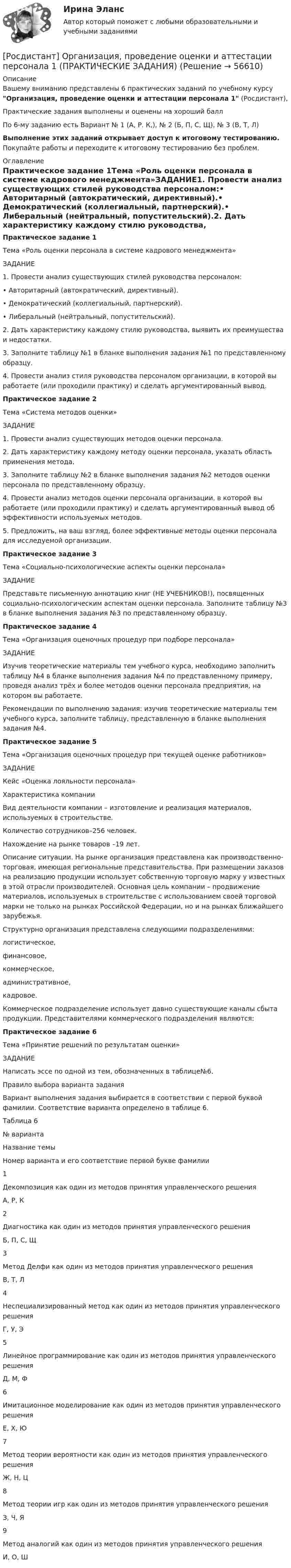      
            Описание
            Вашему вниманию представлены 6 практических заданий по учебному курсу Организация, проведение оценки и аттестации персонала 1 (Росдистант),Практические задания выполнены и оценены на хороший баллПо 6-му заданию есть Вариант № 1 (А, Р. К,), № 2 (Б, П, С, Щ), № 3 (В, Т, Л)Выполнение этих заданий открывает доступ к итоговому тестированию. Покупайте работы и переходите к итоговому тестированию без проблем. 
            Оглавление
            Практическое задание 1Тема «Роль оценки персонала в системе кадрового менеджмента»ЗАДАНИЕ1. Провести анализ существующих стилей руководства персоналом:•        Авторитарный (автократический, директивный).•        Демократический (коллегиальный, партнерский).•        Либеральный (нейтральный, попустительский).2. Дать характеристику каждому стилю руководства, выявить их преимущества и недостатки.3. Заполните таблицу №1 в бланке выполнения задания №1 по представленному образцу.4. Провести анализ стиля руководства персоналом организации, в которой вы работаете (или проходили практику) и сделать аргументированный вывод.Практическое задание 2 Тема «Система методов оценки»ЗАДАНИЕ1. Провести анализ существующих методов оценки персонала.2. Дать характеристику каждому методу оценки персонала, указать область применения метода.3. Заполните таблицу №2 в бланке выполнения задания №2 методов оценки персонала по представленному образцу.4. Провести анализ методов оценки персонала организации, в которой вы работаете (или проходили практику) и сделать аргументированный вывод об эффективности используемых методов.  5. Предложить, на ваш взгляд, более эффективные методы оценки персонала  для исследуемой организации.	Практическое задание 3		Тема «Социально-психологические аспекты оценки персонала»	ЗАДАНИЕ	Представьте письменную аннотацию книг (НЕ УЧЕБНИКОВ!), посвященных  социально-психологическим аспектам оценки персонала. Заполните таблицу №3 в бланке выполнения задания №3 по представленному образцу.	Практическое задание 4	Тема «Организация оценочных процедур при подборе персонала»	ЗАДАНИЕ	Изучив теоретические материалы тем учебного курса, необходимо заполнить таблицу №4 в бланке выполнения задания №4 по представленному примеру, проведя анализ трёх и более методов оценки персонала предприятия, на котором вы работаете. 	Рекомендации по выполнению задания: изучив теоретические материалы тем учебного курса, заполните таблицу, представленную в бланке выполнения задания №4.	Практическое задание 5Тема «Организация оценочных процедур при текущей оценке работников»ЗАДАНИЕКейс «Оценка лояльности персонала»	Характеристика компании	Вид деятельности компании – изготовление и реализация материалов, используемых в строительстве.	Количество сотрудников–256 человек. 	Нахождение на рынке товаров –19 лет.Описание ситуации. На рынке организация представлена как производственно-торговая, имеющая региональные представительства.  При размещении заказов на реализацию продукции использует собственную  торговую марку у  известных в этой отрасли производителей. Основная  цель компании – продвижение материалов, используемых в строительстве с использованием своей торговой марки не только на рынках Российской Федерации, но и на рынках ближайшего зарубежья.Структурно организация представлена следующими подразделениями:                                               логистическое, финансовое, коммерческое,административное, кадровое.    	Коммерческое подразделение использует давно существующие каналы сбыта продукции. Представителями коммерческого подразделения являются: Практическое задание 6 Тема «Принятие решений по результатам оценки» ЗАДАНИЕ	Написать эссе по одной из тем, обозначенных в таблице№6.	Правило выбора варианта задания	Вариант выполнения задания выбирается в соответствии с первой буквой фамилии. Соответствие варианта определено в таблице 6.Таблица 6  № варианта Название темы Номер варианта и его соответствие первой букве фамилии   1 Декомпозиция как один из методов принятия управленческого решения  А, Р, К   2 Диагностика как один из методов принятия управленческого решения Б, П, С, Щ   3 Метод Делфи как один из методов принятия управленческого решения В, Т, Л   4 Неспециализированный метод как один из методов принятия управленческого решения Г, У, Э   5 Линейное программирование как один из методов принятия управленческого решения Д, М, Ф   6 Имитационное моделирование как один из методов принятия управленческого решения Е, Х, Ю   7 Метод теории вероятности как один из методов принятия управленческого решения  Ж, Н, Ц   8 Метод теории игр как один из методов принятия управленческого решения З, Ч, Я   9 Метод аналогий как один из методов принятия управленческого решения И, О, Ш  
            
            
            [Росдистант] Организация, проведение оценки и аттестации персонала 1 (8325) (контрольная работа, практические задания)[Росдистант] Организация, проведение оценки и аттестации персонала 1 (ПРАКТИЧЕСКИЕ ЗАДАНИЯ)РОСДИСТАНТ Организация проектной работы в системе техносферной безопасности 1[Росдистант] Организация производства (442) (промежуточные и итоговый тесты, вопросы, ответы)[Росдистант] Организация производства.Итоговый тест Росдистант ТГУ 2023г[Росдистант] Организация производства (ТЕСТЫ ОТВЕТЫ)[Росдистант] Организация процессов технического обслуживания и ремонта автомобилей (ТЕСТЫ ОТВЕТЫ)[Росдистант] Организация ИТ-службы на предприятии (9068) (практическое задание 3)[Росдистант] Организация ИТ-службы на предприятии (9068) (практическое задание 4)[Росдистант] Организация ИТ-службы на предприятии (9068) (практическое задание 5)[Росдистант] Организация ИТ-службы на предприятии (9068) (промежуточные и итоговый тесты, вопросы, ответы)(Росдистант) Организация ИТ-службы на предприятии. Итоговый и промежуточные тесты[Росдистант]Организация, нормирование труда и заработная плата 2.Итоговый тест Росдистант ТГУ 2023г[Росдистант] Организация, нормирование труда и заработной платы персонала 1.Итоговый тест Росдистант ТГУ 2023г