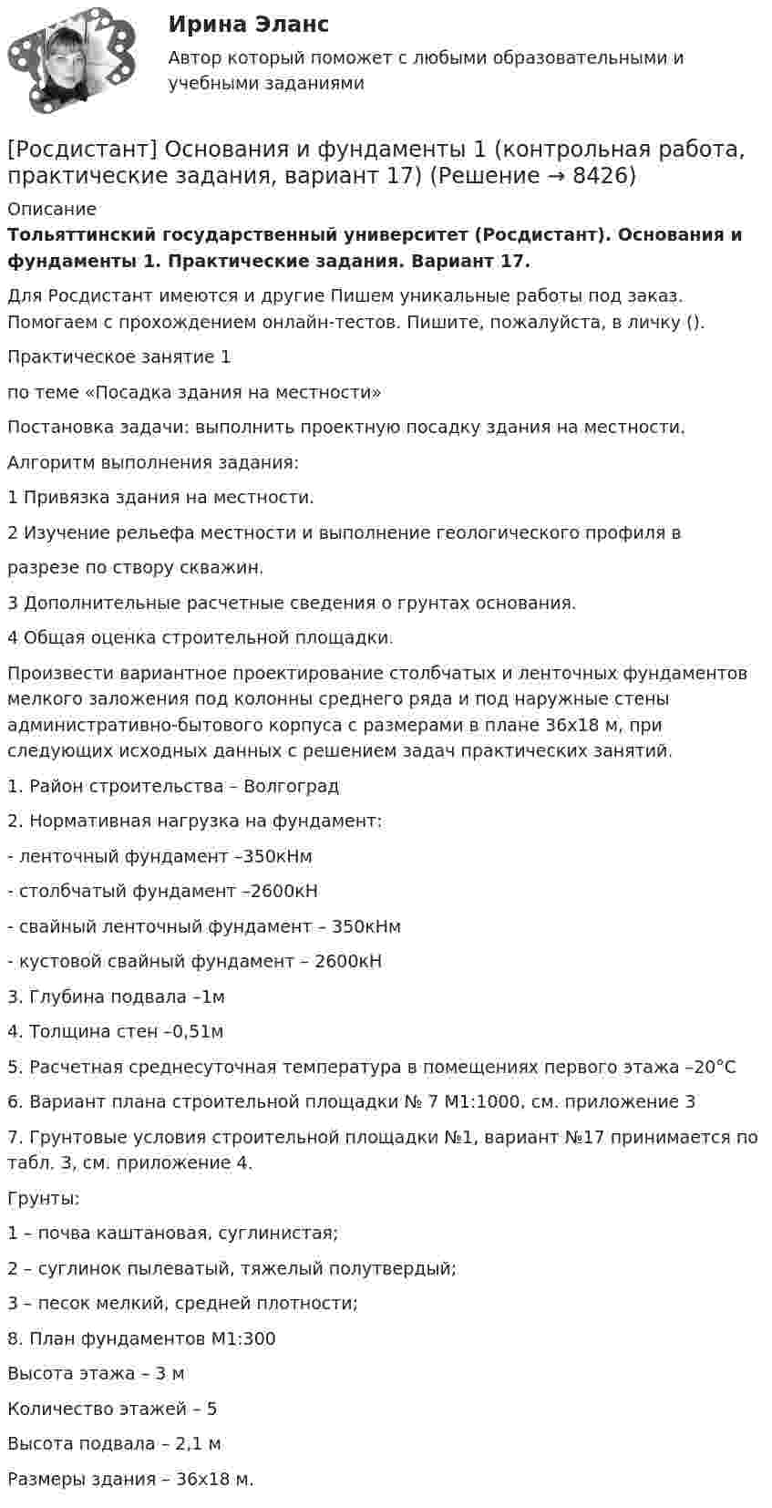     
          Описание
          Тольяттинский государственный университет (Росдистант). Основания и фундаменты 1. Практические задания. Вариант 17.Для Росдистант имеются и другие  Пишем уникальные работы под заказ. Помогаем с прохождением онлайн-тестов. Пишите, пожалуйста, в личку ().Практическое занятие 1по теме «Посадка здания на местности»Постановка задачи: выполнить проектную посадку здания на местности.Алгоритм выполнения задания:1 Привязка здания на местности.2 Изучение рельефа местности и выполнение геологического профиля вразрезе по створу скважин.3 Дополнительные расчетные сведения о грунтах основания.4 Общая оценка строительной площадки.Произвести вариантное проектирование столбчатых и ленточных фундаментов мелкого заложения под колонны среднего ряда и под наружные стены административно-бытового корпуса с размерами в плане 36х18 м, при следующих исходных данных с решением задач практических занятий.1. Район строительства – Волгоград2. Нормативная нагрузка на фундамент:- ленточный фундамент –350кНм- столбчатый фундамент –2600кН- свайный ленточный фундамент – 350кНм- кустовой свайный фундамент – 2600кН3. Глубина подвала –1м4. Толщина стен –0,51м5. Расчетная среднесуточная температура в помещениях первого этажа –20°С6. Вариант плана строительной площадки № 7 М1:1000, см. приложение 37. Грунтовые условия строительной площадки №1, вариант №17 принимается по табл. 3, см. приложение 4.Грунты: 1 – почва каштановая, суглинистая;2 – суглинок пылеватый, тяжелый полутвердый;3 – песок мелкий, средней плотности;8. План фундаментов М1:300Высота этажа – 3 мКоличество этажей – 5Высота подвала – 2,1 мРазмеры здания – 36х18 м.  
            
            
            [Росдистант] Органическая химия 1 (ТЕСТЫ ОТВЕТЫ)[Росдистант] Основания и фундаменты 1 (контрольная работа, практические задания, вариант 17)[Росдистант] Основания и фундаменты (3186) (промежуточные и итоговый тесты, вопросы, ответы)РОСДИСТАНТ. Основания и фундаменты. Ответы на электронный учебник 1-6.[Росдистант] Основания и фундаменты (ПРАКТИЧЕСКИЕ ЗАДАНИЯ) Вариант А.А.[Росдистант] Основания и фундаменты (ПРАКТИЧЕСКИЕ ЗАДАНИЯ) Вариант А.Х.[Росдистант] Основания и фундаменты (ПРАКТИЧЕСКИЕ ЗАДАНИЯ) Вариант Б.А.[Росдистант] Организация, проведение оценки и аттестации персонала 1 (ПРАКТИЧЕСКИЕ ЗАДАНИЯ)РОСДИСТАНТ Организация проектной работы в системе техносферной безопасности 1[Росдистант] Организация производства (442) (промежуточные и итоговый тесты, вопросы, ответы)[Росдистант] Организация производства.Итоговый тест Росдистант ТГУ 2023г[Росдистант] Организация производства (ТЕСТЫ ОТВЕТЫ)[Росдистант] Организация процессов технического обслуживания и ремонта автомобилей (ТЕСТЫ ОТВЕТЫ)Росдистант. Органическая химия.  