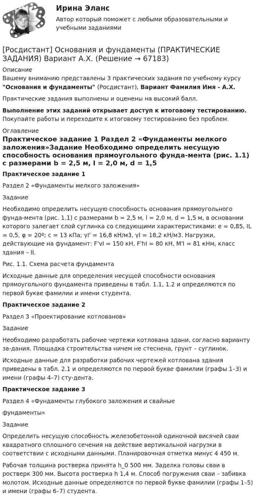     
            Описание
            Вашему вниманию представлены 3 практических задания по учебному курсу Основания и фундаменты (Росдистант), Вариант  Фамилия Имя - А.Х.Практические задания выполнены и оценены на высокий балл.Выполнение этих заданий открывает доступ к итоговому тестированию. Покупайте работы и переходите к итоговому тестированию без проблем. 
            Оглавление
            Практическое задание 1 Раздел 2 «Фундаменты мелкого заложения»Задание Необходимо определить несущую способность основания прямоугольного фунда-мента (рис. 1.1) с размерами b = 2,5 м, l = 2,0 м, d = 1,5 м, в основании которого залегает слой суглинка со следующими характеристиками: е = 0,85, IL = 0,5, φ = 20º; с = 13 кПа;     γI' = 16,8 кН/м3, γI = 18,2 кН/м3. Нагрузки, действующие на фундамент: F'vI = 150 кН,        F'hI = 80 кН, М'I = 81 кНм, класс здания – II.  Рис. 1.1. Схема расчета фундаментаИсходные данные для определения несущей способности основания прямоугольного фундамента приведены в табл. 1.1, 1.2 и определяются по первой букве фамилии и имени студента.Практическое задание 2Раздел 3 «Проектирование котлованов»Задание Необходимо разработать рабочие чертежи котлована здани, согласно варианту за-дания. Площадка строительства ничем не стеснена, грунт – суглинок.Исходные данные для разработки рабочих чертежей котлована здания приведены в табл. 2.1 и определяются по первой букве фамилии (графы 1–3) и имени (графы 4–7) сту-дента.Практическое задание 3Раздел 4 «Фундаменты глубокого заложения и свайные фундаменты»Задание Определить несущую способность железобетонной одиночной висячей сваи квадратного сплошного сечения на действие вертикальной нагрузки в соответствии с исходными данными. Планировочная отметка минус 4 450 м. Рабочая толщина ростверка принята h_0 500 мм. Заделка головы сваи в ростверк 300 мм. Высота ростверка h 1,4 м. Способ погружения сваи – забивка молотом. Исходные данные определяются по первой букве фамилии (графы 1–5) и имени (графы 6–7) студента.  
            
            
            [Росдистант] Основания и фундаменты (ПРАКТИЧЕСКИЕ ЗАДАНИЯ) Вариант А.А.[Росдистант] Основания и фундаменты (ПРАКТИЧЕСКИЕ ЗАДАНИЯ) Вариант А.Х.[Росдистант] Основания и фундаменты (ПРАКТИЧЕСКИЕ ЗАДАНИЯ) Вариант Б.А.[Росдистант] Основания и фундаменты (ПРАКТИЧЕСКИЕ ЗАДАНИЯ) Вариант Б.Е.[Росдистант] Основания и фундаменты (ПРАКТИЧЕСКИЕ ЗАДАНИЯ) Вариант В.А.[Росдистант] Основания и фундаменты (ПРАКТИЧЕСКИЕ ЗАДАНИЯ) Вариант З.А.[Росдистант] Основания и фундаменты (ПРАКТИЧЕСКИЕ ЗАДАНИЯ) Вариант З.Д.[Росдистант] Организация производства (ТЕСТЫ ОТВЕТЫ)[Росдистант] Организация процессов технического обслуживания и ремонта автомобилей (ТЕСТЫ ОТВЕТЫ)Росдистант. Органическая химия.  [Росдистант] Органическая химия 1 (1586) (промежуточные и итоговый тесты, вопросы, ответы)[Росдистант] Органическая химия 1 (ТЕСТЫ ОТВЕТЫ)[Росдистант] Основания и фундаменты 1 (контрольная работа, практические задания, вариант 17)[Росдистант] Основания и фундаменты (3186) (промежуточные и итоговый тесты, вопросы, ответы)