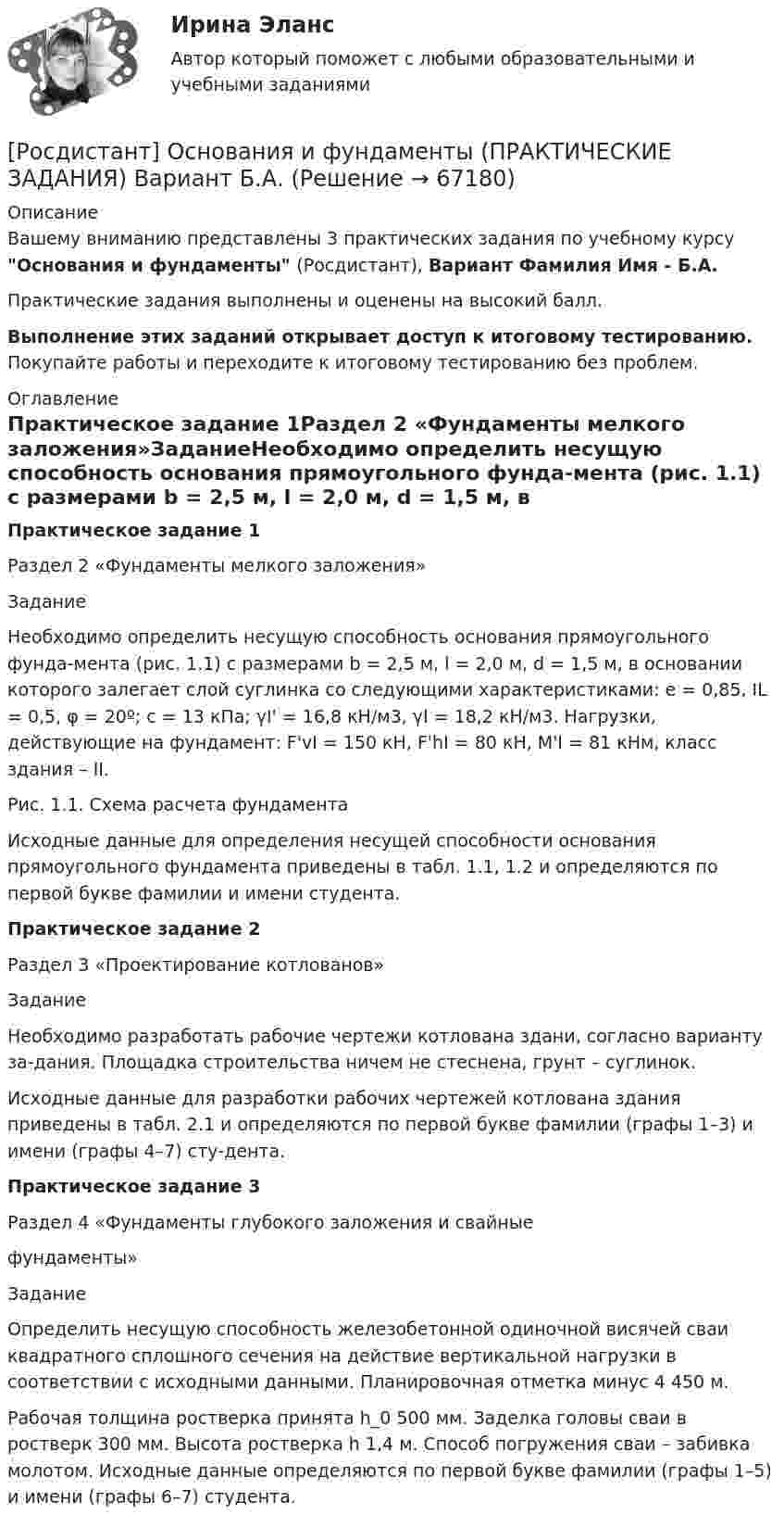     
            Описание
            Вашему вниманию представлены 3 практических задания по учебному курсу Основания и фундаменты (Росдистант), Вариант Фамилия Имя - Б.А.Практические задания выполнены и оценены на высокий балл.Выполнение этих заданий открывает доступ к итоговому тестированию. Покупайте работы и переходите к итоговому тестированию без проблем. 
            Оглавление
            Практическое задание 1Раздел 2 «Фундаменты мелкого заложения»ЗаданиеНеобходимо определить несущую способность основания прямоугольного фунда-мента (рис. 1.1) с размерами b = 2,5 м, l = 2,0 м, d = 1,5 м, в основании которого залегает слой суглинка со следующими характеристиками: е = 0,85, IL = 0,5, φ = 20º; с = 13 кПа; γI' = 16,8 кН/м3, γI = 18,2 кН/м3. Нагрузки, действующие на фундамент: F'vI = 150 кН, F'hI = 80 кН, М'I = 81 кНм, класс здания – II.Рис. 1.1. Схема расчета фундаментаИсходные данные для определения несущей способности основания прямоугольного фундамента приведены в табл. 1.1, 1.2 и определяются по первой букве фамилии и имени студента.Практическое задание 2Раздел 3 «Проектирование котлованов»ЗаданиеНеобходимо разработать рабочие чертежи котлована здани, согласно варианту за-дания. Площадка строительства ничем не стеснена, грунт – суглинок.Исходные данные для разработки рабочих чертежей котлована здания приведены в табл. 2.1 и определяются по первой букве фамилии (графы 1–3) и имени (графы 4–7) сту-дента.Практическое задание 3Раздел 4 «Фундаменты глубокого заложения и свайныефундаменты»ЗаданиеОпределить несущую способность железобетонной одиночной висячей сваи квадратного сплошного сечения на действие вертикальной нагрузки в соответствии с исходными данными. Планировочная отметка минус 4 450 м.Рабочая толщина ростверка принята h_0 500 мм. Заделка головы сваи в ростверк 300 мм. Высота ростверка h 1,4 м. Способ погружения сваи – забивка молотом. Исходные данные определяются по первой букве фамилии (графы 1–5) и имени (графы 6–7) студента.  
            
            
            [Росдистант] Основания и фундаменты (ПРАКТИЧЕСКИЕ ЗАДАНИЯ) Вариант А.Х.[Росдистант] Основания и фундаменты (ПРАКТИЧЕСКИЕ ЗАДАНИЯ) Вариант Б.А.[Росдистант] Основания и фундаменты (ПРАКТИЧЕСКИЕ ЗАДАНИЯ) Вариант Б.Е.[Росдистант] Основания и фундаменты (ПРАКТИЧЕСКИЕ ЗАДАНИЯ) Вариант В.А.[Росдистант] Основания и фундаменты (ПРАКТИЧЕСКИЕ ЗАДАНИЯ) Вариант З.А.[Росдистант] Основания и фундаменты (ПРАКТИЧЕСКИЕ ЗАДАНИЯ) Вариант З.Д.[Росдистант] Основания и фундаменты (ПРАКТИЧЕСКИЕ ЗАДАНИЯ) Вариант З.М.[Росдистант] Организация процессов технического обслуживания и ремонта автомобилей (ТЕСТЫ ОТВЕТЫ)Росдистант. Органическая химия.  [Росдистант] Органическая химия 1 (1586) (промежуточные и итоговый тесты, вопросы, ответы)[Росдистант] Органическая химия 1 (ТЕСТЫ ОТВЕТЫ)[Росдистант] Основания и фундаменты 1 (контрольная работа, практические задания, вариант 17)[Росдистант] Основания и фундаменты (3186) (промежуточные и итоговый тесты, вопросы, ответы)РОСДИСТАНТ. Основания и фундаменты. Ответы на электронный учебник 1-6.