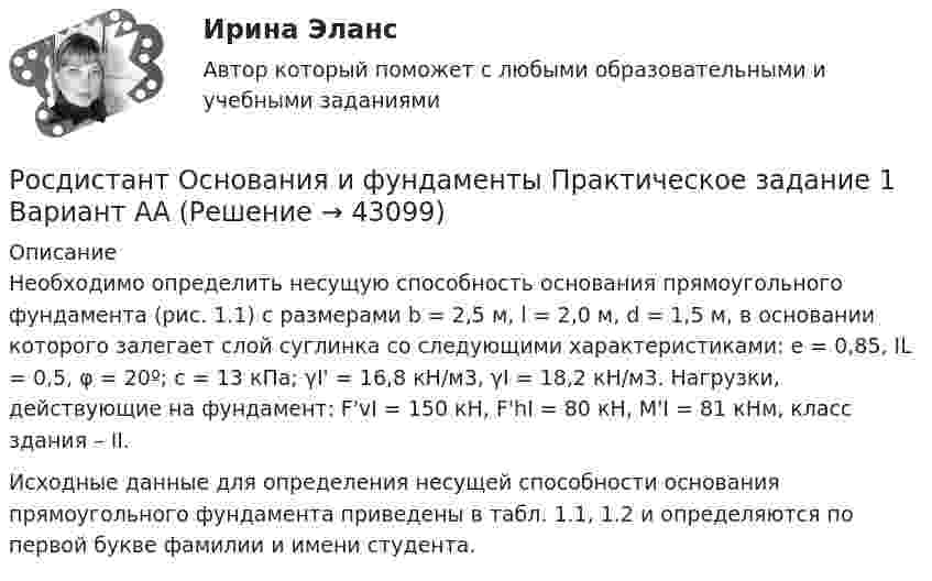      
            Описание
            	Необходимо определить несущую способность основания прямоугольного фундамента (рис. 1.1) с размерами b = 2,5 м, l = 2,0 м, d = 1,5 м, в основании которого залегает слой суглинка со следующими характеристиками: е = 0,85, IL = 0,5, φ = 20º; с = 13 кПа; γI' = 16,8 кН/м3, γI = 18,2 кН/м3. Нагрузки, действующие на фундамент: F'vI = 150 кН, F'hI = 80 кН, М'I = 81 кНм, класс здания – II.	Исходные данные для определения несущей способности основания прямоугольного фундамента приведены в табл. 1.1, 1.2 и определяются по первой букве фамилии и имени студента.  
            
            
            [Росдистант] Основания и фундаменты (ПРАКТИЧЕСКИЕ ЗАДАНИЯ) Вариант Х.Т.Росдистант Основания и фундаменты Практическое задание 1 Вариант ААРосдистант Основания и фундаменты Практическое задание 1 Вариант АЯ[Росдистант] Основания и фундаменты Практическое задание № 1 Вариант 1[Росдистант] Основания и фундаменты Практическое задание № 1 Вариант АА[Росдистант] Основания и фундаменты Практическое задание №1 Вариант АА[Росдистант] Основания и фундаменты Практическое задание №1 Вариант КС[Росдистант] Основания и фундаменты (ПРАКТИЧЕСКИЕ ЗАДАНИЯ) Вариант И.М.[Росдистант] Основания и фундаменты (ПРАКТИЧЕСКИЕ ЗАДАНИЯ) Вариант К.А.[Росдистант] Основания и фундаменты (ПРАКТИЧЕСКИЕ ЗАДАНИЯ) Вариант К.Г.[Росдистант] Основания и фундаменты (ПРАКТИЧЕСКИЕ ЗАДАНИЯ) Вариант К.Р.[Росдистант] Основания и фундаменты (ПРАКТИЧЕСКИЕ ЗАДАНИЯ) Вариант Л.Д.[Росдистант] Основания и фундаменты (ПРАКТИЧЕСКИЕ ЗАДАНИЯ) Вариант С.А.[Росдистант] Основания и фундаменты (ПРАКТИЧЕСКИЕ ЗАДАНИЯ) Вариант С.Л.