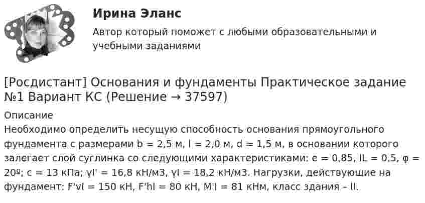     
          Описание
          	Необходимо определить несущую способность основания прямоугольного фундамента с размерами b = 2,5 м, l = 2,0 м, d = 1,5 м, в основании которого залегает слой суглинка со следующими характеристиками: е = 0,85, IL = 0,5, φ = 20º; с = 13 кПа; γI' = 16,8 кН/м3, γI = 18,2 кН/м3. Нагрузки, действующие на фундамент: F'vI = 150 кН, F'hI = 80 кН, М'I = 81 кНм, класс здания – II.   
            
            
            [Росдистант] Основания и фундаменты Практическое задание №1 Вариант АА[Росдистант] Основания и фундаменты Практическое задание №1 Вариант КС[Росдистант] Основания и фундаменты Практическое задание № 2 Вариант АА[Росдистант] Основания и фундаменты Практическое задание № 2 Вариант ДД[Росдистант] Основания и фундаменты Практическое задание №2 Вариант КС[Росдистант] Основания и фундаменты Практическое задание № 3 Вариант ДД[Росдистант] Основания и фундаменты Практическое задание №3 Вариант КС[Росдистант] Основания и фундаменты (ПРАКТИЧЕСКИЕ ЗАДАНИЯ) Вариант С.А.[Росдистант] Основания и фундаменты (ПРАКТИЧЕСКИЕ ЗАДАНИЯ) Вариант С.Л.[Росдистант] Основания и фундаменты (ПРАКТИЧЕСКИЕ ЗАДАНИЯ) Вариант Т.Т.[Росдистант] Основания и фундаменты (ПРАКТИЧЕСКИЕ ЗАДАНИЯ) Вариант Х.Т.Росдистант Основания и фундаменты Практическое задание 1 Вариант ААРосдистант Основания и фундаменты Практическое задание 1 Вариант АЯ[Росдистант] Основания и фундаменты Практическое задание № 1 Вариант 1