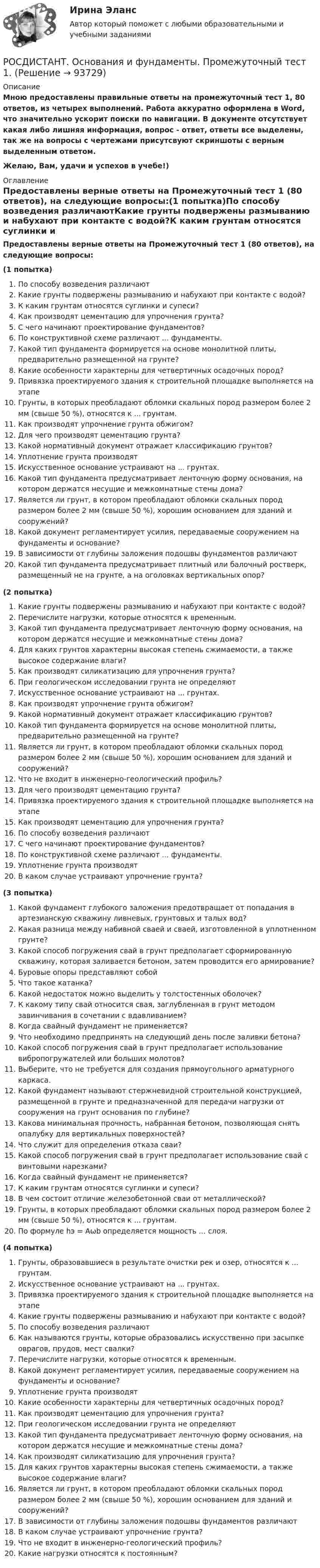     
            Описание
            Мною предоставлены правильные ответы на промежуточный тест 1, 80 ответов, из четырех выполнений. Работа аккуратно оформлена в Word, что значительно ускорит поиски по навигации. В документе отсутствует какая либо лишняя информация, вопрос - ответ, ответы все выделены,  так же на вопросы с чертежами присутсвуют скриншоты с верным выделенным ответом.Желаю, Вам, удачи и успехов в учебе!) 
            Оглавление
            Предоставлены верные ответы на Промежуточный тест 1 (80 ответов), на следующие вопросы:(1 попытка)По способу возведения различаютКакие грунты подвержены размыванию и набухают при контакте с водой?К каким грунтам относятся суглинки и супеси?Как производят цементацию для упрочнения грунта?С чего начинают проектирование фундаментов?По конструктивной схеме различают ... фундаменты.Какой тип фундамента формируется на основе монолитной плиты, предварительно размещенной на грунте?Какие особенности характерны для четвертичных осадочных пород?Привязка проектируемого здания к строительной площадке выполняется на этапеГрунты, в которых преобладают обломки скальных пород размером более 2 мм (свыше 50 %), относятся к ... грунтам.Как производят упрочнение грунта обжигом?Для чего производят цементацию грунта?Какой нормативный документ отражает классификацию грунтов?Уплотнение грунта производятИскусственное основание устраивают на ... грунтах.Какой тип фундамента предусматривает ленточную форму основания, на котором держатся несущие и межкомнатные стены дома?Является ли грунт, в котором преобладают обломки скальных пород размером более 2 мм (свыше 50 %), хорошим основанием для зданий и сооружений?Какой документ регламентирует усилия, передаваемые сооружением на фундаменты и основание?В зависимости от глубины заложения подошвы фундаментов различаютКакой тип фундамента предусматривает плитный или балочный ростверк, размещенный не на грунте, а на оголовках вертикальных опор?(2 попытка)Какие грунты подвержены размыванию и набухают при контакте с водой?Перечислите нагрузки, которые относятся к временным.Какой тип фундамента предусматривает ленточную форму основания, на котором держатся несущие и межкомнатные стены дома?Для каких грунтов характерны высокая степень сжимаемости, а также высокое содержание влаги? Как производят силикатизацию для упрочнения грунта?При геологическом исследовании грунта не определяютИскусственное основание устраивают на ... грунтах.Как производят упрочнение грунта обжигом?Какой нормативный документ отражает классификацию грунтов?Какой тип фундамента формируется на основе монолитной плиты, предварительно размещенной на грунте?Является ли грунт, в котором преобладают обломки скальных пород размером более 2 мм (свыше 50 %), хорошим основанием для зданий и сооружений?Что не входит в инженерно-геологический профиль?Для чего производят цементацию грунта?Привязка проектируемого здания к строительной площадке выполняется на этапеКак производят цементацию для упрочнения грунта?По способу возведения различаютС чего начинают проектирование фундаментов?По конструктивной схеме различают ... фундаменты.Уплотнение грунта производятВ каком случае устраивают упрочнение грунта?(3 попытка)Какой фундамент глубокого заложения предотвращает от попадания в артезианскую скважину ливневых, грунтовых и талых вод?Какая разница между набивной сваей и сваей, изготовленной в уплотненном грунте?Какой способ погружения свай в грунт предполагает сформированную скважину, которая заливается бетоном, затем проводится его армирование?Буровые опоры представляют собойЧто такое катанка?Какой недостаток можно выделить у толстостенных оболочек?К какому типу свай относится свая, заглубленная в грунт методом завинчивания в сочетании с вдавливанием?Когда свайный фундамент не применяется?Что необходимо предпринять на следующий день после заливки бетона?Какой способ погружения свай в грунт предполагает использование вибропогружателей или больших молотов?Выберите, что не требуется для создания прямоугольного арматурного каркаса.Какой фундамент называют стержневидной строительной конструкцией, размещенной в грунте и предназначенной для передачи нагрузки от сооружения на грунт основания по глубине?Какова минимальная прочность, набранная бетоном, позволяющая снять опалубку для вертикальных поверхностей?Что служит для определения отказа сваи?Какой способ погружения свай в грунт предполагает использование свай с винтовыми нарезками?Когда свайный фундамент не применяется?К каким грунтам относятся суглинки и супеси?В чем состоит отличие железобетонной сваи от металлической?Грунты, в которых преобладают обломки скальных пород размером более 2 мм (свыше 50 %), относятся к ... грунтам.По формуле hэ = Aωb определяется мощность ... слоя.(4 попытка)Грунты, образовавшиеся в результате очистки рек и озер, относятся к ... грунтам.Искусственное основание устраивают на ... грунтах.Привязка проектируемого здания к строительной площадке выполняется на этапеКакие грунты подвержены размыванию и набухают при контакте с водой?По способу возведения различаютКак называются грунты, которые образовались искусственно при засыпке оврагов, прудов, мест свалки?Перечислите нагрузки, которые относятся к временным.Какой документ регламентирует усилия, передаваемые сооружением на фундаменты и основание?Уплотнение грунта производятКакие особенности характерны для четвертичных осадочных пород?Как производят цементацию для упрочнения грунта?При геологическом исследовании грунта не определяютКакой тип фундамента предусматривает ленточную форму основания, на котором держатся несущие и межкомнатные стены дома?Как производят силикатизацию для упрочнения грунта?Для каких грунтов характерны высокая степень сжимаемости, а также высокое содержание влаги? Является ли грунт, в котором преобладают обломки скальных пород размером более 2 мм (свыше 50 %), хорошим основанием для зданий и сооружений?В зависимости от глубины заложения подошвы фундаментов различаютВ каком случае устраивают упрочнение грунта?Что не входит в инженерно-геологический профиль?Какие нагрузки относятся к постоянным?  
            
            
            [Росдистант] Основания и фундаменты Практическое задание №3 Вариант КСРОСДИСТАНТ. Основания и фундаменты. Промежуточный тест 1.РОСДИСТАНТ. Основания и фундаменты. Промежуточный тест 2.РОСДИСТАНТ. Основания и фундаменты. Промежуточный тест 3.РОСДИСТАНТ. Основания и фундаменты. Промежуточный тест 4.РОСДИСТАНТ. Основания и фундаменты. Промежуточный тест 5.РОСДИСТАНТ. Основания и фундаменты. Промежуточный тест 6.[Росдистант] Основания и фундаменты Практическое задание № 1 Вариант 1[Росдистант] Основания и фундаменты Практическое задание № 1 Вариант АА[Росдистант] Основания и фундаменты Практическое задание №1 Вариант АА[Росдистант] Основания и фундаменты Практическое задание №1 Вариант КС[Росдистант] Основания и фундаменты Практическое задание № 2 Вариант АА[Росдистант] Основания и фундаменты Практическое задание № 2 Вариант ДД[Росдистант] Основания и фундаменты Практическое задание №2 Вариант КС