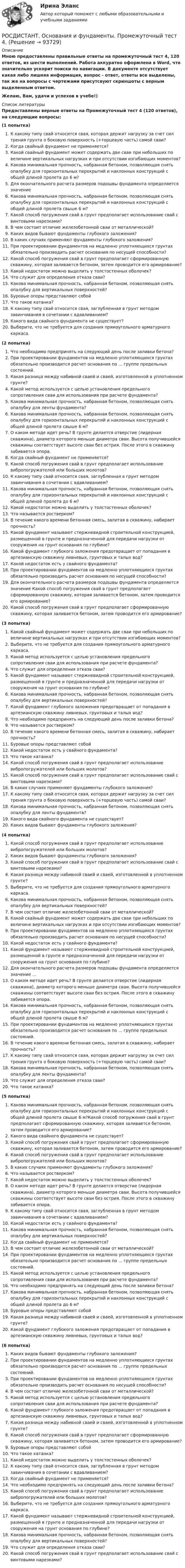     
            Описание
            Мною предоставлены правильные ответы на промежуточный тест 4, 120 ответов, из шести выполнений. Работа аккуратно оформлена в Word, что значительно ускорит поиски по навигации. В документе отсутствует какая либо лишняя информация, вопрос - ответ, ответы все выделены, так же на вопросы с чертежами присутсвуют скриншоты с верным выделенным ответом.Желаю, Вам, удачи и успехов в учебе!)  
            Список литературы
            Предоставлены верные ответы на Промежуточный тест 4 (120 ответов), на следующие вопросы:(1 попытка)К какому типу свай относится свая, которая держит нагрузку за счет сил трения грунта о боковую поверхность (+торцевую часть) самой сваи?Когда свайный фундамент не применяется?Какой свайный фундамент может содержать две сваи при небольших по величине вертикальных нагрузках и при отсутствии изгибающих моментов?Какова минимальная прочность, набранная бетоном, позволяющая снять опалубку для горизонтальных перекрытий и наклонных конструкций с общей длиной пролета до 6 м?Для окончательного расчета размеров подошвы фундамента определяется значениеКакова минимальная прочность, набранная бетоном, позволяющая снять опалубку для горизонтальных перекрытий и наклонных конструкций с общей длиной пролета свыше 6 м?Какой способ погружения свай в грунт предполагает использование свай с винтовыми нарезками?В чем состоит отличие железобетонной сваи от металлической?Каких видов бывают фундаменты глубокого заложения?В каких случаях применяют фундаменты глубокого заложения?При проектировании фундаментов на медленно уплотняющихся грунтах обязательно производить расчет основания по несущей способности?Какой способ погружения свай в грунт предполагает сформированную скважину, которая заливается бетоном, затем проводится его армирование?Какой недостаток можно выделить у толстостенных оболочек?Что служит для определения отказа сваи?Какова минимальная прочность, набранная бетоном, позволяющая снять опалубку для вертикальных поверхностей?Буровые опоры представляют собойЧто такое катанка?К какому типу свай относится свая, заглубленная в грунт методом завинчивания в сочетании с вдавливанием?Какого вида свайного фундамента не существует?Выберите, что не требуется для создания прямоугольного арматурного каркаса.(2 попытка)Что необходимо предпринять на следующий день после заливки бетона?При проектировании фундаментов на медленно уплотняющихся грунтах обязательно производится расчет основания по ... группе предельных состояний.Какая разница между набивной сваей и сваей, изготовленной в уплотненном грунте?Какой метод используется с целью установления предельного сопротивления сваи для использования при расчете фундамента?Какова минимальная прочность, набранная бетоном, позволяющая снять опалубку для ленты фундамента?Какова минимальная прочность, набранная бетоном, позволяющая снять опалубку для горизонтальных перекрытий и наклонных конструкций с общей длиной пролета свыше 6 м?О каком методе идет речь? В грунте делается отверстие (лидерная скважина), диаметр которого меньше диаметра сваи. Высота получившейся скважины соответствует высоте сваи без острия. После этого в скважину забивается опора.Когда свайный фундамент не применяется?Какой способ погружения свай в грунт предполагает использование вибропогружателей или больших молотов?К какому типу свай относится свая, заглубленная в грунт методом завинчивания в сочетании с вдавливанием?Какова минимальная прочность, набранная бетоном, позволяющая снять опалубку для горизонтальных перекрытий и наклонных конструкций с общей длиной пролета до 6 м?	Какой недостаток можно выделить у толстостенных оболочек?Что называется ростверком?В течение какого времени бетонная смесь, залитая в скважину, набирает прочность?Какой фундамент называют стержневидной строительной конструкцией, размещенной в грунте и предназначенной для передачи нагрузки от сооружения на грунт основания по глубине?Какой фундамент глубокого заложения предотвращает от попадания в артезианскую скважину ливневых, грунтовых и талых вод?Какой недостаток есть у свайного фундамента?При проектировании фундаментов на медленно уплотняющихся грунтах обязательно производить расчет основания по несущей способности?Для окончательного расчета размеров подошвы фундамента определяется значение Какой способ погружения свай в грунт предполагает сформированную скважину, которая заливается бетоном, затем проводится его армирование?Какой способ погружения свай в грунт предполагает сформированную скважину, которая заливается бетоном, затем проводится его армирование?(3 попытка)Какой свайный фундамент может содержать две сваи при небольших по величине вертикальных нагрузках и при отсутствии изгибающих моментов?Выберите, что не требуется для создания прямоугольного арматурного каркаса.Какой метод используется с целью установления предельного сопротивления сваи для использования при расчете фундамента?Что служит для определения отказа сваи?Какой фундамент называют стержневидной строительной конструкцией, размещенной в грунте и предназначенной для передачи нагрузки от сооружения на грунт основания по глубине?Какова минимальная прочность, набранная бетоном, позволяющая снять опалубку для вертикальных поверхностей?Какой фундамент глубокого заложения предотвращает от попадания в артезианскую скважину ливневых, грунтовых и талых вод?Что необходимо предпринять на следующий день после заливки бетона?Что называется ростверком?В течение какого времени бетонная смесь, залитая в скважину, набирает прочность?Буровые опоры представляют собойКакой недостаток есть у свайного фундамента?Что такое катанка?Какой способ погружения свай в грунт предполагает использование вибропогружателей или больших молотов?Какой способ погружения свай в грунт предполагает использование свай с винтовыми нарезками?В каких случаях применяют фундаменты глубокого заложения?К какому типу свай относится свая, которая держит нагрузку за счет сил трения грунта о боковую поверхность (+торцевую часть) самой сваи?Какова минимальная прочность, набранная бетоном, позволяющая снять опалубку для ленты фундамента?Какого вида свайного фундамента не существует?Каких видов бывают фундаменты глубокого заложения?(4 попытка)Какой способ погружения свай в грунт предполагает использование вибропогружателей или больших молотов?Каких видов бывают фундаменты глубокого заложения?Какой способ погружения свай в грунт предполагает использование свай с винтовыми нарезками?Какая разница между набивной сваей и сваей, изготовленной в уплотненном грунте?Выберите, что не требуется для создания прямоугольного арматурного каркаса.Какова минимальная прочность, набранная бетоном, позволяющая снять опалубку для вертикальных поверхностей?В чем состоит отличие железобетонной сваи от металлической?Какой свайный фундамент может содержать две сваи при небольших по величине вертикальных нагрузках и при отсутствии изгибающих моментов?При проектировании фундаментов на медленно уплотняющихся грунтах обязательно производить расчет основания по несущей способности?Какой недостаток есть у свайного фундамента?Какой фундамент называют стержневидной строительной конструкцией, размещенной в грунте и предназначенной для передачи нагрузки от сооружения на грунт основания по глубине?Для окончательного расчета размеров подошвы фундамента определяется значение ...О каком методе идет речь? В грунте делается отверстие (лидерная скважина), диаметр которого меньше диаметра сваи. Высота получившейся скважины соответствует высоте сваи без острия. После этого в скважину забивается опора.Какова минимальная прочность, набранная бетоном, позволяющая снять опалубку для горизонтальных перекрытий и наклонных конструкций с общей длиной пролета свыше 6 м?При проектировании фундаментов на медленно уплотняющихся грунтах обязательно производится расчет основания по ... группе предельных состояний.В течение какого времени бетонная смесь, залитая в скважину, набирает прочность?К какому типу свай относится свая, которая держит нагрузку за счет сил трения грунта о боковую поверхность (+торцевую часть) самой сваи?Какова минимальная прочность, набранная бетоном, позволяющая снять опалубку для ленты фундамента?Что служит для определения отказа сваи?Что такое катанка?(5 попытка)Какова минимальная прочность, набранная бетоном, позволяющая снять опалубку для горизонтальных перекрытий и наклонных конструкций с общей длиной пролета свыше 6 м?Какой способ погружения свай в грунт предполагает сформированную скважину, которая заливается бетоном, затем проводится его армирование?Какого вида свайного фундамента не существует?Какой способ погружения свай в грунт предполагает сформированную скважину, которая заливается бетоном, затем проводится его армирование?Какой способ погружения свай в грунт предполагает использование вибропогружателей или больших молотов?В каких случаях применяют фундаменты глубокого заложения?Что называется ростверком?Какой недостаток можно выделить у толстостенных оболочек?О каком методе идет речь? В грунте делается отверстие (лидерная скважина), диаметр которого меньше диаметра сваи. Высота получившейся скважины соответствует высоте сваи без острия. После этого в скважину забивается опора.К какому типу свай относится свая, заглубленная в грунт методом завинчивания в сочетании с вдавливанием?Какой недостаток есть у свайного фундамента?Какова минимальная прочность, набранная бетоном, позволяющая снять опалубку для вертикальных поверхностей?Когда свайный фундамент не применяется?В чем состоит отличие железобетонной сваи от металлической?При проектировании фундаментов на медленно уплотняющихся грунтах обязательно производится расчет основания по ... группе предельных состояний.Какой метод используется с целью установления предельного сопротивления сваи для использования при расчете фундамента?Что необходимо предпринять на следующий день после заливки бетона?Какова минимальная прочность, набранная бетоном, позволяющая снять опалубку для горизонтальных перекрытий и наклонных конструкций с общей длиной пролета до 6 м?Буровые опоры представляют собойКакая разница между набивной сваей и сваей, изготовленной в уплотненном грунте?Какой фундамент глубокого заложения предотвращает от попадания в артезианскую скважину ливневых, грунтовых и талых вод?(6 попытка)Каких видов бывают фундаменты глубокого заложения?При проектировании фундаментов на медленно уплотняющихся грунтах обязательно производится расчет основания по ... группе предельных состояний.При проектировании фундаментов на медленно уплотняющихся грунтах обязательно производить расчет основания по несущей способности?В чем состоит отличие железобетонной сваи от металлической?Какой метод используется с целью установления предельного сопротивления сваи для использования при расчете фундамента?Какой фундамент глубокого заложения предотвращает от попадания в артезианскую скважину ливневых, грунтовых и талых вод?Какая разница между набивной сваей и сваей, изготовленной в уплотненном грунте?Какой способ погружения свай в грунт предполагает сформированную скважину, которая заливается бетоном, затем проводится его армирование?Буровые опоры представляют собойЧто такое катанка?Какой недостаток можно выделить у толстостенных оболочек?К какому типу свай относится свая, заглубленная в грунт методом завинчивания в сочетании с вдавливанием?Когда свайный фундамент не применяется?Что необходимо предпринять на следующий день после заливки бетона?Какой способ погружения свай в грунт предполагает использование вибропогружателей или больших молотов?Выберите, что не требуется для создания прямоугольного арматурного каркаса.Какой фундамент называют стержневидной строительной конструкцией, размещенной в грунте и предназначенной для передачи нагрузки от сооружения на грунт основания по глубине?Какова минимальная прочность, набранная бетоном, позволяющая снять опалубку для вертикальных поверхностей?Что служит для определения отказа сваи?Какой способ погружения свай в грунт предполагает использование свай с винтовыми нарезками? 
            
            
            РОСДИСТАНТ. Основания и фундаменты. Промежуточный тест 3.РОСДИСТАНТ. Основания и фундаменты. Промежуточный тест 4.РОСДИСТАНТ. Основания и фундаменты. Промежуточный тест 5.РОСДИСТАНТ. Основания и фундаменты. Промежуточный тест 6.(Росдистант) Основные виды инновационных технологий для повешения конкурентноспособности автосервисов …(Росдистант) Основными недостатками свинцового аккумулятора являются:(Росдистант) Основными элементами легкового автомобиля являются[Росдистант] Основания и фундаменты Практическое задание №1 Вариант КС[Росдистант] Основания и фундаменты Практическое задание № 2 Вариант АА[Росдистант] Основания и фундаменты Практическое задание № 2 Вариант ДД[Росдистант] Основания и фундаменты Практическое задание №2 Вариант КС[Росдистант] Основания и фундаменты Практическое задание № 3 Вариант ДД[Росдистант] Основания и фундаменты Практическое задание №3 Вариант КСРОСДИСТАНТ. Основания и фундаменты. Промежуточный тест 1.