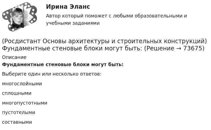      
            Описание
            Фундаментные стеновые блоки могут быть:Выберите один или несколько ответов:многослойными сплошными многопустотными пустотелыми составными    
            
            
            (Росдистант Основы архитектуры и строительных конструкций) Установление оптимальных размеров помещения в соответствии с его функциональным назначением и технологическим оборудованием - это(Росдистант Основы архитектуры и строительных конструкций) Фундаментные стеновые блоки могут быть:(Росдистант Основы архитектуры и строительных конструкций) Фундаментные стеновые блоки по форме поперечного сечения делятся на:(Росдистант Основы архитектуры и строительных конструкций) Фундаменты классифицируются:(Росдистант Основы архитектуры и строительных конструкций) Фундаменты, представляющие собой непрерывную подземную ленту, устраиваемую под все капитальные стены, называются:(Росдистант Основы архитектуры и строительных конструкций) Часть чердачного пространства, выгороженная утепленными ограждающими конструкциями для размещения жилых, общественных или вспомогательных отапливаемых помещений, называется:(Росдистант Основы архитектуры и строительных конструкций) Частью лестничного марша являются:(Росдистант Основы архитектуры и строительных конструкций) Толщина стен в 1,5 кирпича с учетом вертикальных швов составляет:(Росдистант Основы архитектуры и строительных конструкций) Толщина стен в два кирпича с учетом вертикальных швов составляет:(Росдистант Основы архитектуры и строительных конструкций) Точкой росы называют(Росдистант Основы архитектуры и строительных конструкций) Требования технической целесообразности к зданиям:(Росдистант Основы архитектуры и строительных конструкций) Уклон пандусов принимают в пределах:(Росдистант Основы архитектуры и строительных конструкций) Унификация обеспечивает:(Росдистант Основы архитектуры и строительных конструкций) Унификация позволяет применять однотипные изделия в зданиях различного назначения, т.е. обеспечивает: