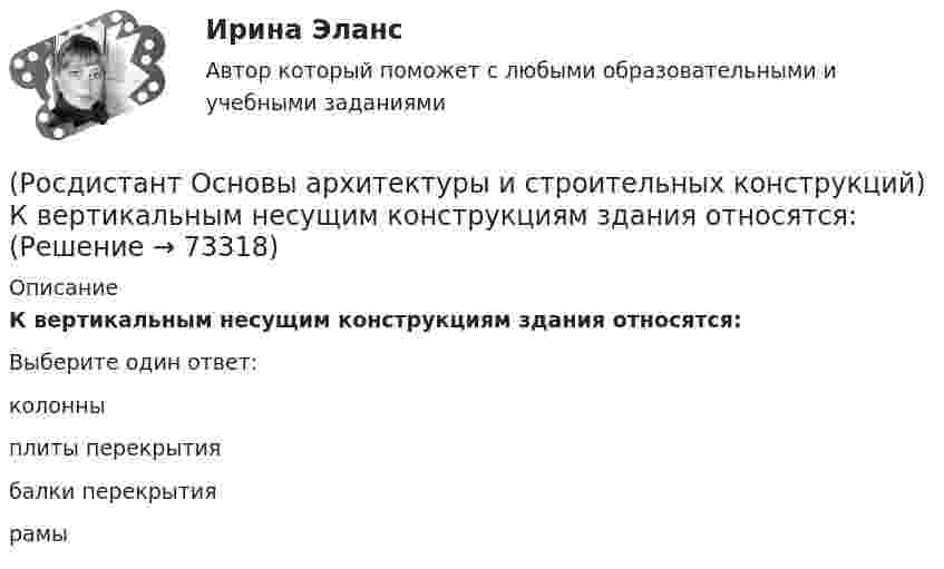      
            Описание
            К вертикальным несущим конструкциям здания относятся:Выберите один ответ:колонны плиты перекрытия балки перекрытия рамы    
            
            
            [Росдистант] Основы архитектуры и строительных конструкций (итоговый тест, вопросы, ответы)(Росдистант Основы архитектуры и строительных конструкций) К вертикальным несущим конструкциям здания относятся:(Росдистант Основы архитектуры и строительных конструкций) К внутренним ограждающим конструкциям здания относятся:(Росдистант Основы архитектуры и строительных конструкций) К горизонтальным несущим конструкциям здания относятся:(Росдистант Основы архитектуры и строительных конструкций) К гражданским зданиям относятся(Росдистант Основы архитектуры и строительных конструкций) Кессонные перекрытия – это:(Росдистант Основы архитектуры и строительных конструкций) К жестким материалам, используемым для изготовления несущих конструкций, относятся:(Росдистант Основы архитектуры и строительных конструкций) Закрепление слабого грунта осуществляется:(Росдистант Основы архитектуры и строительных конструкций) Запа­дающее наклонное ребро пересечения скатов крыши называется:(Росдистант Основы архитектуры и строительных конструкций) Звукоизоляцию в составе пола можно не предусматривать:(Росдистант Основы архитектуры и строительных конструкций) Здания, предназначенные для временного пребывания людей, при осуществлении в этих зданиях определенных функциональных процессов, связанных с управлением, образованием, здравоохранением,(Росдистант Основы архитектуры и строительных конструкций) Изверженные, метаморфические и осадочные породы с жесткими связями между зернами, называются:(Росдистант Основы архитектуры и строительных конструкций) Из какого материала преимущественно выполняют стоечно–балочные конструкции:(Росдистант Основы архитектуры и строительных конструкций) Изоляция от внутренних источников шума в помещениях обеспечивается: